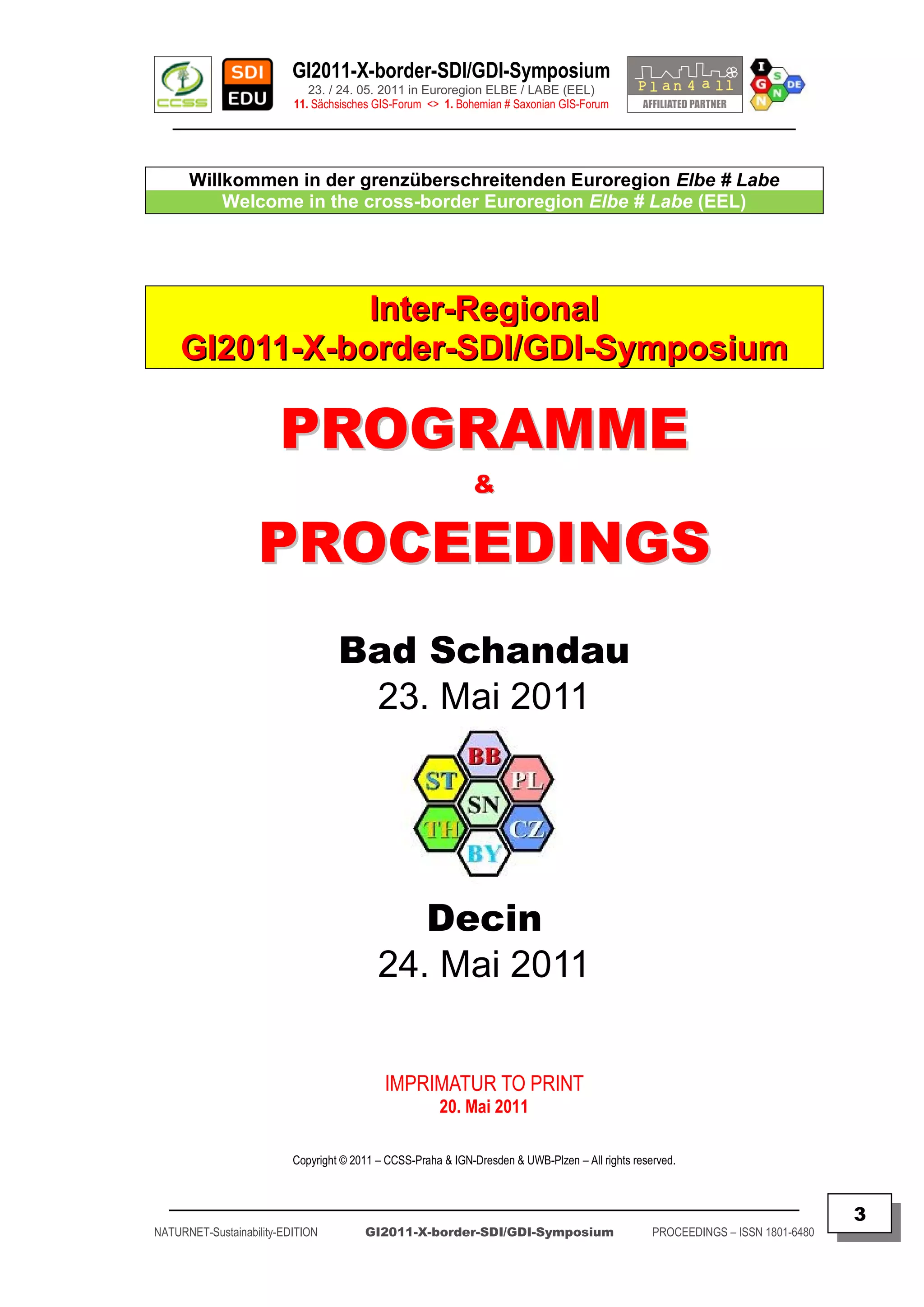 GI2011-X-border-SDI/GDI-Symposium
                             23. / 24. 05. 2011 in Euroregion ELBE / LABE (EEL)
                          11. Sächsisches GIS-Forum <> 1. Bohemian # Saxonian GIS-Forum
   ________________________________________________________________________________________


      Willkommen in der grenzüberschreitenden Euroregion Elbe # Labe
          Welcome in the cross-border Euroregion Elbe # Labe (EEL)




                Inter-Regional
     GI2011-X-border-SDI/GDI-Symposium

                       PROGRAMME
                                                              &

                   PROCEEDINGS
                                   Bad Schandau
                                    23. Mai 2011




                                              Decin
                                           24. Mai 2011


                                            IMPRIMATUR TO PRINT
                                                       20. Mai 2011

                          Copyright © 2011 – CCSS-Praha & IGN-Dresden & UWB-Plzen – All rights reserved.


  _________________________________________________________________________________________
                                                                                                                                  3
NATURNET-Sustainability-EDITION         GI2011-X-border-SDI/GDI-Symposium                          PROCEEDINGS – ISSN 1801-6480
 