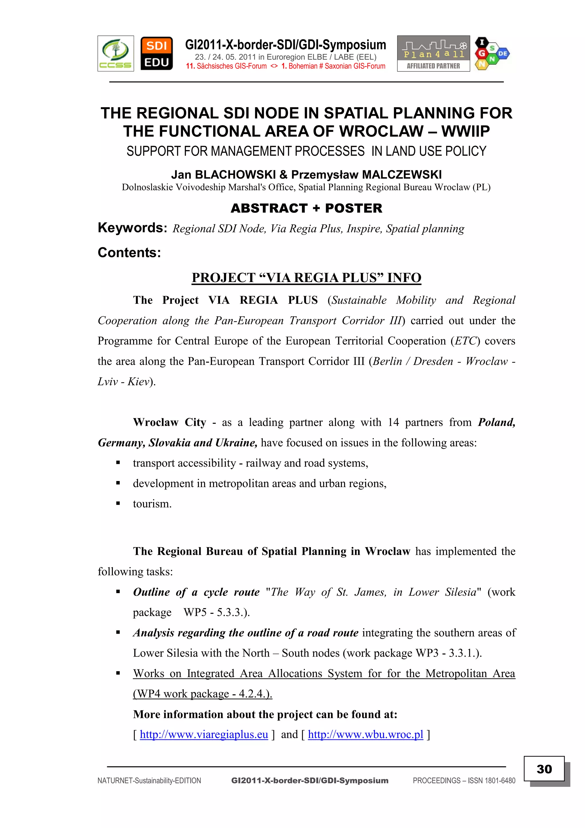 GI2011-X-border-SDI/GDI-Symposium
                             23. / 24. 05. 2011 in Euroregion ELBE / LABE (EEL)
                          11. Sächsisches GIS-Forum <> 1. Bohemian # Saxonian GIS-Forum
   ________________________________________________________________________________________


THE REGIONAL SDI NODE IN SPATIAL PLANNING FOR
  THE FUNCTIONAL AREA OF WROCLAW – WWIIP
          SUPPORT FOR MANAGEMENT PROCESSES IN LAND USE POLICY
                      Jan BLACHOWSKI & Przemysław MALCZEWSKI
         Dolnoslaskie Voivodeship Marshal's Office, Spatial Planning Regional Bureau Wroclaw (PL)

                                       ABSTRACT + POSTER
Keywords: Regional SDI Node, Via Regia Plus, Inspire, Spatial planning
Contents:
                            PROJECT “VIA REGIA PLUS” INFO
           The Project VIA REGIA PLUS (Sustainable Mobility and Regional
Cooperation along the Pan-European Transport Corridor III) carried out under the
Programme for Central Europe of the European Territorial Cooperation (ETC) covers
the area along the Pan-European Transport Corridor III (Berlin / Dresden - Wroclaw -
Lviv - Kiev).


           Wroclaw City - as a leading partner along with 14 partners from Poland,
Germany, Slovakia and Ukraine, have focused on issues in the following areas:
          transport accessibility - railway and road systems,
          development in metropolitan areas and urban regions,
          tourism.



           The Regional Bureau of Spatial Planning in Wroclaw has implemented the
following tasks:
          Outline of a cycle route "The Way of St. James, in Lower Silesia" (work
           package WP5 - 5.3.3.).
          Analysis regarding the outline of a road route integrating the southern areas of
           Lower Silesia with the North – South nodes (work package WP3 - 3.3.1.).
          Works on Integrated Area Allocations System for for the Metropolitan Area
           (WP4 work package - 4.2.4.).
           More information about the project can be found at:
           [ http://www.viaregiaplus.eu ] and [ http://www.wbu.wroc.pl ]

  _________________________________________________________________________________________
                                                                                                                         30
NATURNET-Sustainability-EDITION        GI2011-X-border-SDI/GDI-Symposium                  PROCEEDINGS – ISSN 1801-6480
 