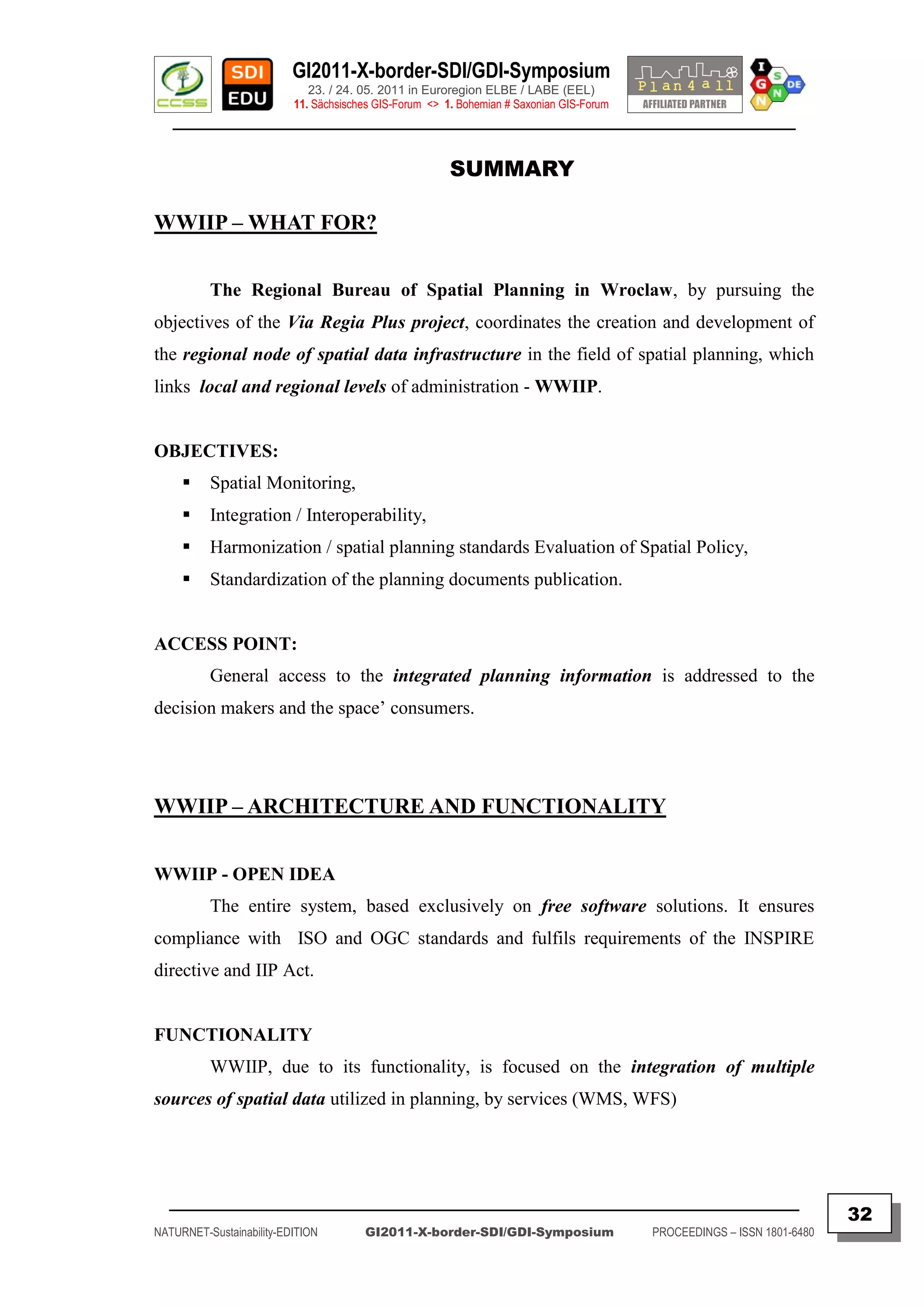 GI2011-X-border-SDI/GDI-Symposium
                             23. / 24. 05. 2011 in Euroregion ELBE / LABE (EEL)
                          11. Sächsisches GIS-Forum <> 1. Bohemian # Saxonian GIS-Forum
   ________________________________________________________________________________________


                                                        SUMMARY

WWIIP – WHAT FOR?


          The Regional Bureau of Spatial Planning in Wroclaw, by pursuing the
objectives of the Via Regia Plus project, coordinates the creation and development of
the regional node of spatial data infrastructure in the field of spatial planning, which
links local and regional levels of administration - WWIIP.


OBJECTIVES:
         Spatial Monitoring,
         Integration / Interoperability,
         Harmonization / spatial planning standards Evaluation of Spatial Policy,
         Standardization of the planning documents publication.


ACCESS POINT:
          General access to the integrated planning information is addressed to the
decision makers and the space‟ consumers.




WWIIP – ARCHITECTURE AND FUNCTIONALITY


WWIIP - OPEN IDEA
          The entire system, based exclusively on free software solutions. It ensures
compliance with ISO and OGC standards and fulfils requirements of the INSPIRE
directive and IIP Act.


FUNCTIONALITY
          WWIIP, due to its functionality, is focused on the integration of multiple
sources of spatial data utilized in planning, by services (WMS, WFS)




  _________________________________________________________________________________________
                                                                                                                         32
NATURNET-Sustainability-EDITION        GI2011-X-border-SDI/GDI-Symposium                  PROCEEDINGS – ISSN 1801-6480
 