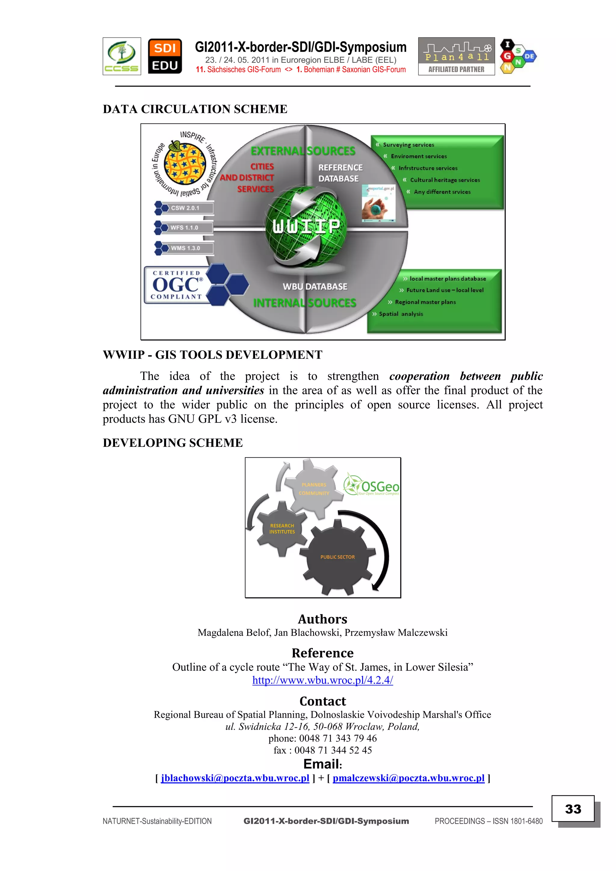 GI2011-X-border-SDI/GDI-Symposium
                             23. / 24. 05. 2011 in Euroregion ELBE / LABE (EEL)
                          11. Sächsisches GIS-Forum <> 1. Bohemian # Saxonian GIS-Forum
   ________________________________________________________________________________________

DATA CIRCULATION SCHEME




WWIIP - GIS TOOLS DEVELOPMENT
       The idea of the project is to strengthen cooperation between public
administration and universities in the area of as well as offer the final product of the
project to the wider public on the principles of open source licenses. All project
products has GNU GPL v3 license.
DEVELOPING SCHEME




                                                       Authors
                          Magdalena Belof, Jan Blachowski, Przemysław Malczewski

                                                     Reference
                   Outline of a cycle route “The Way of St. James, in Lower Silesia”
                                     http://www.wbu.wroc.pl/4.2.4/
                                                        Contact
              Regional Bureau of Spatial Planning, Dolnoslaskie Voivodeship Marshal's Office
                              ul. Swidnicka 12-16, 50-068 Wroclaw, Poland,
                                         phone: 0048 71 343 79 46
                                          fax : 0048 71 344 52 45
                                                  Email:
              [ jblachowski@poczta.wbu.wroc.pl ] + [ pmalczewski@poczta.wbu.wroc.pl ]

  _________________________________________________________________________________________
                                                                                                                         33
NATURNET-Sustainability-EDITION        GI2011-X-border-SDI/GDI-Symposium                  PROCEEDINGS – ISSN 1801-6480
 