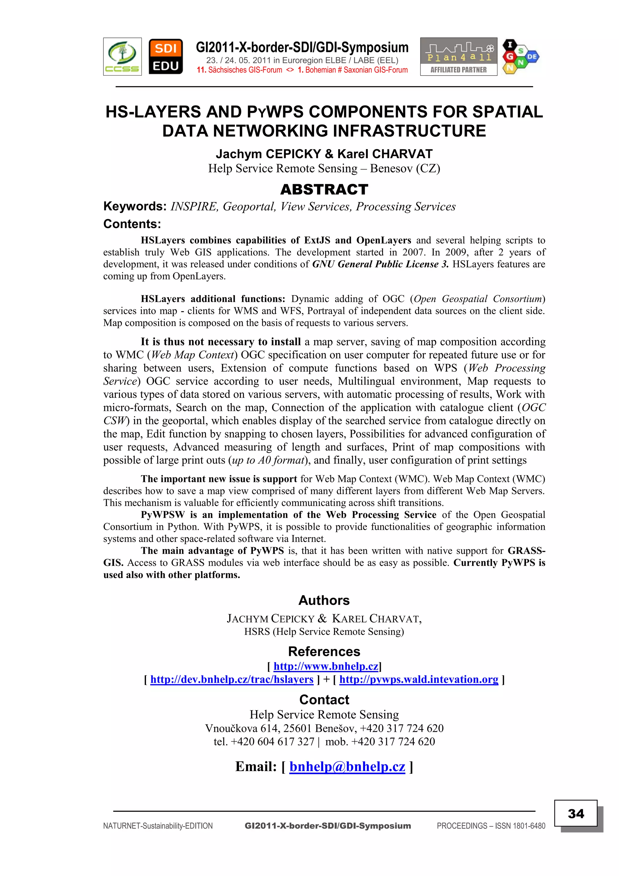 GI2011-X-border-SDI/GDI-Symposium
                             23. / 24. 05. 2011 in Euroregion ELBE / LABE (EEL)
                          11. Sächsisches GIS-Forum <> 1. Bohemian # Saxonian GIS-Forum
   ________________________________________________________________________________________


HS-LAYERS AND PYWPS COMPONENTS FOR SPATIAL
      DATA NETWORKING INFRASTRUCTURE
                              Jachym CEPICKY & Karel CHARVAT
                             Help Service Remote Sensing – Benesov (CZ)
                                                  ABSTRACT
Keywords: INSPIRE, Geoportal, View Services, Processing Services
Contents:
         HSLayers combines capabilities of ExtJS and OpenLayers and several helping scripts to
establish truly Web GIS applications. The development started in 2007. In 2009, after 2 years of
development, it was released under conditions of GNU General Public License 3. HSLayers features are
coming up from OpenLayers.

         HSLayers additional functions: Dynamic adding of OGC (Open Geospatial Consortium)
services into map - clients for WMS and WFS, Portrayal of independent data sources on the client side.
Map composition is composed on the basis of requests to various servers.
        It is thus not necessary to install a map server, saving of map composition according
to WMC (Web Map Context) OGC specification on user computer for repeated future use or for
sharing between users, Extension of compute functions based on WPS (Web Processing
Service) OGC service according to user needs, Multilingual environment, Map requests to
various types of data stored on various servers, with automatic processing of results, Work with
micro-formats, Search on the map, Connection of the application with catalogue client (OGC
CSW) in the geoportal, which enables display of the searched service from catalogue directly on
the map, Edit function by snapping to chosen layers, Possibilities for advanced configuration of
user requests, Advanced measuring of length and surfaces, Print of map compositions with
possible of large print outs (up to A0 format), and finally, user configuration of print settings
         The important new issue is support for Web Map Context (WMC). Web Map Context (WMC)
describes how to save a map view comprised of many different layers from different Web Map Servers.
This mechanism is valuable for efficiently communicating across shift transitions.
         PyWPSW is an implementation of the Web Processing Service of the Open Geospatial
Consortium in Python. With PyWPS, it is possible to provide functionalities of geographic information
systems and other space-related software via Internet.
         The main advantage of PyWPS is, that it has been written with native support for GRASS-
GIS. Access to GRASS modules via web interface should be as easy as possible. Currently PyWPS is
used also with other platforms.

                                                       Authors
                                  JACHYM CEPICKY & KAREL CHARVAT,
                                       HSRS (Help Service Remote Sensing)

                                                    References
                                     [ http://www.bnhelp.cz]
           [ http://dev.bnhelp.cz/trac/hslayers ] + [ http://pywps.wald.intevation.org ]
                                                       Contact
                                         Help Service Remote Sensing
                            Vnoučkova 614, 25601 Benešov, +420 317 724 620
                             tel. +420 604 617 327 | mob. +420 317 724 620

                                     Email: [ bnhelp@bnhelp.cz ]

  _________________________________________________________________________________________
                                                                                                                         34
NATURNET-Sustainability-EDITION        GI2011-X-border-SDI/GDI-Symposium                  PROCEEDINGS – ISSN 1801-6480
 