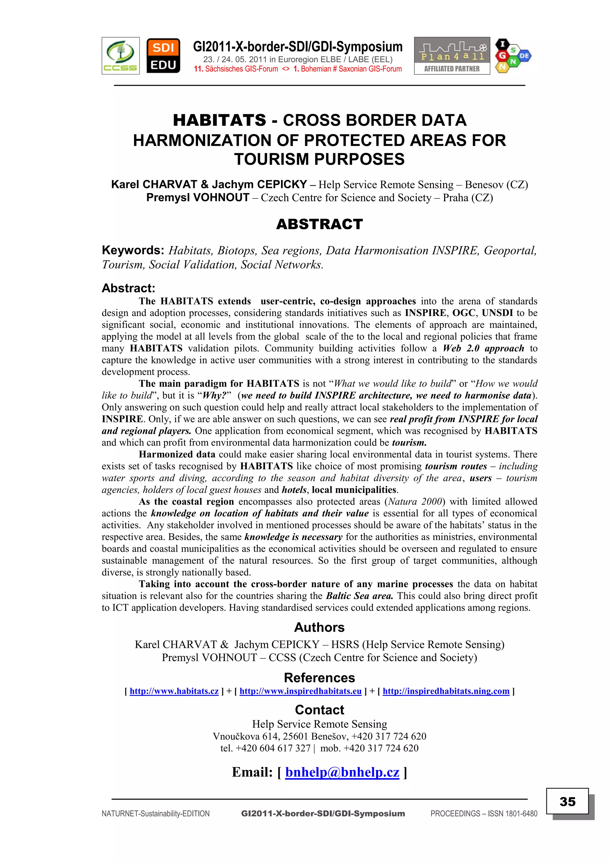 GI2011-X-border-SDI/GDI-Symposium
                             23. / 24. 05. 2011 in Euroregion ELBE / LABE (EEL)
                          11. Sächsisches GIS-Forum <> 1. Bohemian # Saxonian GIS-Forum
   ________________________________________________________________________________________



           HABITATS - CROSS BORDER DATA
        HARMONIZATION OF PROTECTED AREAS FOR
                 TOURISM PURPOSES
  Karel CHARVAT & Jachym CEPICKY – Help Service Remote Sensing – Benesov (CZ)
        Premysl VOHNOUT – Czech Centre for Science and Society – Praha (CZ)

                                                  ABSTRACT
Keywords: Habitats, Biotops, Sea regions, Data Harmonisation INSPIRE, Geoportal,
Tourism, Social Validation, Social Networks.
Abstract:
          The HABITATS extends user-centric, co-design approaches into the arena of standards
design and adoption processes, considering standards initiatives such as INSPIRE, OGC, UNSDI to be
significant social, economic and institutional innovations. The elements of approach are maintained,
applying the model at all levels from the global scale of the to the local and regional policies that frame
many HABITATS validation pilots. Community building activities follow a Web 2.0 approach to
capture the knowledge in active user communities with a strong interest in contributing to the standards
development process.
          The main paradigm for HABITATS is not “What we would like to build” or “How we would
like to build”, but it is “Why?” (we need to build INSPIRE architecture, we need to harmonise data).
Only answering on such question could help and really attract local stakeholders to the implementation of
INSPIRE. Only, if we are able answer on such questions, we can see real profit from INSPIRE for local
and regional players. One application from economical segment, which was recognised by HABITATS
and which can profit from environmental data harmonization could be tourism.
          Harmonized data could make easier sharing local environmental data in tourist systems. There
exists set of tasks recognised by HABITATS like choice of most promising tourism routes – including
water sports and diving, according to the season and habitat diversity of the area, users – tourism
agencies, holders of local guest houses and hotels, local municipalities.
          As the coastal region encompasses also protected areas (Natura 2000) with limited allowed
actions the knowledge on location of habitats and their value is essential for all types of economical
activities. Any stakeholder involved in mentioned processes should be aware of the habitats‟ status in the
respective area. Besides, the same knowledge is necessary for the authorities as ministries, environmental
boards and coastal municipalities as the economical activities should be overseen and regulated to ensure
sustainable management of the natural resources. So the first group of target communities, although
diverse, is strongly nationally based.
          Taking into account the cross-border nature of any marine processes the data on habitat
situation is relevant also for the countries sharing the Baltic Sea area. This could also bring direct profit
to ICT application developers. Having standardised services could extended applications among regions.

                                                       Authors
         Karel CHARVAT & Jachym CEPICKY – HSRS (Help Service Remote Sensing)
               Premysl VOHNOUT – CCSS (Czech Centre for Science and Society)
                                                    References
      [ http://www.habitats.cz ] + [ http://www.inspiredhabitats.eu ] + [ http://inspiredhabitats.ning.com ]

                                                       Contact
                                           Help Service Remote Sensing
                                  Vnoučkova 614, 25601 Benešov, +420 317 724 620
                                   tel. +420 604 617 327 | mob. +420 317 724 620

                                      Email: [ bnhelp@bnhelp.cz ]
  _________________________________________________________________________________________
                                                                                                                         35
NATURNET-Sustainability-EDITION         GI2011-X-border-SDI/GDI-Symposium                 PROCEEDINGS – ISSN 1801-6480
 