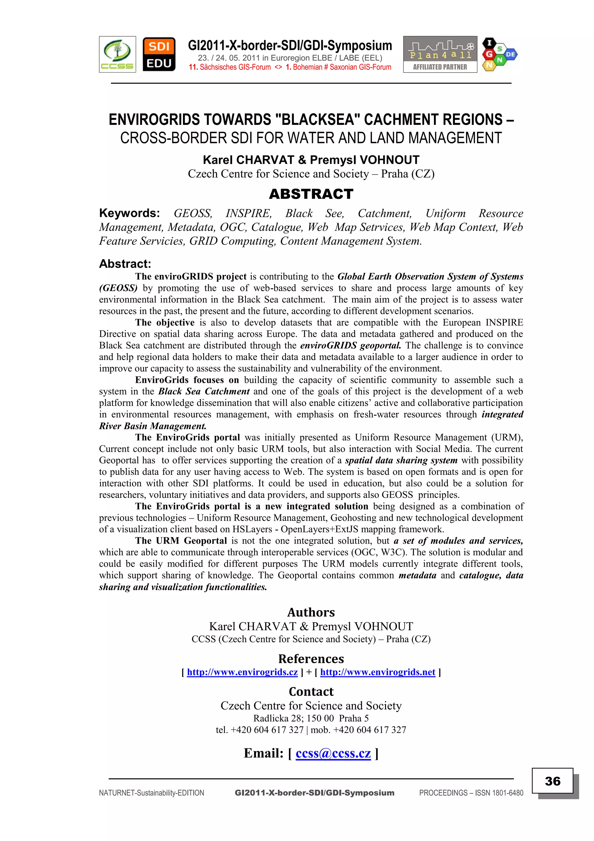 GI2011-X-border-SDI/GDI-Symposium
                             23. / 24. 05. 2011 in Euroregion ELBE / LABE (EEL)
                          11. Sächsisches GIS-Forum <> 1. Bohemian # Saxonian GIS-Forum
   ________________________________________________________________________________________



  ENVIROGRIDS TOWARDS "BLACKSEA" CACHMENT REGIONS –
   CROSS-BORDER SDI FOR WATER AND LAND MANAGEMENT
                            Karel CHARVAT & Premysl VOHNOUT
                          Czech Centre for Science and Society – Praha (CZ)
                                                  ABSTRACT
Keywords: GEOSS, INSPIRE, Black See, Catchment, Uniform Resource
Management, Metadata, OGC, Catalogue, Web Map Setrvices, Web Map Context, Web
Feature Servicies, GRID Computing, Content Management System.
Abstract:
          The enviroGRIDS project is contributing to the Global Earth Observation System of Systems
(GEOSS) by promoting the use of web-based services to share and process large amounts of key
environmental information in the Black Sea catchment. The main aim of the project is to assess water
resources in the past, the present and the future, according to different development scenarios.
          The objective is also to develop datasets that are compatible with the European INSPIRE
Directive on spatial data sharing across Europe. The data and metadata gathered and produced on the
Black Sea catchment are distributed through the enviroGRIDS geoportal. The challenge is to convince
and help regional data holders to make their data and metadata available to a larger audience in order to
improve our capacity to assess the sustainability and vulnerability of the environment.
          EnviroGrids focuses on building the capacity of scientific community to assemble such a
system in the Black Sea Catchment and one of the goals of this project is the development of a web
platform for knowledge dissemination that will also enable citizens‟ active and collaborative participation
in environmental resources management, with emphasis on fresh-water resources through integrated
River Basin Management.
          The EnviroGrids portal was initially presented as Uniform Resource Management (URM),
Current concept include not only basic URM tools, but also interaction with Social Media. The current
Geoportal has to offer services supporting the creation of a spatial data sharing system with possibility
to publish data for any user having access to Web. The system is based on open formats and is open for
interaction with other SDI platforms. It could be used in education, but also could be a solution for
researchers, voluntary initiatives and data providers, and supports also GEOSS principles.
          The EnviroGrids portal is a new integrated solution being designed as a combination of
previous technologies – Uniform Resource Management, Geohosting and new technological development
of a visualization client based on HSLayers - OpenLayers+ExtJS mapping framework.
          The URM Geoportal is not the one integrated solution, but a set of modules and services,
which are able to communicate through interoperable services (OGC, W3C). The solution is modular and
could be easily modified for different purposes The URM models currently integrate different tools,
which support sharing of knowledge. The Geoportal contains common metadata and catalogue, data
sharing and visualization functionalities.

                                                       Authors
                                  Karel CHARVAT & Premysl VOHNOUT
                           CCSS (Czech Centre for Science and Society) – Praha (CZ)

                                                    References
                        [ http://www.envirogrids.cz ] + [ http://www.envirogrids.net ]

                                                        Contact
                                    Czech Centre for Science and Society
                                             Radlicka 28; 150 00 Praha 5
                                   tel. +420 604 617 327 | mob. +420 604 617 327

                                          Email: [ ccss@ccss.cz ]
  _________________________________________________________________________________________
                                                                                                                         36
NATURNET-Sustainability-EDITION        GI2011-X-border-SDI/GDI-Symposium                  PROCEEDINGS – ISSN 1801-6480
 