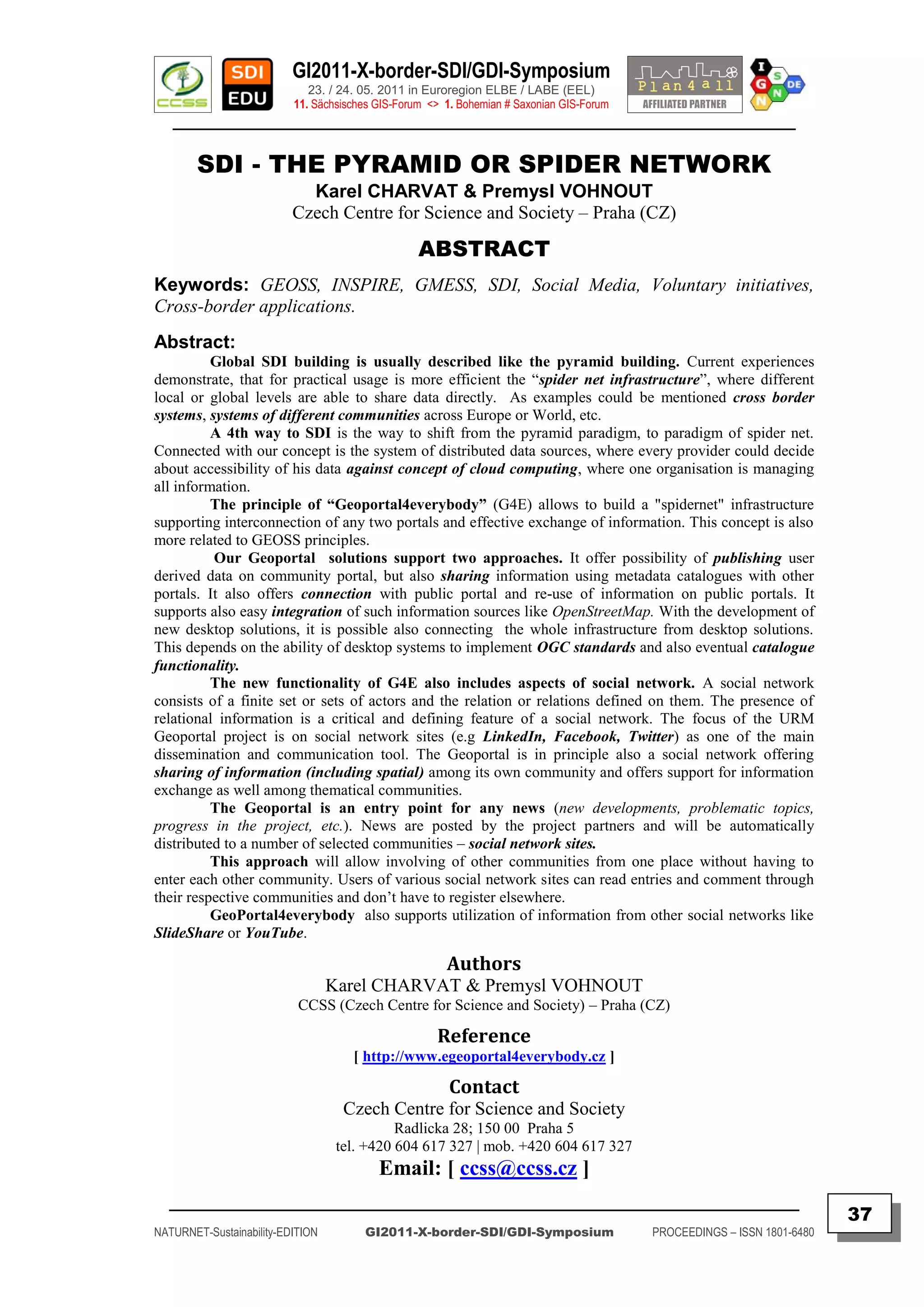 GI2011-X-border-SDI/GDI-Symposium
                             23. / 24. 05. 2011 in Euroregion ELBE / LABE (EEL)
                          11. Sächsisches GIS-Forum <> 1. Bohemian # Saxonian GIS-Forum
   ________________________________________________________________________________________

        SDI - THE PYRAMID OR SPIDER NETWORK
                            Karel CHARVAT & Premysl VOHNOUT
                          Czech Centre for Science and Society – Praha (CZ)

                                                  ABSTRACT
Keywords: GEOSS, INSPIRE, GMESS, SDI, Social Media, Voluntary initiatives,
Cross-border applications.
Abstract:
          Global SDI building is usually described like the pyramid building. Current experiences
demonstrate, that for practical usage is more efficient the “spider net infrastructure”, where different
local or global levels are able to share data directly. As examples could be mentioned cross border
systems, systems of different communities across Europe or World, etc.
          A 4th way to SDI is the way to shift from the pyramid paradigm, to paradigm of spider net.
Connected with our concept is the system of distributed data sources, where every provider could decide
about accessibility of his data against concept of cloud computing, where one organisation is managing
all information.
          The principle of “Geoportal4everybody” (G4E) allows to build a "spidernet" infrastructure
supporting interconnection of any two portals and effective exchange of information. This concept is also
more related to GEOSS principles.
          Our Geoportal solutions support two approaches. It offer possibility of publishing user
derived data on community portal, but also sharing information using metadata catalogues with other
portals. It also offers connection with public portal and re-use of information on public portals. It
supports also easy integration of such information sources like OpenStreetMap. With the development of
new desktop solutions, it is possible also connecting the whole infrastructure from desktop solutions.
This depends on the ability of desktop systems to implement OGC standards and also eventual catalogue
functionality.
          The new functionality of G4E also includes aspects of social network. A social network
consists of a finite set or sets of actors and the relation or relations defined on them. The presence of
relational information is a critical and defining feature of a social network. The focus of the URM
Geoportal project is on social network sites (e.g LinkedIn, Facebook, Twitter) as one of the main
dissemination and communication tool. The Geoportal is in principle also a social network offering
sharing of information (including spatial) among its own community and offers support for information
exchange as well among thematical communities.
          The Geoportal is an entry point for any news (new developments, problematic topics,
progress in the project, etc.). News are posted by the project partners and will be automatically
distributed to a number of selected communities – social network sites.
          This approach will allow involving of other communities from one place without having to
enter each other community. Users of various social network sites can read entries and comment through
their respective communities and don‟t have to register elsewhere.
          GeoPortal4everybody also supports utilization of information from other social networks like
SlideShare or YouTube.

                                                       Authors
                                  Karel CHARVAT & Premysl VOHNOUT
                           CCSS (Czech Centre for Science and Society) – Praha (CZ)

                                                     Reference
                                     [ http://www.egeoportal4everybody.cz ]

                                                        Contact
                                    Czech Centre for Science and Society
                                             Radlicka 28; 150 00 Praha 5
                                   tel. +420 604 617 327 | mob. +420 604 617 327
                                          Email: [ ccss@ccss.cz ]
  _________________________________________________________________________________________
                                                                                                                         37
NATURNET-Sustainability-EDITION        GI2011-X-border-SDI/GDI-Symposium                  PROCEEDINGS – ISSN 1801-6480
 
