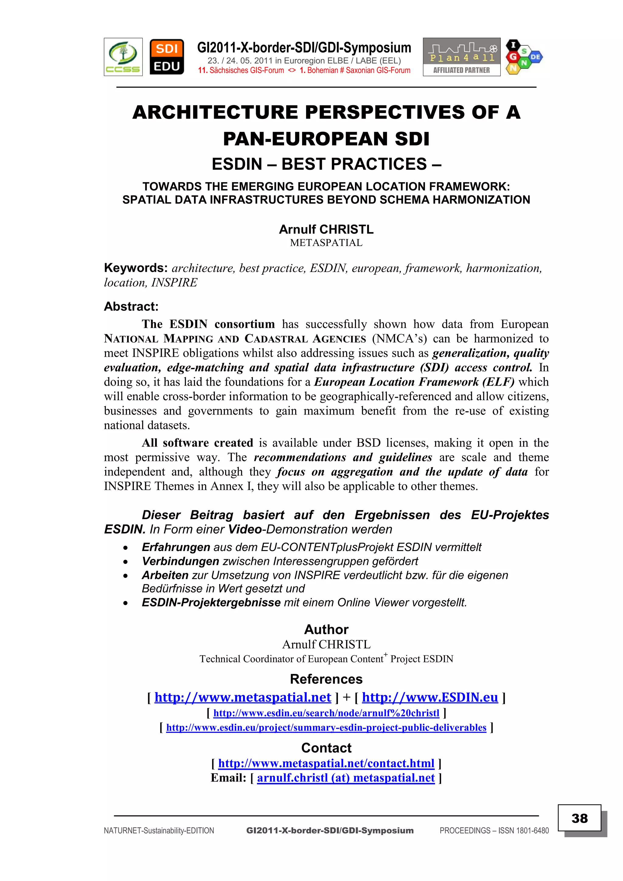 GI2011-X-border-SDI/GDI-Symposium
                             23. / 24. 05. 2011 in Euroregion ELBE / LABE (EEL)
                          11. Sächsisches GIS-Forum <> 1. Bohemian # Saxonian GIS-Forum
   ________________________________________________________________________________________


         ARCHITECTURE PERSPECTIVES OF A
                PAN-EUROPEAN SDI
                              ESDIN – BEST PRACTICES –
        TOWARDS THE EMERGING EUROPEAN LOCATION FRAMEWORK:
     SPATIAL DATA INFRASTRUCTURES BEYOND SCHEMA HARMONIZATION

                                                 Arnulf CHRISTL
                                                    METASPATIAL

Keywords: architecture, best practice, ESDIN, european, framework, harmonization,
location, INSPIRE
Abstract:
        The ESDIN consortium has successfully shown how data from European
NATIONAL MAPPING AND CADASTRAL AGENCIES (NMCA‟s) can be harmonized to
meet INSPIRE obligations whilst also addressing issues such as generalization, quality
evaluation, edge-matching and spatial data infrastructure (SDI) access control. In
doing so, it has laid the foundations for a European Location Framework (ELF) which
will enable cross-border information to be geographically-referenced and allow citizens,
businesses and governments to gain maximum benefit from the re-use of existing
national datasets.
        All software created is available under BSD licenses, making it open in the
most permissive way. The recommendations and guidelines are scale and theme
independent and, although they focus on aggregation and the update of data for
INSPIRE Themes in Annex I, they will also be applicable to other themes.

     Dieser Beitrag basiert auf den Ergebnissen des EU-Projektes
ESDIN. In Form einer Video-Demonstration werden
         Erfahrungen aus dem EU-CONTENTplusProjekt ESDIN vermittelt
         Verbindungen zwischen Interessengruppen gefördert
         Arbeiten zur Umsetzung von INSPIRE verdeutlicht bzw. für die eigenen
          Bedürfnisse in Wert gesetzt und
         ESDIN-Projektergebnisse mit einem Online Viewer vorgestellt.

                                                        Author
                                                  Arnulf CHRISTL
                                                                               +
                          Technical Coordinator of European Content Project ESDIN

                                References
           [ http://www.metaspatial.net ] + [ http://www.ESDIN.eu ]
                          [ http://www.esdin.eu/search/node/arnulf%20christl ]
               [ http://www.esdin.eu/project/summary-esdin-project-public-deliverables ]
                                                       Contact
                             [ http://www.metaspatial.net/contact.html ]
                             Email: [ arnulf.christl (at) metaspatial.net ]

  _________________________________________________________________________________________
                                                                                                                         38
NATURNET-Sustainability-EDITION        GI2011-X-border-SDI/GDI-Symposium                  PROCEEDINGS – ISSN 1801-6480
 