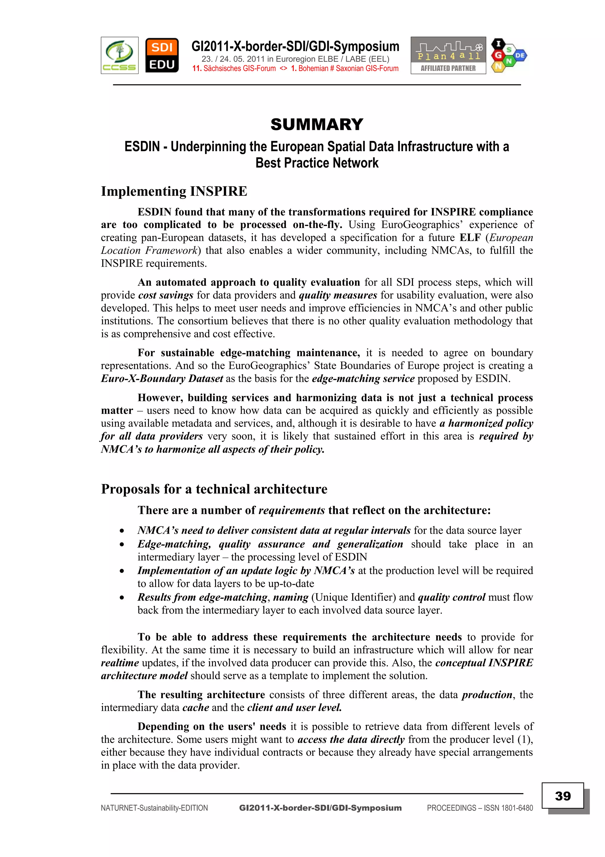 GI2011-X-border-SDI/GDI-Symposium
                             23. / 24. 05. 2011 in Euroregion ELBE / LABE (EEL)
                          11. Sächsisches GIS-Forum <> 1. Bohemian # Saxonian GIS-Forum
   ________________________________________________________________________________________



                                                 SUMMARY
         ESDIN - Underpinning the European Spatial Data Infrastructure with a
                               Best Practice Network
Implementing INSPIRE
        ESDIN found that many of the transformations required for INSPIRE compliance
are too complicated to be processed on-the-fly. Using EuroGeographics‟ experience of
creating pan-European datasets, it has developed a specification for a future ELF (European
Location Framework) that also enables a wider community, including NMCAs, to fulfill the
INSPIRE requirements.
         An automated approach to quality evaluation for all SDI process steps, which will
provide cost savings for data providers and quality measures for usability evaluation, were also
developed. This helps to meet user needs and improve efficiencies in NMCA‟s and other public
institutions. The consortium believes that there is no other quality evaluation methodology that
is as comprehensive and cost effective.
        For sustainable edge-matching maintenance, it is needed to agree on boundary
representations. And so the EuroGeographics‟ State Boundaries of Europe project is creating a
Euro-X-Boundary Dataset as the basis for the edge-matching service proposed by ESDIN.
        However, building services and harmonizing data is not just a technical process
matter – users need to know how data can be acquired as quickly and efficiently as possible
using available metadata and services, and, although it is desirable to have a harmonized policy
for all data providers very soon, it is likely that sustained effort in this area is required by
NMCA‟s to harmonize all aspects of their policy.


Proposals for a technical architecture
           There are a number of requirements that reflect on the architecture:
          NMCA‟s need to deliver consistent data at regular intervals for the data source layer
          Edge-matching, quality assurance and generalization should take place in an
           intermediary layer – the processing level of ESDIN
          Implementation of an update logic by NMCA‟s at the production level will be required
           to allow for data layers to be up-to-date
          Results from edge-matching, naming (Unique Identifier) and quality control must flow
           back from the intermediary layer to each involved data source layer.

         To be able to address these requirements the architecture needs to provide for
flexibility. At the same time it is necessary to build an infrastructure which will allow for near
realtime updates, if the involved data producer can provide this. Also, the conceptual INSPIRE
architecture model should serve as a template to implement the solution.
       The resulting architecture consists of three different areas, the data production, the
intermediary data cache and the client and user level.
        Depending on the users' needs it is possible to retrieve data from different levels of
the architecture. Some users might want to access the data directly from the producer level (1),
either because they have individual contracts or because they already have special arrangements
in place with the data provider.

  _________________________________________________________________________________________
                                                                                                                         39
NATURNET-Sustainability-EDITION        GI2011-X-border-SDI/GDI-Symposium                  PROCEEDINGS – ISSN 1801-6480
 