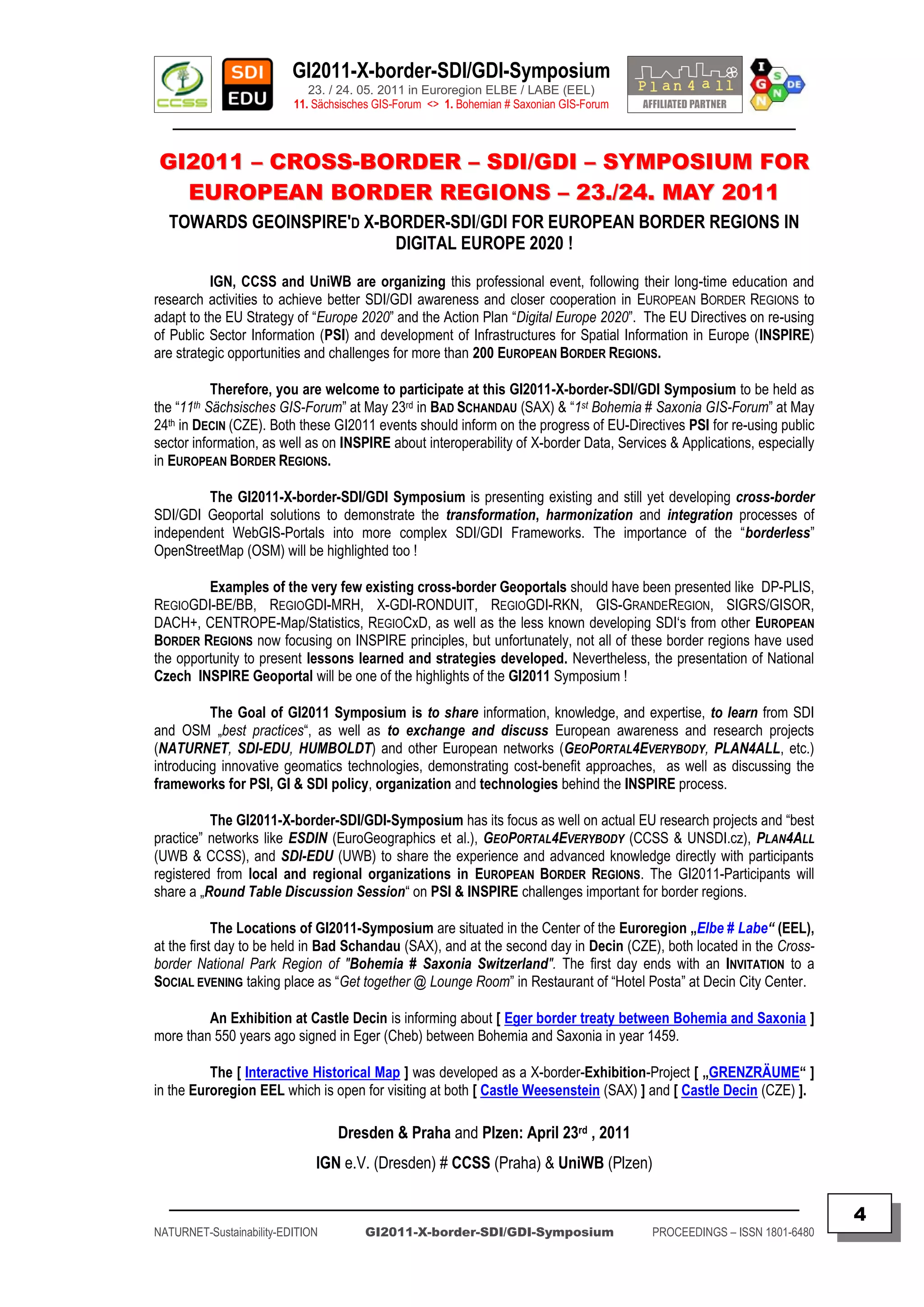 GI2011-X-border-SDI/GDI-Symposium
                             23. / 24. 05. 2011 in Euroregion ELBE / LABE (EEL)
                          11. Sächsisches GIS-Forum <> 1. Bohemian # Saxonian GIS-Forum
   ________________________________________________________________________________________

GI2011 – CROSS-BORDER – SDI/GDI – SYMPOSIUM FOR
  EUROPEAN BORDER REGIONS – 23./24. MAY 2011
  TOWARDS GEOINSPIRE'D X-BORDER-SDI/GDI FOR EUROPEAN BORDER REGIONS IN
                          DIGITAL EUROPE 2020 !

          IGN, CCSS and UniWB are organizing this professional event, following their long-time education and
research activities to achieve better SDI/GDI awareness and closer cooperation in EUROPEAN BORDER REGIONS to
adapt to the EU Strategy of “Europe 2020” and the Action Plan “Digital Europe 2020”. The EU Directives on re-using
of Public Sector Information (PSI) and development of Infrastructures for Spatial Information in Europe (INSPIRE)
are strategic opportunities and challenges for more than 200 EUROPEAN BORDER REGIONS.

           Therefore, you are welcome to participate at this GI2011-X-border-SDI/GDI Symposium to be held as
the “11th Sächsisches GIS-Forum” at May 23rd in BAD SCHANDAU (SAX) & “1st Bohemia # Saxonia GIS-Forum” at May
24th in DECIN (CZE). Both these GI2011 events should inform on the progress of EU-Directives PSI for re-using public
sector information, as well as on INSPIRE about interoperability of X-border Data, Services & Applications, especially
in EUROPEAN BORDER REGIONS.

         The GI2011-X-border-SDI/GDI Symposium is presenting existing and still yet developing cross-border
SDI/GDI Geoportal solutions to demonstrate the transformation, harmonization and integration processes of
independent WebGIS-Portals into more complex SDI/GDI Frameworks. The importance of the “borderless”
OpenStreetMap (OSM) will be highlighted too !

         Examples of the very few existing cross-border Geoportals should have been presented like DP-PLIS,
REGIOGDI-BE/BB, REGIOGDI-MRH, X-GDI-RONDUIT, REGIOGDI-RKN, GIS-GRANDEREGION, SIGRS/GISOR,
DACH+, CENTROPE-Map/Statistics, REGIOCxD, as well as the less known developing SDI„s from other EUROPEAN
BORDER REGIONS now focusing on INSPIRE principles, but unfortunately, not all of these border regions have used
the opportunity to present lessons learned and strategies developed. Nevertheless, the presentation of National
Czech INSPIRE Geoportal will be one of the highlights of the GI2011 Symposium !

          The Goal of GI2011 Symposium is to share information, knowledge, and expertise, to learn from SDI
and OSM „best practices“, as well as to exchange and discuss European awareness and research projects
(NATURNET, SDI-EDU, HUMBOLDT) and other European networks (GEOPORTAL4EVERYBODY, PLAN4ALL, etc.)
introducing innovative geomatics technologies, demonstrating cost-benefit approaches, as well as discussing the
frameworks for PSI, GI & SDI policy, organization and technologies behind the INSPIRE process.

          The GI2011-X-border-SDI/GDI-Symposium has its focus as well on actual EU research projects and “best
practice” networks like ESDIN (EuroGeographics et al.), GEOPORTAL4EVERYBODY (CCSS & UNSDI.cz), PLAN4ALL
(UWB & CCSS), and SDI-EDU (UWB) to share the experience and advanced knowledge directly with participants
registered from local and regional organizations in EUROPEAN BORDER REGIONS. The GI2011-Participants will
share a „Round Table Discussion Session“ on PSI & INSPIRE challenges important for border regions.

            The Locations of GI2011-Symposium are situated in the Center of the Euroregion „Elbe # Labe“ (EEL),
at the first day to be held in Bad Schandau (SAX), and at the second day in Decin (CZE), both located in the Cross-
border National Park Region of "Bohemia # Saxonia Switzerland". The first day ends with an INVITATION to a
SOCIAL EVENING taking place as “Get together @ Lounge Room” in Restaurant of “Hotel Posta” at Decin City Center.

         An Exhibition at Castle Decin is informing about [ Eger border treaty between Bohemia and Saxonia ]
more than 550 years ago signed in Eger (Cheb) between Bohemia and Saxonia in year 1459.

          The [ Interactive Historical Map ] was developed as a X-border-Exhibition-Project [ „GRENZRÄUME“ ]
in the Euroregion EEL which is open for visiting at both [ Castle Weesenstein (SAX) ] and [ Castle Decin (CZE) ].

                                  Dresden & Praha and Plzen: April 23rd , 2011
                              IGN e.V. (Dresden) # CCSS (Praha) & UniWB (Plzen)

  _________________________________________________________________________________________
                                                                                                                         4
NATURNET-Sustainability-EDITION        GI2011-X-border-SDI/GDI-Symposium                  PROCEEDINGS – ISSN 1801-6480
 