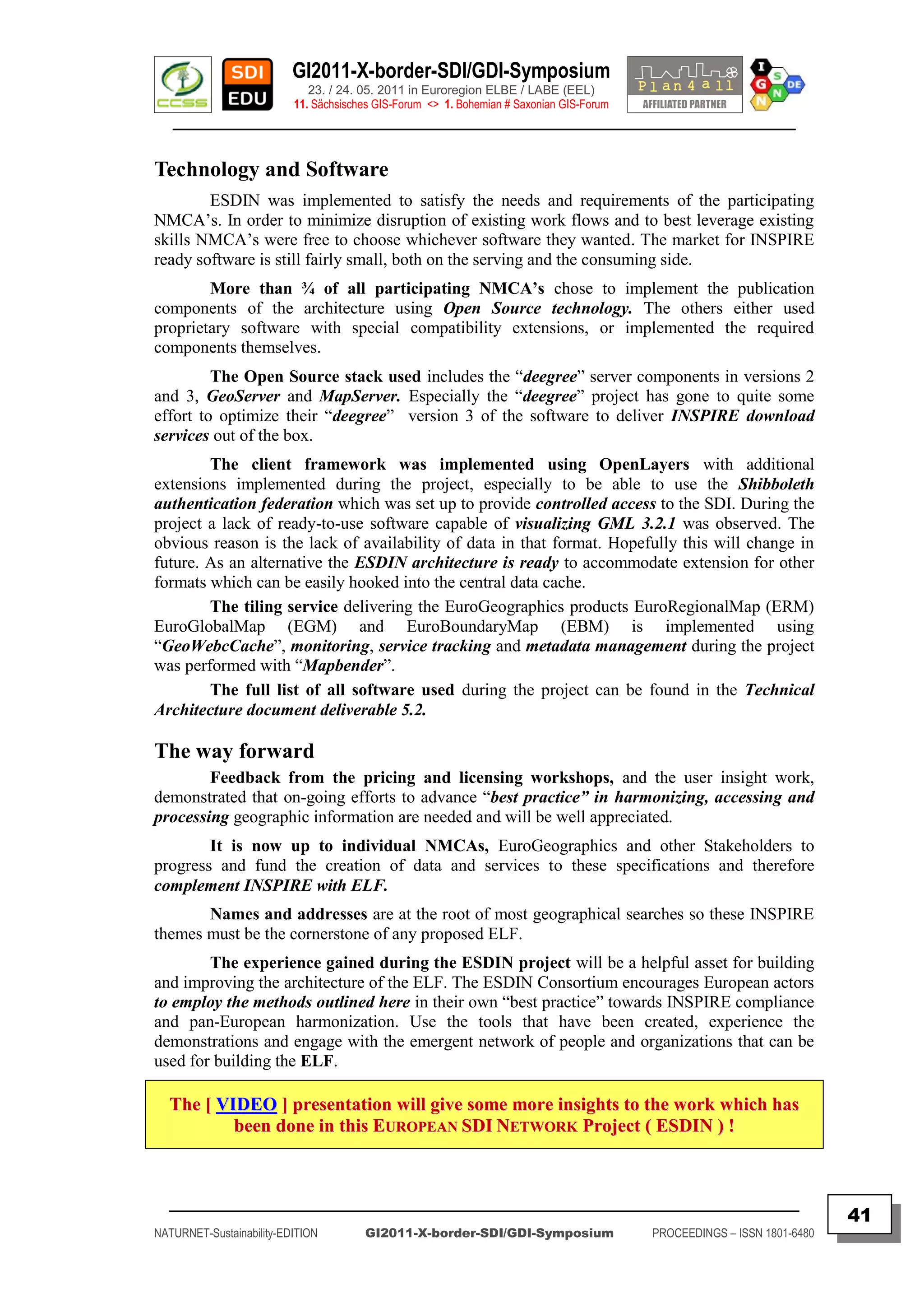 GI2011-X-border-SDI/GDI-Symposium
                             23. / 24. 05. 2011 in Euroregion ELBE / LABE (EEL)
                          11. Sächsisches GIS-Forum <> 1. Bohemian # Saxonian GIS-Forum
   ________________________________________________________________________________________


Technology and Software
        ESDIN was implemented to satisfy the needs and requirements of the participating
NMCA‟s. In order to minimize disruption of existing work flows and to best leverage existing
skills NMCA‟s were free to choose whichever software they wanted. The market for INSPIRE
ready software is still fairly small, both on the serving and the consuming side.
        More than ¾ of all participating NMCA’s chose to implement the publication
components of the architecture using Open Source technology. The others either used
proprietary software with special compatibility extensions, or implemented the required
components themselves.
         The Open Source stack used includes the “deegree” server components in versions 2
and 3, GeoServer and MapServer. Especially the “deegree” project has gone to quite some
effort to optimize their “deegree” version 3 of the software to deliver INSPIRE download
services out of the box.
        The client framework was implemented using OpenLayers with additional
extensions implemented during the project, especially to be able to use the Shibboleth
authentication federation which was set up to provide controlled access to the SDI. During the
project a lack of ready-to-use software capable of visualizing GML 3.2.1 was observed. The
obvious reason is the lack of availability of data in that format. Hopefully this will change in
future. As an alternative the ESDIN architecture is ready to accommodate extension for other
formats which can be easily hooked into the central data cache.
        The tiling service delivering the EuroGeographics products EuroRegionalMap (ERM)
EuroGlobalMap (EGM) and EuroBoundaryMap (EBM) is implemented using
“GeoWebcCache”, monitoring, service tracking and metadata management during the project
was performed with “Mapbender”.
        The full list of all software used during the project can be found in the Technical
Architecture document deliverable 5.2.

The way forward
        Feedback from the pricing and licensing workshops, and the user insight work,
demonstrated that on-going efforts to advance “best practice” in harmonizing, accessing and
processing geographic information are needed and will be well appreciated.
        It is now up to individual NMCAs, EuroGeographics and other Stakeholders to
progress and fund the creation of data and services to these specifications and therefore
complement INSPIRE with ELF.
       Names and addresses are at the root of most geographical searches so these INSPIRE
themes must be the cornerstone of any proposed ELF.
        The experience gained during the ESDIN project will be a helpful asset for building
and improving the architecture of the ELF. The ESDIN Consortium encourages European actors
to employ the methods outlined here in their own “best practice” towards INSPIRE compliance
and pan-European harmonization. Use the tools that have been created, experience the
demonstrations and engage with the emergent network of people and organizations that can be
used for building the ELF.

  The [ VIDEO ] presentation will give some more insights to the work which has
          been done in this EUROPEAN SDI NETWORK Project ( ESDIN ) !



  _________________________________________________________________________________________
                                                                                                                         41
NATURNET-Sustainability-EDITION        GI2011-X-border-SDI/GDI-Symposium                  PROCEEDINGS – ISSN 1801-6480
 