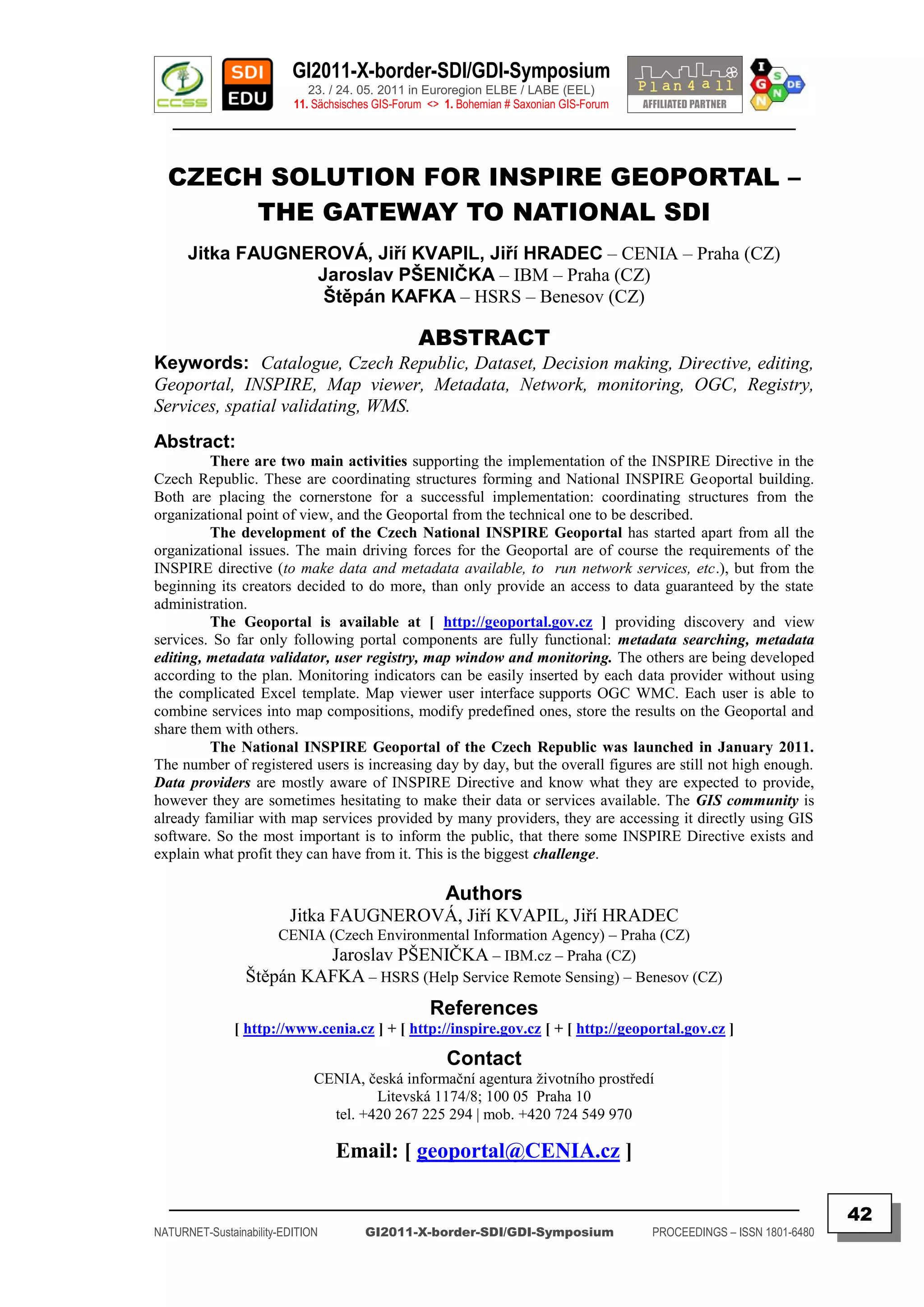GI2011-X-border-SDI/GDI-Symposium
                             23. / 24. 05. 2011 in Euroregion ELBE / LABE (EEL)
                          11. Sächsisches GIS-Forum <> 1. Bohemian # Saxonian GIS-Forum
   ________________________________________________________________________________________


  CZECH SOLUTION FOR INSPIRE GEOPORTAL –
       THE GATEWAY TO NATIONAL SDI
      Jitka FAUGNEROVÁ, Jiří KVAPIL, Jiří HRADEC – CENIA – Praha (CZ)
                  Jaroslav PŠENIČKA – IBM – Praha (CZ)
                   Štěpán KAFKA – HSRS – Benesov (CZ)

                                                  ABSTRACT
Keywords: Catalogue, Czech Republic, Dataset, Decision making, Directive, editing,
Geoportal, INSPIRE, Map viewer, Metadata, Network, monitoring, OGC, Registry,
Services, spatial validating, WMS.
Abstract:
         There are two main activities supporting the implementation of the INSPIRE Directive in the
Czech Republic. These are coordinating structures forming and National INSPIRE Geoportal building.
Both are placing the cornerstone for a successful implementation: coordinating structures from the
organizational point of view, and the Geoportal from the technical one to be described.
         The development of the Czech National INSPIRE Geoportal has started apart from all the
organizational issues. The main driving forces for the Geoportal are of course the requirements of the
INSPIRE directive (to make data and metadata available, to run network services, etc.), but from the
beginning its creators decided to do more, than only provide an access to data guaranteed by the state
administration.
         The Geoportal is available at [ http://geoportal.gov.cz ] providing discovery and view
services. So far only following portal components are fully functional: metadata searching, metadata
editing, metadata validator, user registry, map window and monitoring. The others are being developed
according to the plan. Monitoring indicators can be easily inserted by each data provider without using
the complicated Excel template. Map viewer user interface supports OGC WMC. Each user is able to
combine services into map compositions, modify predefined ones, store the results on the Geoportal and
share them with others.
         The National INSPIRE Geoportal of the Czech Republic was launched in January 2011.
The number of registered users is increasing day by day, but the overall figures are still not high enough.
Data providers are mostly aware of INSPIRE Directive and know what they are expected to provide,
however they are sometimes hesitating to make their data or services available. The GIS community is
already familiar with map services provided by many providers, they are accessing it directly using GIS
software. So the most important is to inform the public, that there some INSPIRE Directive exists and
explain what profit they can have from it. This is the biggest challenge.

                                                       Authors
                         Jitka FAUGNEROVÁ, Jiří KVAPIL, Jiří HRADEC
                     CENIA (Czech Environmental Information Agency) – Praha (CZ)
                           Jaroslav PŠENIČKA – IBM.cz – Praha (CZ)
                 Štěpán KAFKA – HSRS (Help Service Remote Sensing) – Benesov (CZ)
                                                    References
               [ http://www.cenia.cz ] + [ http://inspire.gov.cz [ + [ http://geoportal.gov.cz ]

                                                       Contact
                              CENIA, česká informační agentura životního prostředí
                                       Litevská 1174/8; 100 05 Praha 10
                                tel. +420 267 225 294 | mob. +420 724 549 970

                                  Email: [ geoportal@CENIA.cz ]

  _________________________________________________________________________________________
                                                                                                                         42
NATURNET-Sustainability-EDITION        GI2011-X-border-SDI/GDI-Symposium                  PROCEEDINGS – ISSN 1801-6480
 