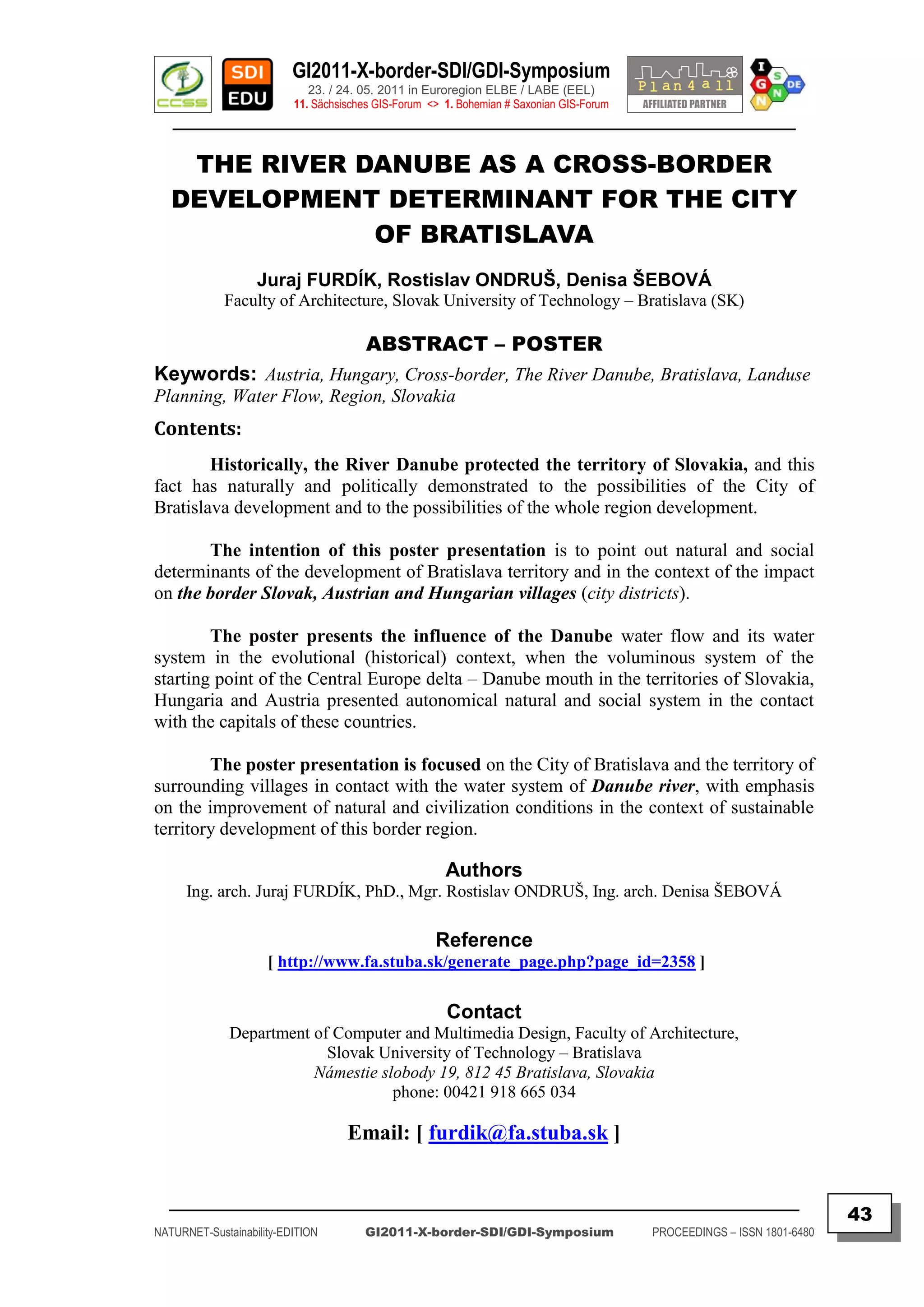 GI2011-X-border-SDI/GDI-Symposium
                             23. / 24. 05. 2011 in Euroregion ELBE / LABE (EEL)
                          11. Sächsisches GIS-Forum <> 1. Bohemian # Saxonian GIS-Forum
   ________________________________________________________________________________________

    THE RIVER DANUBE AS A CROSS-BORDER
   DEVELOPMENT DETERMINANT FOR THE CITY
               OF BRATISLAVA
                   Juraj FURDÍK, Rostislav ONDRUŠ, Denisa ŠEBOVÁ
             Faculty of Architecture, Slovak University of Technology – Bratislava (SK)

                                       ABSTRACT – POSTER
Keywords: Austria, Hungary, Cross-border, The River Danube, Bratislava, Landuse
Planning, Water Flow, Region, Slovakia
Contents:
        Historically, the River Danube protected the territory of Slovakia, and this
fact has naturally and politically demonstrated to the possibilities of the City of
Bratislava development and to the possibilities of the whole region development.

       The intention of this poster presentation is to point out natural and social
determinants of the development of Bratislava territory and in the context of the impact
on the border Slovak, Austrian and Hungarian villages (city districts).

        The poster presents the influence of the Danube water flow and its water
system in the evolutional (historical) context, when the voluminous system of the
starting point of the Central Europe delta – Danube mouth in the territories of Slovakia,
Hungaria and Austria presented autonomical natural and social system in the contact
with the capitals of these countries.

        The poster presentation is focused on the City of Bratislava and the territory of
surrounding villages in contact with the water system of Danube river, with emphasis
on the improvement of natural and civilization conditions in the context of sustainable
territory development of this border region.

                                                       Authors
      Ing. arch. Juraj FURDÍK, PhD., Mgr. Rostislav ONDRUŠ, Ing. arch. Denisa ŠEBOVÁ

                                                     Reference
                     [ http://www.fa.stuba.sk/generate_page.php?page_id=2358 ]

                                                       Contact
              Department of Computer and Multimedia Design, Faculty of Architecture,
                           Slovak University of Technology – Bratislava
                         Námestie slobody 19, 812 45 Bratislava, Slovakia
                                    phone: 00421 918 665 034

                                    Email: [ furdik@fa.stuba.sk ]


  _________________________________________________________________________________________
                                                                                                                         43
NATURNET-Sustainability-EDITION        GI2011-X-border-SDI/GDI-Symposium                  PROCEEDINGS – ISSN 1801-6480
 