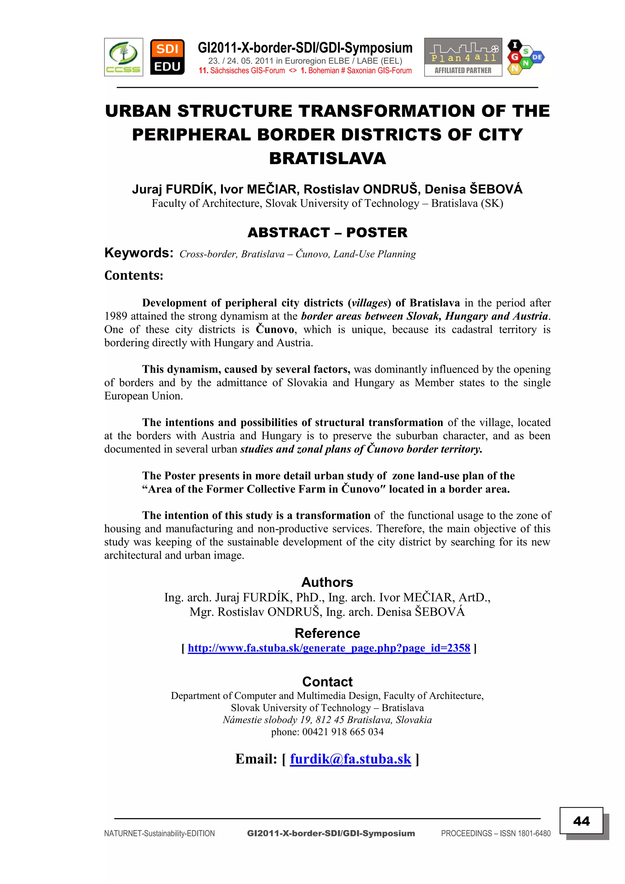 GI2011-X-border-SDI/GDI-Symposium
                             23. / 24. 05. 2011 in Euroregion ELBE / LABE (EEL)
                          11. Sächsisches GIS-Forum <> 1. Bohemian # Saxonian GIS-Forum
   ________________________________________________________________________________________

URBAN STRUCTURE TRANSFORMATION OF THE
  PERIPHERAL BORDER DISTRICTS OF CITY
              BRATISLAVA
       Juraj FURDÍK, Ivor MEČIAR, Rostislav ONDRUŠ, Denisa ŠEBOVÁ
             Faculty of Architecture, Slovak University of Technology – Bratislava (SK)

                                       ABSTRACT – POSTER
Keywords:            Cross-border, Bratislava – Čunovo, Land-Use Planning

Contents:
        Development of peripheral city districts (villages) of Bratislava in the period after
1989 attained the strong dynamism at the border areas between Slovak, Hungary and Austria.
One of these city districts is Čunovo, which is unique, because its cadastral territory is
bordering directly with Hungary and Austria.

       This dynamism, caused by several factors, was dominantly influenced by the opening
of borders and by the admittance of Slovakia and Hungary as Member states to the single
European Union.

        The intentions and possibilities of structural transformation of the village, located
at the borders with Austria and Hungary is to preserve the suburban character, and as been
documented in several urban studies and zonal plans of Čunovo border territory.

          The Poster presents in more detail urban study of zone land-use plan of the
          “Area of the Former Collective Farm in Čunovo″ located in a border area.

        The intention of this study is a transformation of the functional usage to the zone of
housing and manufacturing and non-productive services. Therefore, the main objective of this
study was keeping of the sustainable development of the city district by searching for its new
architectural and urban image.

                                                       Authors
                Ing. arch. Juraj FURDÍK, PhD., Ing. arch. Ivor MEČIAR, ArtD.,
                     Mgr. Rostislav ONDRUŠ, Ing. arch. Denisa ŠEBOVÁ
                                                     Reference
                     [ http://www.fa.stuba.sk/generate_page.php?page_id=2358 ]

                                                       Contact
                  Department of Computer and Multimedia Design, Faculty of Architecture,
                               Slovak University of Technology – Bratislava
                             Námestie slobody 19, 812 45 Bratislava, Slovakia
                                        phone: 00421 918 665 034

                                    Email: [ furdik@fa.stuba.sk ]


  _________________________________________________________________________________________
                                                                                                                         44
NATURNET-Sustainability-EDITION        GI2011-X-border-SDI/GDI-Symposium                  PROCEEDINGS – ISSN 1801-6480
 