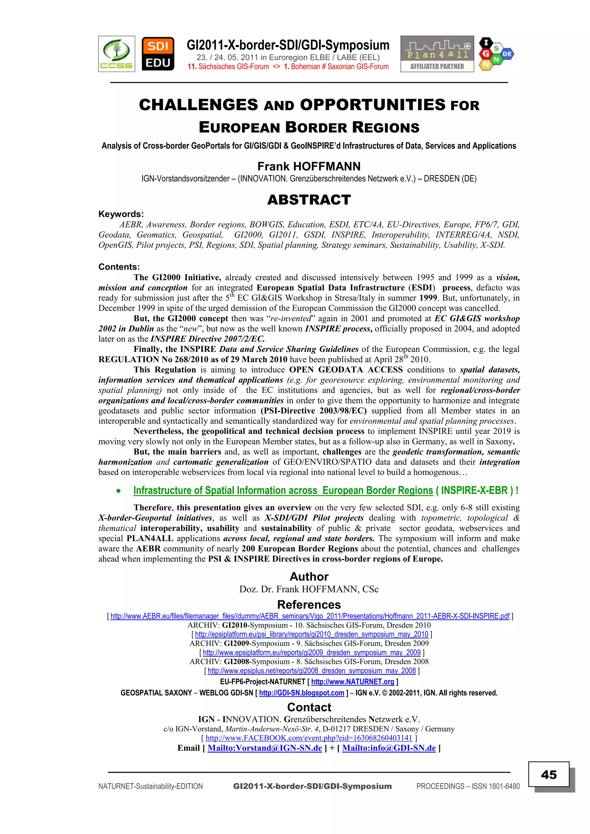 GI2011-X-border-SDI/GDI-Symposium
                              23. / 24. 05. 2011 in Euroregion ELBE / LABE (EEL)
                           11. Sächsisches GIS-Forum <> 1. Bohemian # Saxonian GIS-Forum
   ________________________________________________________________________________________

           CHALLENGES AND OPPORTUNITIES FOR
                EUROPEAN BORDER REGIONS
Analysis of Cross-border GeoPortals for GI/GIS/GDI & GeoINSPIRE’d Infrastructures of Data, Services and Applications

                                                 Frank HOFFMANN
            IGN-Vorstandsvorsitzender – (INNOVATION. Grenzüberschreitendes Netzwerk e.V.) – DRESDEN (DE)

                                                    ABSTRACT
Keywords:
    AEBR, Awareness, Border regions, BOWGIS, Education, ESDI, ETC/4A, EU-Directives, Europe, FP6/7, GDI,
Geodata, Geomatics, Geospatial, GI2000, GI2011, GSDI, INSPIRE, Interoperability, INTERREG/4A, NSDI,
OpenGIS, Pilot projects, PSI, Regions, SDI, Spatial planning, Strategy seminars, Sustainability, Usability, X-SDI.

Contents:
           The GI2000 Initiative, already created and discussed intensively between 1995 and 1999 as a vision,
mission and conception for an integrated European Spatial Data Infrastructure (ESDI) process, defacto was
ready for submission just after the 5th EC GI&GIS Workshop in Stresa/Italy in summer 1999. But, unfortunately, in
December 1999 in spite of the urged demission of the European Commission the GI2000 concept was cancelled.
           But, the GI2000 concept then was “re-invented” again in 2001 and promoted at EC GI&GIS workshop
2002 in Dublin as the “new”, but now as the well known INSPIRE process, officially proposed in 2004, and adopted
later on as the INSPIRE Directive 2007/2/EC.
           Finally, the INSPIRE Data and Service Sharing Guidelines of the European Commission, e.g. the legal
REGULATION No 268/2010 as of 29 March 2010 have been published at April 28th 2010.
           This Regulation is aiming to introduce OPEN GEODATA ACCESS conditions to spatial datasets,
information services and thematical applications (e.g. for georesource exploring, environmental monitoring and
spatial planning) not only inside of the EC institutions and agencies, but as well for regional/cross-border
organizations and local/cross-border communities in order to give them the opportunity to harmonize and integrate
geodatasets and public sector information (PSI-Directive 2003/98/EC) supplied from all Member states in an
interoperable and syntactically and semantically standardized way for environmental and spatial planning processes.
           Nevertheless, the geopolitical and technical decision process to implement INSPIRE until year 2019 is
moving very slowly not only in the European Member states, but as a follow-up also in Germany, as well in Saxony.
           But, the main barriers and, as well as important, challenges are the geodetic transformation, semantic
harmonization and cartomatic generalization of GEO/ENVIRO/SPATIO data and datasets and their integration
based on interoperable webservices from local via regional into national level to build a homogenous…

         Infrastructure of Spatial Information across European Border Regions ( INSPIRE-X-EBR ) !
         Therefore, this presentation gives an overview on the very few selected SDI, e.g. only 6-8 still existing
X-border-Geoportal initiatives, as well as X-SDI/GDI Pilot projects dealing with topometric, topological &
thematical interoperability, usability and sustainability of public & private sector geodata, webservices and
special PLAN4ALL applications across local, regional and state borders. The symposium will inform and make
aware the AEBR community of nearly 200 European Border Regions about the potential, chances and challenges
ahead when implementing the PSI & INSPIRE Directives in cross-border regions of Europe.

                                                           Author
                                           Doz. Dr. Frank HOFFMANN, CSc
                                                       References
  [ http://www.AEBR.eu/files/filemanager_files//dummy/AEBR_seminars/Vigo_2011/Presentations/Hoffmann_2011-AEBR-X-SDI-INSPIRE.pdf ]
                               ARCHIV: GI2010-Symposium - 10. Sächsisches GIS-Forum, Dresden 2010
                                 [ http://epsiplatform.eu/psi_library/reports/gi2010_dresden_symposium_may_2010 ]
                                ARCHIV: GI2009-Symposium - 9. Sächsisches GIS-Forum, Dresden 2009
                                    [ http://www.epsiplatform.eu/reports/gi2009_dresden_symposium_may_2009 ]
                                ARCHIV: GI2008-Symposium - 8. Sächsisches GIS-Forum, Dresden 2008
                                       [ http://www.epsiplus.net/reports/gi2008_dresden_symposium_may_2008 ]
                                              EU-FP6-Project-NATURNET [ http://www.NATURNET.org ]
        GEOSPATIAL SAXONY – WEBLOG GDI-SN [ http://GDI-SN.blogspot.com ] – IGN e.V. © 2002-2011, IGN. All rights reserved.
                                                          Contact
                              IGN - INNOVATION. Grenzüberschreitendes Netzwerk e.V.
                   c/o IGN-Vorstand, Martin-Andersen-Nexö-Str. 4, D-01217 DRESDEN / Saxony / Germany
                             [ http://www.FACEBOOK.com/event.php?eid=163068260403141 ]
                        Email [ Mailto:Vorstand@IGN-SN.de ] + [ Mailto:info@GDI-SN.de ]

  _________________________________________________________________________________________
                                                                                                                                     45
NATURNET-Sustainability-EDITION          GI2011-X-border-SDI/GDI-Symposium                         PROCEEDINGS – ISSN 1801-6480
 