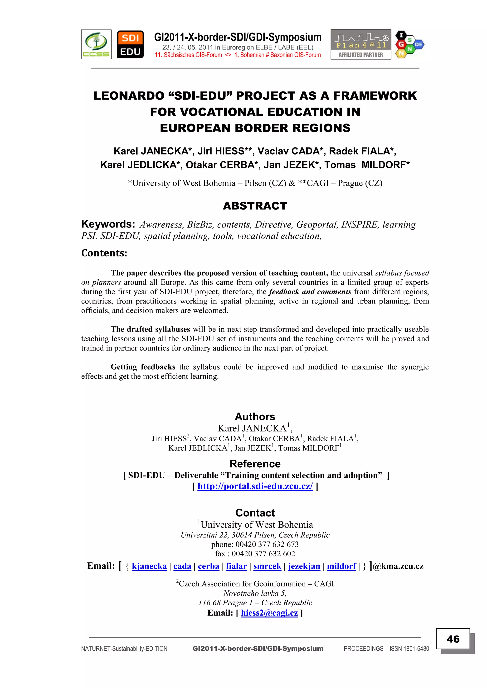 GI2011-X-border-SDI/GDI-Symposium
                             23. / 24. 05. 2011 in Euroregion ELBE / LABE (EEL)
                          11. Sächsisches GIS-Forum <> 1. Bohemian # Saxonian GIS-Forum
   ________________________________________________________________________________________



    LEONARDO “SDI-EDU” PROJECT AS A FRAMEWORK
          FOR VOCATIONAL EDUCATION IN
            EUROPEAN BORDER REGIONS
        Karel JANECKA*, Jiri HIESS**, Vaclav CADA*, Radek FIALA*,
      Karel JEDLICKA*, Otakar CERBA*, Jan JEZEK*, Tomas MILDORF*
                *University of West Bohemia – Pilsen (CZ) & **CAGI – Prague (CZ)

                                                   ABSTRACT
Keywords: Awareness, BizBiz, contents, Directive, Geoportal, INSPIRE, learning
PSI, SDI-EDU, spatial planning, tools, vocational education,
Contents:
          The paper describes the proposed version of teaching content, the universal syllabus focused
on planners around all Europe. As this came from only several countries in a limited group of experts
during the first year of SDI-EDU project, therefore, the feedback and comments from different regions,
countries, from practitioners working in spatial planning, active in regional and urban planning, from
officials, and decision makers are welcomed.

          The drafted syllabuses will be in next step transformed and developed into practically useable
teaching lessons using all the SDI-EDU set of instruments and the teaching contents will be proved and
trained in partner countries for ordinary audience in the next part of project.

         Getting feedbacks the syllabus could be improved and modified to maximise the synergic
effects and get the most efficient learning.




                                                       Authors
                                                 Karel JANECKA1,
                         Jiri HIESS2, Vaclav CADA1, Otakar CERBA1, Radek FIALA1,
                               Karel JEDLICKA1, Jan JEZEK1, Tomas MILDORF1

                                                     Reference
              [ SDI-EDU – Deliverable “Training content selection and adoption” ]
                                         [ http://portal.sdi-edu.zcu.cz/ ]

                                                       Contact
                                          1
                                              University of West Bohemia
                                      Univerzitni 22, 30614 Pilsen, Czech Republic
                                               phone: 00420 377 632 673
                                                fax : 00420 377 632 602
  Email: [ { kjanecka | cada | cerba | fialar | smrcek | jezekjan | mildorf | } ]@kma.zcu.cz
                                  2
                                  Czech Association for Geoinformation – CAGI
                                              Novotneho lavka 5,
                                       116 68 Prague 1 – Czech Republic
                                               Email: [ hiess2@cagi.cz ]

  _________________________________________________________________________________________
                                                                                                                         46
NATURNET-Sustainability-EDITION          GI2011-X-border-SDI/GDI-Symposium                PROCEEDINGS – ISSN 1801-6480
 