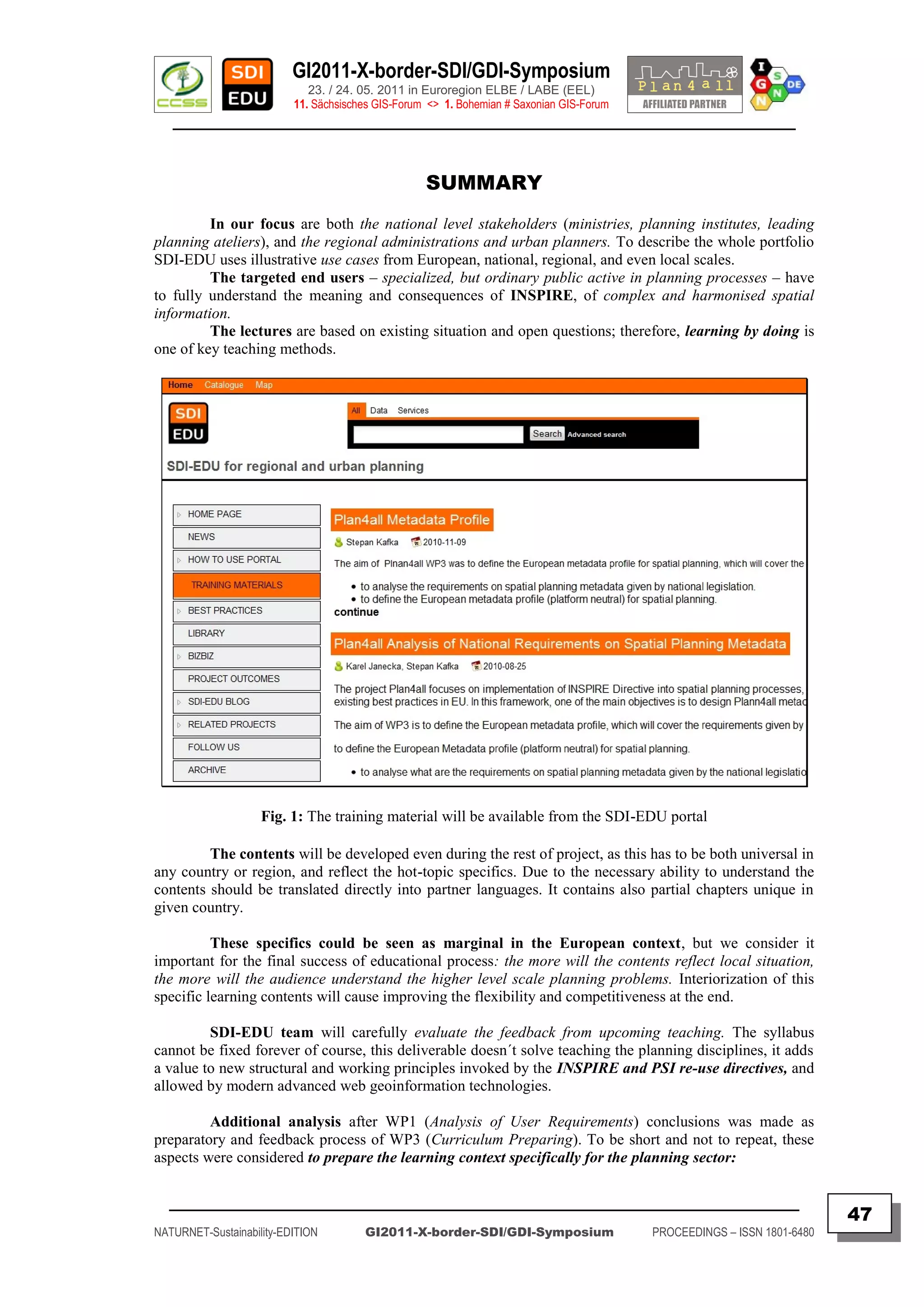 GI2011-X-border-SDI/GDI-Symposium
                             23. / 24. 05. 2011 in Euroregion ELBE / LABE (EEL)
                          11. Sächsisches GIS-Forum <> 1. Bohemian # Saxonian GIS-Forum
   ________________________________________________________________________________________



                                                   SUMMARY
         In our focus are both the national level stakeholders (ministries, planning institutes, leading
planning ateliers), and the regional administrations and urban planners. To describe the whole portfolio
SDI-EDU uses illustrative use cases from European, national, regional, and even local scales.
         The targeted end users – specialized, but ordinary public active in planning processes – have
to fully understand the meaning and consequences of INSPIRE, of complex and harmonised spatial
information.
         The lectures are based on existing situation and open questions; therefore, learning by doing is
one of key teaching methods.




                    Fig. 1: The training material will be available from the SDI-EDU portal

         The contents will be developed even during the rest of project, as this has to be both universal in
any country or region, and reflect the hot-topic specifics. Due to the necessary ability to understand the
contents should be translated directly into partner languages. It contains also partial chapters unique in
given country.

          These specifics could be seen as marginal in the European context, but we consider it
important for the final success of educational process: the more will the contents reflect local situation,
the more will the audience understand the higher level scale planning problems. Interiorization of this
specific learning contents will cause improving the flexibility and competitiveness at the end.

         SDI-EDU team will carefully evaluate the feedback from upcoming teaching. The syllabus
cannot be fixed forever of course, this deliverable doesn´t solve teaching the planning disciplines, it adds
a value to new structural and working principles invoked by the INSPIRE and PSI re-use directives, and
allowed by modern advanced web geoinformation technologies.

         Additional analysis after WP1 (Analysis of User Requirements) conclusions was made as
preparatory and feedback process of WP3 (Curriculum Preparing). To be short and not to repeat, these
aspects were considered to prepare the learning context specifically for the planning sector:

  _________________________________________________________________________________________
                                                                                                                         47
NATURNET-Sustainability-EDITION        GI2011-X-border-SDI/GDI-Symposium                  PROCEEDINGS – ISSN 1801-6480
 