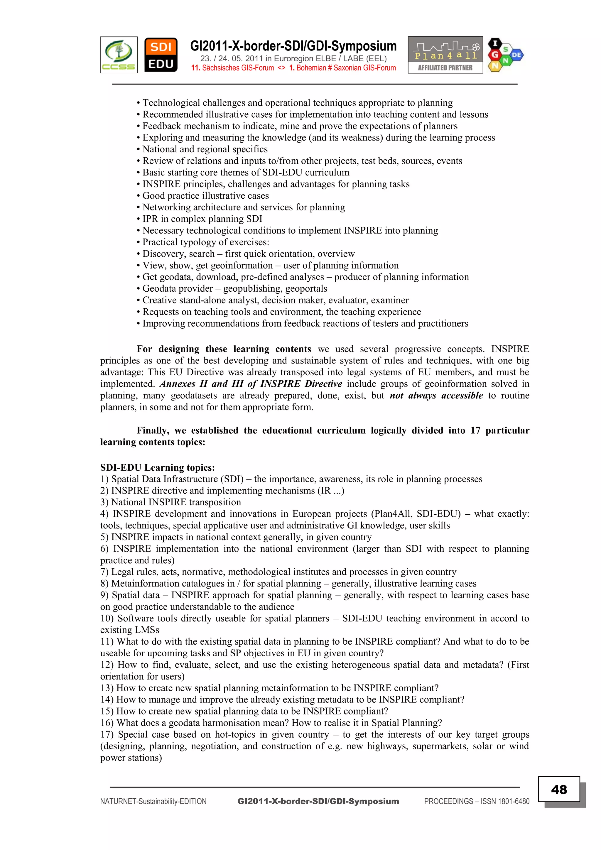 GI2011-X-border-SDI/GDI-Symposium
                             23. / 24. 05. 2011 in Euroregion ELBE / LABE (EEL)
                          11. Sächsisches GIS-Forum <> 1. Bohemian # Saxonian GIS-Forum
   ________________________________________________________________________________________

          • Technological challenges and operational techniques appropriate to planning
          • Recommended illustrative cases for implementation into teaching content and lessons
          • Feedback mechanism to indicate, mine and prove the expectations of planners
          • Exploring and measuring the knowledge (and its weakness) during the learning process
          • National and regional specifics
          • Review of relations and inputs to/from other projects, test beds, sources, events
          • Basic starting core themes of SDI-EDU curriculum
          • INSPIRE principles, challenges and advantages for planning tasks
          • Good practice illustrative cases
          • Networking architecture and services for planning
          • IPR in complex planning SDI
          • Necessary technological conditions to implement INSPIRE into planning
          • Practical typology of exercises:
          • Discovery, search – first quick orientation, overview
          • View, show, get geoinformation – user of planning information
          • Get geodata, download, pre-defined analyses – producer of planning information
          • Geodata provider – geopublishing, geoportals
          • Creative stand-alone analyst, decision maker, evaluator, examiner
          • Requests on teaching tools and environment, the teaching experience
          • Improving recommendations from feedback reactions of testers and practitioners

         For designing these learning contents we used several progressive concepts. INSPIRE
principles as one of the best developing and sustainable system of rules and techniques, with one big
advantage: This EU Directive was already transposed into legal systems of EU members, and must be
implemented. Annexes II and III of INSPIRE Directive include groups of geoinformation solved in
planning, many geodatasets are already prepared, done, exist, but not always accessible to routine
planners, in some and not for them appropriate form.

        Finally, we established the educational curriculum logically divided into 17 particular
learning contents topics:

SDI-EDU Learning topics:
1) Spatial Data Infrastructure (SDI) – the importance, awareness, its role in planning processes
2) INSPIRE directive and implementing mechanisms (IR ...)
3) National INSPIRE transposition
4) INSPIRE development and innovations in European projects (Plan4All, SDI-EDU) – what exactly:
tools, techniques, special applicative user and administrative GI knowledge, user skills
5) INSPIRE impacts in national context generally, in given country
6) INSPIRE implementation into the national environment (larger than SDI with respect to planning
practice and rules)
7) Legal rules, acts, normative, methodological institutes and processes in given country
8) Metainformation catalogues in / for spatial planning – generally, illustrative learning cases
9) Spatial data – INSPIRE approach for spatial planning – generally, with respect to learning cases base
on good practice understandable to the audience
10) Software tools directly useable for spatial planners – SDI-EDU teaching environment in accord to
existing LMSs
11) What to do with the existing spatial data in planning to be INSPIRE compliant? And what to do to be
useable for upcoming tasks and SP objectives in EU in given country?
12) How to find, evaluate, select, and use the existing heterogeneous spatial data and metadata? (First
orientation for users)
13) How to create new spatial planning metainformation to be INSPIRE compliant?
14) How to manage and improve the already existing metadata to be INSPIRE compliant?
15) How to create new spatial planning data to be INSPIRE compliant?
16) What does a geodata harmonisation mean? How to realise it in Spatial Planning?
17) Special case based on hot-topics in given country – to get the interests of our key target groups
(designing, planning, negotiation, and construction of e.g. new highways, supermarkets, solar or wind
power stations)

  _________________________________________________________________________________________
                                                                                                                         48
NATURNET-Sustainability-EDITION        GI2011-X-border-SDI/GDI-Symposium                  PROCEEDINGS – ISSN 1801-6480
 