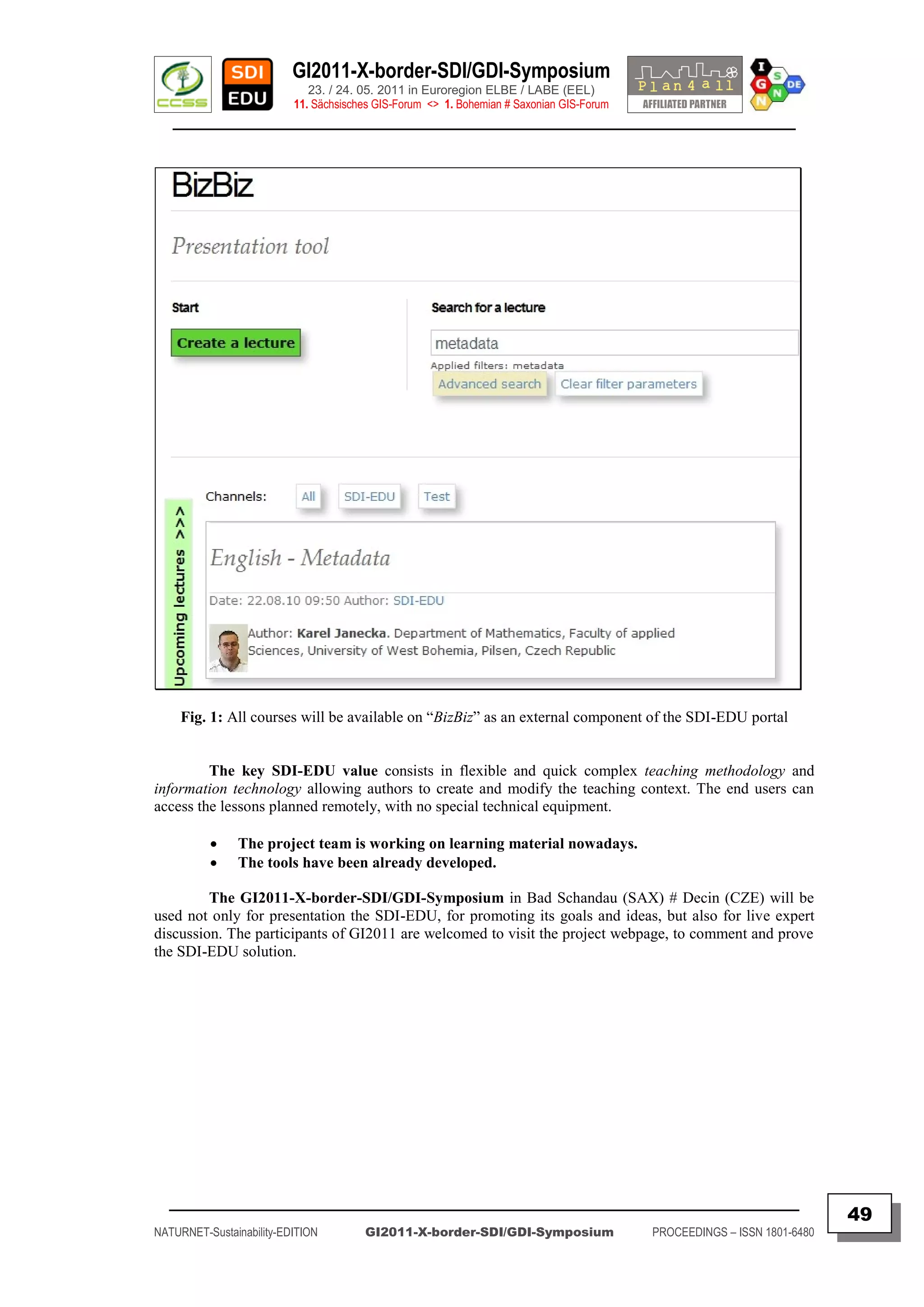 GI2011-X-border-SDI/GDI-Symposium
                             23. / 24. 05. 2011 in Euroregion ELBE / LABE (EEL)
                          11. Sächsisches GIS-Forum <> 1. Bohemian # Saxonian GIS-Forum
   ________________________________________________________________________________________




     Fig. 1: All courses will be available on “BizBiz” as an external component of the SDI-EDU portal


         The key SDI-EDU value consists in flexible and quick complex teaching methodology and
information technology allowing authors to create and modify the teaching context. The end users can
access the lessons planned remotely, with no special technical equipment.

              The project team is working on learning material nowadays.
              The tools have been already developed.

         The GI2011-X-border-SDI/GDI-Symposium in Bad Schandau (SAX) # Decin (CZE) will be
used not only for presentation the SDI-EDU, for promoting its goals and ideas, but also for live expert
discussion. The participants of GI2011 are welcomed to visit the project webpage, to comment and prove
the SDI-EDU solution.




  _________________________________________________________________________________________
                                                                                                                         49
NATURNET-Sustainability-EDITION        GI2011-X-border-SDI/GDI-Symposium                  PROCEEDINGS – ISSN 1801-6480
 