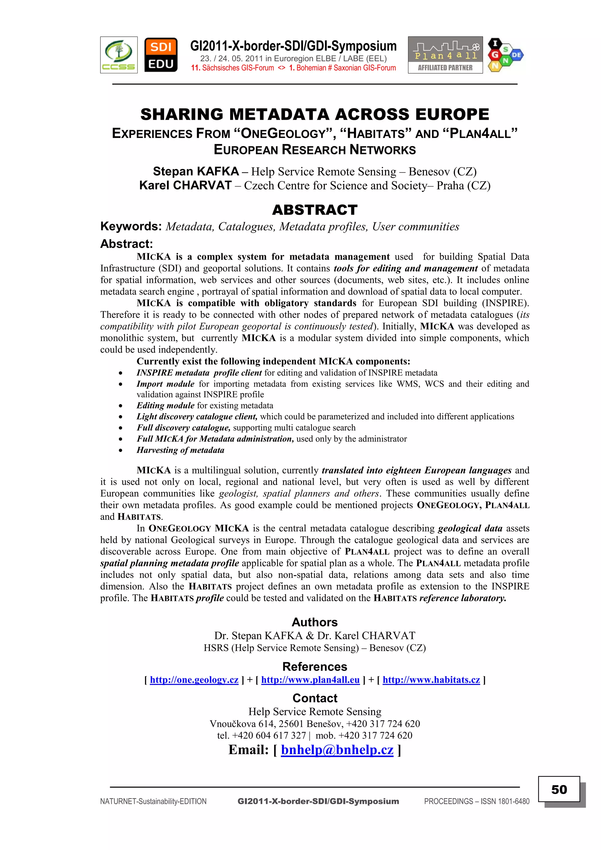 GI2011-X-border-SDI/GDI-Symposium
                             23. / 24. 05. 2011 in Euroregion ELBE / LABE (EEL)
                          11. Sächsisches GIS-Forum <> 1. Bohemian # Saxonian GIS-Forum
   ________________________________________________________________________________________


           SHARING METADATA ACROSS EUROPE
   EXPERIENCES FROM “ONEGEOLOGY”, “HABITATS” AND “PLAN4ALL”
                 EUROPEAN RESEARCH NETWORKS
             Stepan KAFKA – Help Service Remote Sensing – Benesov (CZ)
           Karel CHARVAT – Czech Centre for Science and Society– Praha (CZ)

                                                  ABSTRACT
Keywords: Metadata, Catalogues, Metadata profiles, User communities
Abstract:
         MICKA is a complex system for metadata management used for building Spatial Data
Infrastructure (SDI) and geoportal solutions. It contains tools for editing and management of metadata
for spatial information, web services and other sources (documents, web sites, etc.). It includes online
metadata search engine , portrayal of spatial information and download of spatial data to local computer.
         MICKA is compatible with obligatory standards for European SDI building (INSPIRE).
Therefore it is ready to be connected with other nodes of prepared network of metadata catalogues (its
compatibility with pilot European geoportal is continuously tested). Initially, MICKA was developed as
monolithic system, but currently MICKA is a modular system divided into simple components, which
could be used independently.
         Currently exist the following independent MICKA components:
         INSPIRE metadata profile client for editing and validation of INSPIRE metadata
         Import module for importing metadata from existing services like WMS, WCS and their editing and
          validation against INSPIRE profile
         Editing module for existing metadata
         Light discovery catalogue client, which could be parameterized and included into different applications
         Full discovery catalogue, supporting multi catalogue search
         Full MICKA for Metadata administration, used only by the administrator
         Harvesting of metadata

          MICKA is a multilingual solution, currently translated into eighteen European languages and
it is used not only on local, regional and national level, but very often is used as well by different
European communities like geologist, spatial planners and others. These communities usually define
their own metadata profiles. As good example could be mentioned projects ONEGEOLOGY, PLAN4ALL
and HABITATS.
          In ONEGEOLOGY MICKA is the central metadata catalogue describing geological data assets
held by national Geological surveys in Europe. Through the catalogue geological data and services are
discoverable across Europe. One from main objective of PLAN4ALL project was to define an overall
spatial planning metadata profile applicable for spatial plan as a whole. The PLAN4ALL metadata profile
includes not only spatial data, but also non-spatial data, relations among data sets and also time
dimension. Also the HABITATS project defines an own metadata profile as extension to the INSPIRE
profile. The HABITATS profile could be tested and validated on the HABITATS reference laboratory.

                                                       Authors
                                   Dr. Stepan KAFKA & Dr. Karel CHARVAT
                              HSRS (Help Service Remote Sensing) – Benesov (CZ)
                                                     References
            [ http://one.geology.cz ] + [ http://www.plan4all.eu ] + [ http://www.habitats.cz ]
                                                        Contact
                                           Help Service Remote Sensing
                                  Vnoučkova 614, 25601 Benešov, +420 317 724 620
                                   tel. +420 604 617 327 | mob. +420 317 724 620
                                      Email: [ bnhelp@bnhelp.cz ]

  _________________________________________________________________________________________
                                                                                                                         50
NATURNET-Sustainability-EDITION         GI2011-X-border-SDI/GDI-Symposium                 PROCEEDINGS – ISSN 1801-6480
 