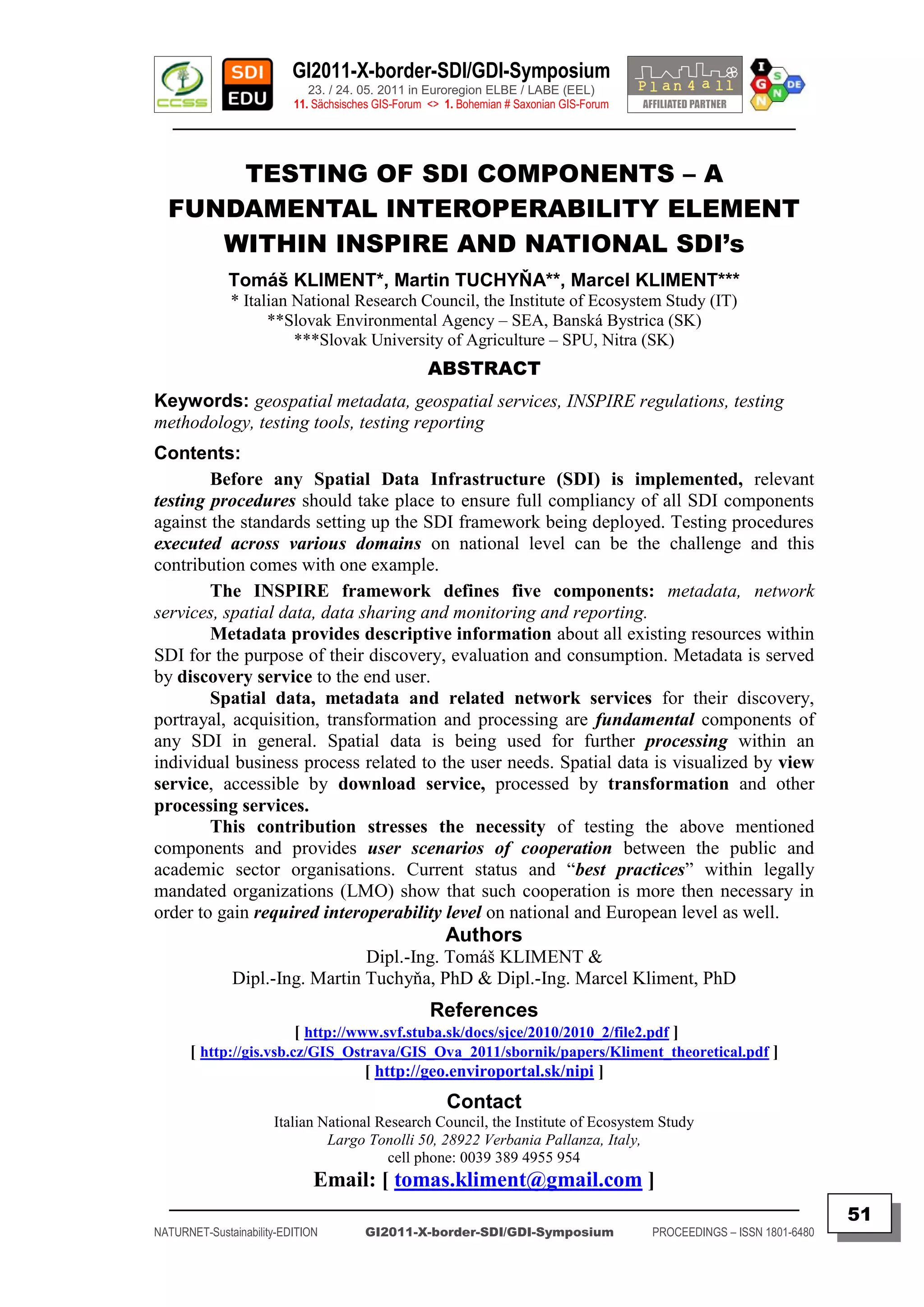 GI2011-X-border-SDI/GDI-Symposium
                             23. / 24. 05. 2011 in Euroregion ELBE / LABE (EEL)
                          11. Sächsisches GIS-Forum <> 1. Bohemian # Saxonian GIS-Forum
   ________________________________________________________________________________________


      TESTING OF SDI COMPONENTS – A
  FUNDAMENTAL INTEROPERABILITY ELEMENT
     WITHIN INSPIRE AND NATIONAL SDI’s
              Tomáš KLIMENT*, Martin TUCHYŇA**, Marcel KLIMENT***
              * Italian National Research Council, the Institute of Ecosystem Study (IT)
                    **Slovak Environmental Agency – SEA, Banská Bystrica (SK)
                        ***Slovak University of Agriculture – SPU, Nitra (SK)
                                                   ABSTRACT
Keywords: geospatial metadata, geospatial services, INSPIRE regulations, testing
methodology, testing tools, testing reporting
Contents:
        Before any Spatial Data Infrastructure (SDI) is implemented, relevant
testing procedures should take place to ensure full compliancy of all SDI components
against the standards setting up the SDI framework being deployed. Testing procedures
executed across various domains on national level can be the challenge and this
contribution comes with one example.
        The INSPIRE framework defines five components: metadata, network
services, spatial data, data sharing and monitoring and reporting.
        Metadata provides descriptive information about all existing resources within
SDI for the purpose of their discovery, evaluation and consumption. Metadata is served
by discovery service to the end user.
        Spatial data, metadata and related network services for their discovery,
portrayal, acquisition, transformation and processing are fundamental components of
any SDI in general. Spatial data is being used for further processing within an
individual business process related to the user needs. Spatial data is visualized by view
service, accessible by download service, processed by transformation and other
processing services.
        This contribution stresses the necessity of testing the above mentioned
components and provides user scenarios of cooperation between the public and
academic sector organisations. Current status and “best practices” within legally
mandated organizations (LMO) show that such cooperation is more then necessary in
order to gain required interoperability level on national and European level as well.
                                                       Authors
                                Dipl.-Ing. Tomáš KLIMENT &
              Dipl.-Ing. Martin Tuchyňa, PhD & Dipl.-Ing. Marcel Kliment, PhD
                                                    References
                        [ http://www.svf.stuba.sk/docs/sjce/2010/2010_2/file2.pdf ]
      [ http://gis.vsb.cz/GIS_Ostrava/GIS_Ova_2011/sbornik/papers/Kliment_theoretical.pdf ]
                                   [ http://geo.enviroportal.sk/nipi ]
                                                       Contact
                      Italian National Research Council, the Institute of Ecosystem Study
                               Largo Tonolli 50, 28922 Verbania Pallanza, Italy,
                                        cell phone: 0039 389 4955 954
                              Email: [ tomas.kliment@gmail.com ]
  _________________________________________________________________________________________
                                                                                                                         51
NATURNET-Sustainability-EDITION        GI2011-X-border-SDI/GDI-Symposium                  PROCEEDINGS – ISSN 1801-6480
 