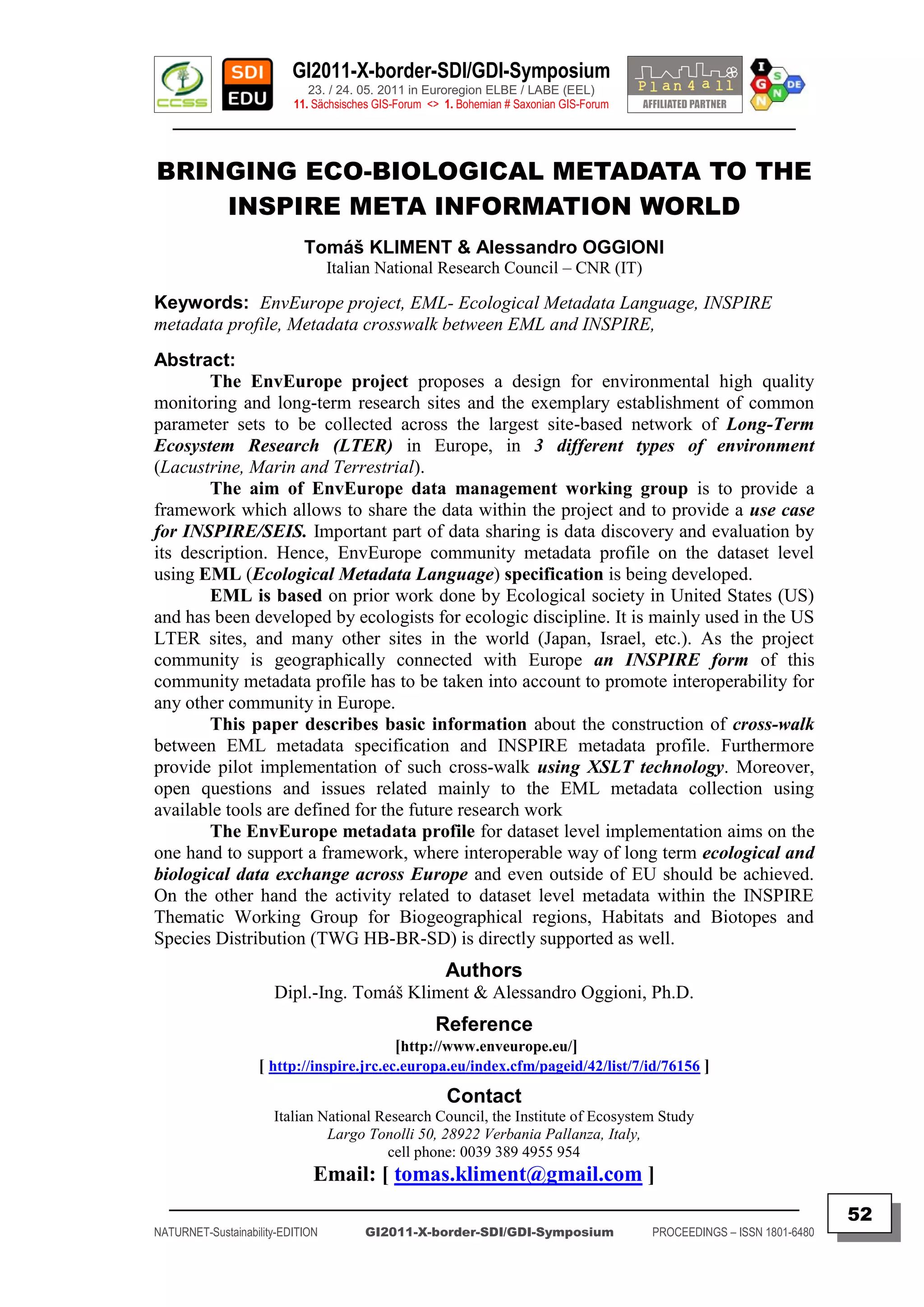 GI2011-X-border-SDI/GDI-Symposium
                             23. / 24. 05. 2011 in Euroregion ELBE / LABE (EEL)
                          11. Sächsisches GIS-Forum <> 1. Bohemian # Saxonian GIS-Forum
   ________________________________________________________________________________________


BRINGING ECO-BIOLOGICAL METADATA TO THE
    INSPIRE META INFORMATION WORLD
                            Tomáš KLIMENT & Alessandro OGGIONI
                                  Italian National Research Council – CNR (IT)

Keywords: EnvEurope project, EML- Ecological Metadata Language, INSPIRE
metadata profile, Metadata crosswalk between EML and INSPIRE,
Abstract:
        The EnvEurope project proposes a design for environmental high quality
monitoring and long-term research sites and the exemplary establishment of common
parameter sets to be collected across the largest site-based network of Long-Term
Ecosystem Research (LTER) in Europe, in 3 different types of environment
(Lacustrine, Marin and Terrestrial).
        The aim of EnvEurope data management working group is to provide a
framework which allows to share the data within the project and to provide a use case
for INSPIRE/SEIS. Important part of data sharing is data discovery and evaluation by
its description. Hence, EnvEurope community metadata profile on the dataset level
using EML (Ecological Metadata Language) specification is being developed.
        EML is based on prior work done by Ecological society in United States (US)
and has been developed by ecologists for ecologic discipline. It is mainly used in the US
LTER sites, and many other sites in the world (Japan, Israel, etc.). As the project
community is geographically connected with Europe an INSPIRE form of this
community metadata profile has to be taken into account to promote interoperability for
any other community in Europe.
        This paper describes basic information about the construction of cross-walk
between EML metadata specification and INSPIRE metadata profile. Furthermore
provide pilot implementation of such cross-walk using XSLT technology. Moreover,
open questions and issues related mainly to the EML metadata collection using
available tools are defined for the future research work
        The EnvEurope metadata profile for dataset level implementation aims on the
one hand to support a framework, where interoperable way of long term ecological and
biological data exchange across Europe and even outside of EU should be achieved.
On the other hand the activity related to dataset level metadata within the INSPIRE
Thematic Working Group for Biogeographical regions, Habitats and Biotopes and
Species Distribution (TWG HB-BR-SD) is directly supported as well.
                                                       Authors
                      Dipl.-Ing. Tomáš Kliment & Alessandro Oggioni, Ph.D.
                                                     Reference
                                          [http://www.enveurope.eu/]
                   [ http://inspire.jrc.ec.europa.eu/index.cfm/pageid/42/list/7/id/76156 ]
                                                       Contact
                      Italian National Research Council, the Institute of Ecosystem Study
                               Largo Tonolli 50, 28922 Verbania Pallanza, Italy,
                                        cell phone: 0039 389 4955 954
                              Email: [ tomas.kliment@gmail.com ]
  _________________________________________________________________________________________
                                                                                                                         52
NATURNET-Sustainability-EDITION        GI2011-X-border-SDI/GDI-Symposium                  PROCEEDINGS – ISSN 1801-6480
 