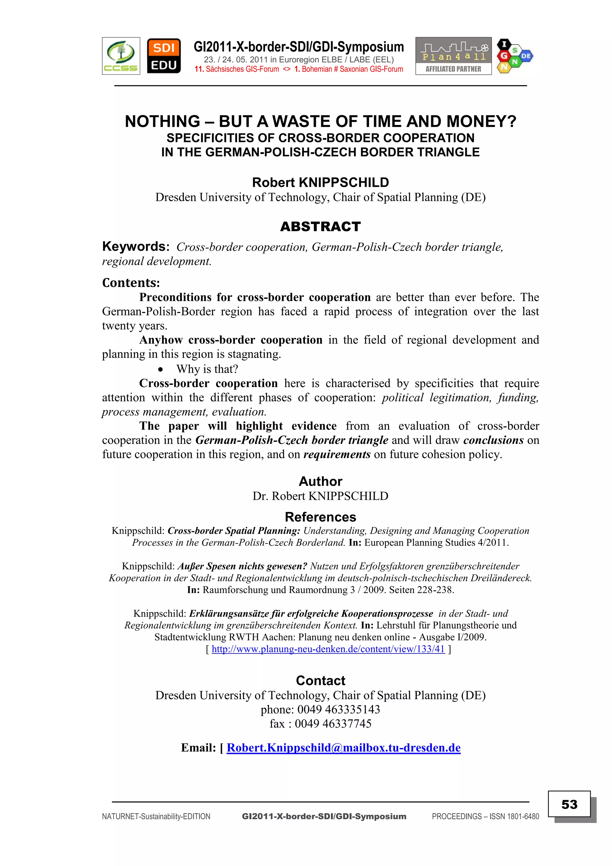 GI2011-X-border-SDI/GDI-Symposium
                             23. / 24. 05. 2011 in Euroregion ELBE / LABE (EEL)
                          11. Sächsisches GIS-Forum <> 1. Bohemian # Saxonian GIS-Forum
   ________________________________________________________________________________________



      NOTHING – BUT A WASTE OF TIME AND MONEY?
                 SPECIFICITIES OF CROSS-BORDER COOPERATION
                IN THE GERMAN-POLISH-CZECH BORDER TRIANGLE

                                          Robert KNIPPSCHILD
               Dresden University of Technology, Chair of Spatial Planning (DE)

                                                   ABSTRACT
Keywords: Cross-border cooperation, German-Polish-Czech border triangle,
regional development.
Contents:
        Preconditions for cross-border cooperation are better than ever before. The
German-Polish-Border region has faced a rapid process of integration over the last
twenty years.
        Anyhow cross-border cooperation in the field of regional development and
planning in this region is stagnating.
            Why is that?
        Cross-border cooperation here is characterised by specificities that require
attention within the different phases of cooperation: political legitimation, funding,
process management, evaluation.
        The paper will highlight evidence from an evaluation of cross-border
cooperation in the German-Polish-Czech border triangle and will draw conclusions on
future cooperation in this region, and on requirements on future cohesion policy.

                                                        Author
                                          Dr. Robert KNIPPSCHILD
                                                    References
  Knippschild: Cross-border Spatial Planning: Understanding, Designing and Managing Cooperation
      Processes in the German-Polish-Czech Borderland. In: European Planning Studies 4/2011.

   Knippschild: Außer Spesen nichts gewesen? Nutzen und Erfolgsfaktoren grenzüberschreitender
 Kooperation in der Stadt- und Regionalentwicklung im deutsch-polnisch-tschechischen Dreiländereck.
                   In: Raumforschung und Raumordnung 3 / 2009. Seiten 228-238.

        Knippschild: Erklärungsansätze für erfolgreiche Kooperationsprozesse in der Stadt- und
      Regionalentwicklung im grenzüberschreitenden Kontext. In: Lehrstuhl für Planungstheorie und
            Stadtentwicklung RWTH Aachen: Planung neu denken online - Ausgabe I/2009.
                        [ http://www.planung-neu-denken.de/content/view/133/41 ]


                                                       Contact
               Dresden University of Technology, Chair of Spatial Planning (DE)
                                   phone: 0049 463335143
                                     fax : 0049 46337745
                      Email: [ Robert.Knippschild@mailbox.tu-dresden.de


  _________________________________________________________________________________________
                                                                                                                         53
NATURNET-Sustainability-EDITION        GI2011-X-border-SDI/GDI-Symposium                  PROCEEDINGS – ISSN 1801-6480
 