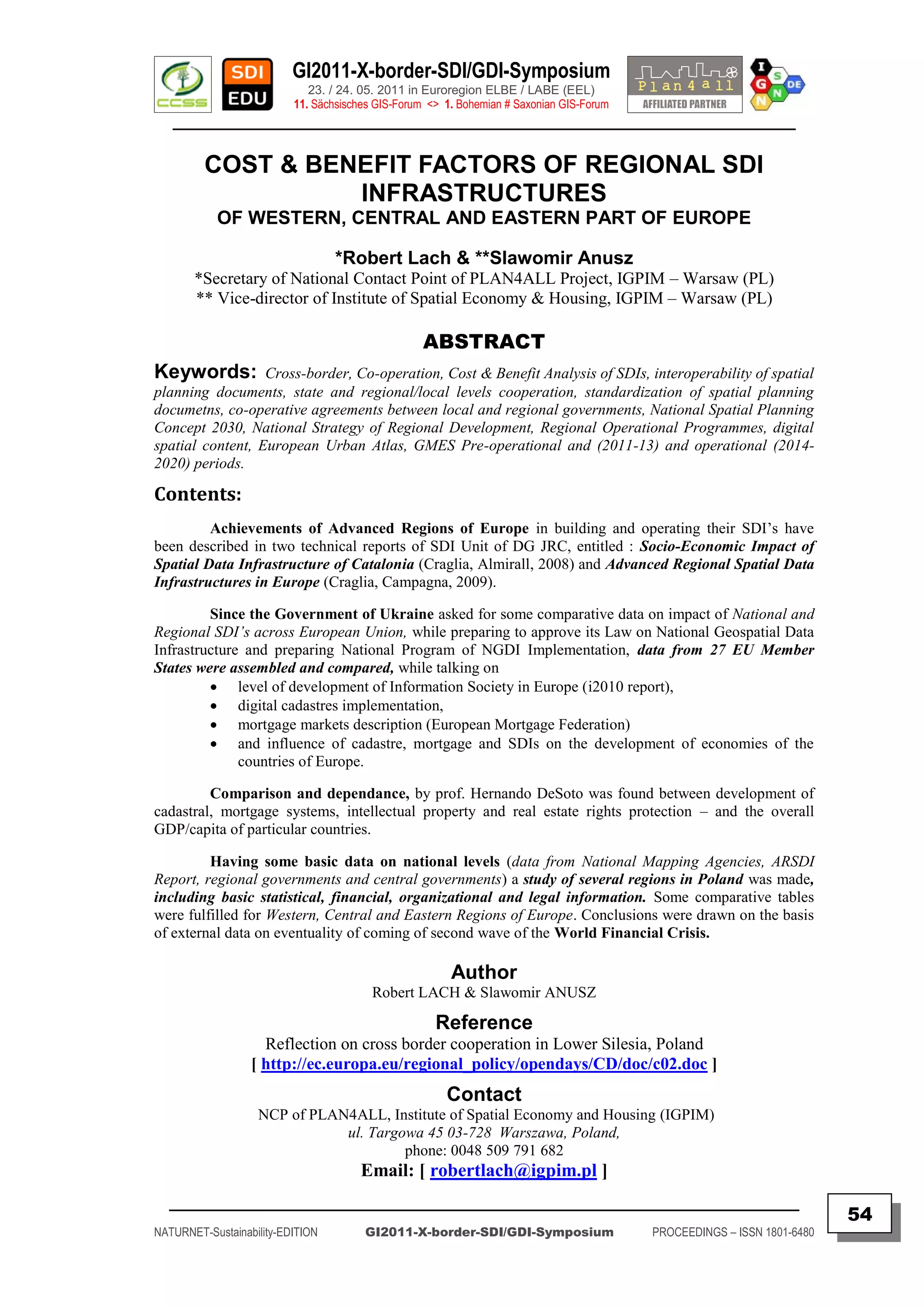 GI2011-X-border-SDI/GDI-Symposium
                             23. / 24. 05. 2011 in Euroregion ELBE / LABE (EEL)
                          11. Sächsisches GIS-Forum <> 1. Bohemian # Saxonian GIS-Forum
   ________________________________________________________________________________________

         COST & BENEFIT FACTORS OF REGIONAL SDI
                   INFRASTRUCTURES
           OF WESTERN, CENTRAL AND EASTERN PART OF EUROPE

                                  *Robert Lach & **Slawomir Anusz
       *Secretary of National Contact Point of PLAN4ALL Project, IGPIM – Warsaw (PL)
       ** Vice-director of Institute of Spatial Economy & Housing, IGPIM – Warsaw (PL)

                                                   ABSTRACT
Keywords:         Cross-border, Co-operation, Cost & Benefit Analysis of SDIs, interoperability of spatial
planning documents, state and regional/local levels cooperation, standardization of spatial planning
documetns, co-operative agreements between local and regional governments, National Spatial Planning
Concept 2030, National Strategy of Regional Development, Regional Operational Programmes, digital
spatial content, European Urban Atlas, GMES Pre-operational and (2011-13) and operational (2014-
2020) periods.

Contents:
         Achievements of Advanced Regions of Europe in building and operating their SDI‟s have
been described in two technical reports of SDI Unit of DG JRC, entitled : Socio-Economic Impact of
Spatial Data Infrastructure of Catalonia (Craglia, Almirall, 2008) and Advanced Regional Spatial Data
Infrastructures in Europe (Craglia, Campagna, 2009).

         Since the Government of Ukraine asked for some comparative data on impact of National and
Regional SDI’s across European Union, while preparing to approve its Law on National Geospatial Data
Infrastructure and preparing National Program of NGDI Implementation, data from 27 EU Member
States were assembled and compared, while talking on
          level of development of Information Society in Europe (i2010 report),
          digital cadastres implementation,
          mortgage markets description (European Mortgage Federation)
          and influence of cadastre, mortgage and SDIs on the development of economies of the
              countries of Europe.

         Comparison and dependance, by prof. Hernando DeSoto was found between development of
cadastral, mortgage systems, intellectual property and real estate rights protection – and the overall
GDP/capita of particular countries.

         Having some basic data on national levels (data from National Mapping Agencies, ARSDI
Report, regional governments and central governments) a study of several regions in Poland was made,
including basic statistical, financial, organizational and legal information. Some comparative tables
were fulfilled for Western, Central and Eastern Regions of Europe. Conclusions were drawn on the basis
of external data on eventuality of coming of second wave of the World Financial Crisis.

                                                        Author
                                         Robert LACH & Slawomir ANUSZ

                                                     Reference
                    Reflection on cross border cooperation in Lower Silesia, Poland
                  [ http://ec.europa.eu/regional_policy/opendays/CD/doc/c02.doc ]
                                                       Contact
                   NCP of PLAN4ALL, Institute of Spatial Economy and Housing (IGPIM)
                              ul. Targowa 45 03-728 Warszawa, Poland,
                                       phone: 0048 509 791 682
                                      Email: [ robertlach@igpim.pl ]
  _________________________________________________________________________________________
                                                                                                                         54
NATURNET-Sustainability-EDITION        GI2011-X-border-SDI/GDI-Symposium                  PROCEEDINGS – ISSN 1801-6480
 