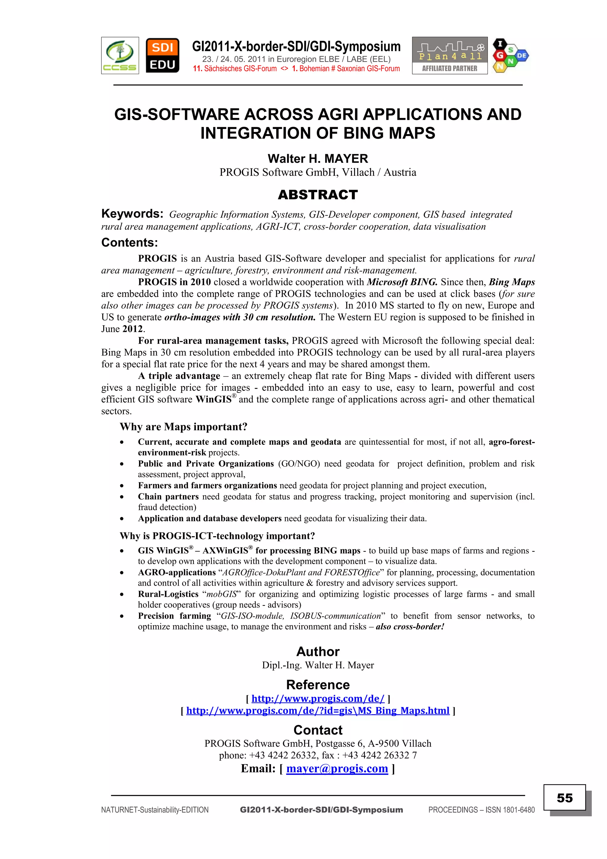 GI2011-X-border-SDI/GDI-Symposium
                             23. / 24. 05. 2011 in Euroregion ELBE / LABE (EEL)
                          11. Sächsisches GIS-Forum <> 1. Bohemian # Saxonian GIS-Forum
   ________________________________________________________________________________________


   GIS-SOFTWARE ACROSS AGRI APPLICATIONS AND
            INTEGRATION OF BING MAPS
                                                Walter H. MAYER
                                  PROGIS Software GmbH, Villach / Austria

                                                   ABSTRACT
Keywords: Geographic Information Systems, GIS-Developer component, GIS based integrated
rural area management applications, AGRI-ICT, cross-border cooperation, data visualisation
Contents:
          PROGIS is an Austria based GIS-Software developer and specialist for applications for rural
area management – agriculture, forestry, environment and risk-management.
          PROGIS in 2010 closed a worldwide cooperation with Microsoft BING. Since then, Bing Maps
are embedded into the complete range of PROGIS technologies and can be used at click bases (for sure
also other images can be processed by PROGIS systems). In 2010 MS started to fly on new, Europe and
US to generate ortho-images with 30 cm resolution. The Western EU region is supposed to be finished in
June 2012.
          For rural-area management tasks, PROGIS agreed with Microsoft the following special deal:
Bing Maps in 30 cm resolution embedded into PROGIS technology can be used by all rural-area players
for a special flat rate price for the next 4 years and may be shared amongst them.
          A triple advantage – an extremely cheap flat rate for Bing Maps - divided with different users
gives a negligible price for images - embedded into an easy to use, easy to learn, powerful and cost
efficient GIS software WinGIS® and the complete range of applications across agri- and other thematical
sectors.
     Why are Maps important?
         Current, accurate and complete maps and geodata are quintessential for most, if not all, agro-forest-
          environment-risk projects.
         Public and Private Organizations (GO/NGO) need geodata for project definition, problem and risk
          assessment, project approval,
         Farmers and farmers organizations need geodata for project planning and project execution,
         Chain partners need geodata for status and progress tracking, project monitoring and supervision (incl.
          fraud detection)
         Application and database developers need geodata for visualizing their data.
     Why is PROGIS-ICT-technology important?
         GIS WinGIS® – AXWinGIS® for processing BING maps - to build up base maps of farms and regions -
          to develop own applications with the development component – to visualize data.
         AGRO-applications “AGROffice-DokuPlant and FORESTOffice” for planning, processing, documentation
          and control of all activities within agriculture & forestry and advisory services support.
         Rural-Logistics “mobGIS” for organizing and optimizing logistic processes of large farms - and small
          holder cooperatives (group needs - advisors)
         Precision farming “GIS-ISO-module, ISOBUS-communication” to benefit from sensor networks, to
          optimize machine usage, to manage the environment and risks – also cross-border!

                                                        Author
                                              Dipl.-Ing. Walter H. Mayer

                                                     Reference
                                   [ http://www.progis.com/de/ ]
                      [ http://www.progis.com/de/?id=gisMS_Bing_Maps.html ]

                                                       Contact
                             PROGIS Software GmbH, Postgasse 6, A-9500 Villach
                               phone: +43 4242 26332, fax : +43 4242 26332 7
                                        Email: [ mayer@progis.com ]
  _________________________________________________________________________________________
                                                                                                                         55
NATURNET-Sustainability-EDITION        GI2011-X-border-SDI/GDI-Symposium                  PROCEEDINGS – ISSN 1801-6480
 