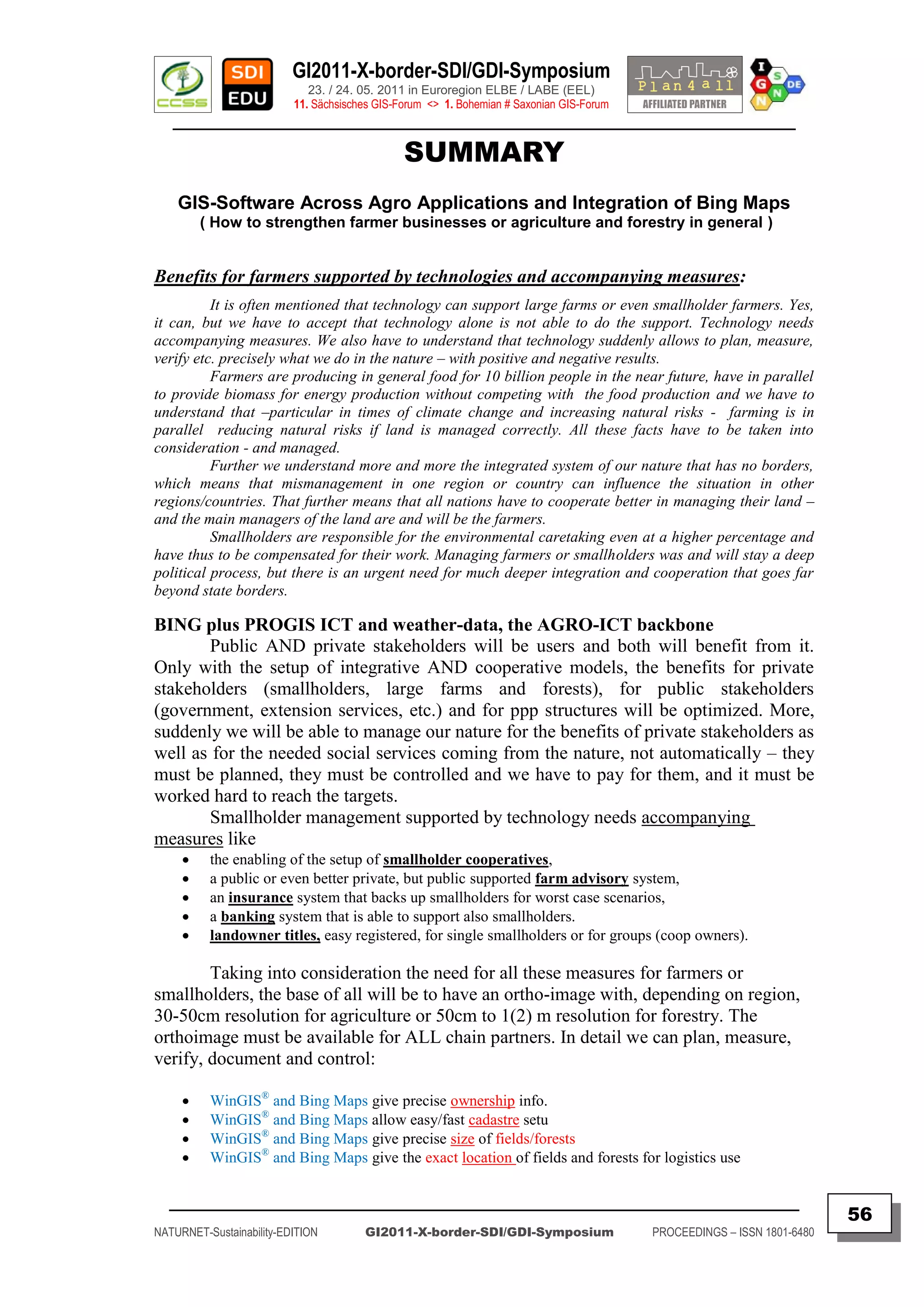 GI2011-X-border-SDI/GDI-Symposium
                             23. / 24. 05. 2011 in Euroregion ELBE / LABE (EEL)
                          11. Sächsisches GIS-Forum <> 1. Bohemian # Saxonian GIS-Forum
   ________________________________________________________________________________________

                                               SUMMARY
    GIS-Software Across Agro Applications and Integration of Bing Maps
         ( How to strengthen farmer businesses or agriculture and forestry in general )


Benefits for farmers supported by technologies and accompanying measures:
          It is often mentioned that technology can support large farms or even smallholder farmers. Yes,
it can, but we have to accept that technology alone is not able to do the support. Technology needs
accompanying measures. We also have to understand that technology suddenly allows to plan, measure,
verify etc. precisely what we do in the nature – with positive and negative results.
          Farmers are producing in general food for 10 billion people in the near future, have in parallel
to provide biomass for energy production without competing with the food production and we have to
understand that –particular in times of climate change and increasing natural risks - farming is in
parallel reducing natural risks if land is managed correctly. All these facts have to be taken into
consideration - and managed.
          Further we understand more and more the integrated system of our nature that has no borders,
which means that mismanagement in one region or country can influence the situation in other
regions/countries. That further means that all nations have to cooperate better in managing their land –
and the main managers of the land are and will be the farmers.
          Smallholders are responsible for the environmental caretaking even at a higher percentage and
have thus to be compensated for their work. Managing farmers or smallholders was and will stay a deep
political process, but there is an urgent need for much deeper integration and cooperation that goes far
beyond state borders.

BING plus PROGIS ICT and weather-data, the AGRO-ICT backbone
       Public AND private stakeholders will be users and both will benefit from it.
Only with the setup of integrative AND cooperative models, the benefits for private
stakeholders (smallholders, large farms and forests), for public stakeholders
(government, extension services, etc.) and for ppp structures will be optimized. More,
suddenly we will be able to manage our nature for the benefits of private stakeholders as
well as for the needed social services coming from the nature, not automatically – they
must be planned, they must be controlled and we have to pay for them, and it must be
worked hard to reach the targets.
       Smallholder management supported by technology needs accompanying
measures like
         the enabling of the setup of smallholder cooperatives,
         a public or even better private, but public supported farm advisory system,
         an insurance system that backs up smallholders for worst case scenarios,
         a banking system that is able to support also smallholders.
         landowner titles, easy registered, for single smallholders or for groups (coop owners).

        Taking into consideration the need for all these measures for farmers or
smallholders, the base of all will be to have an ortho-image with, depending on region,
30-50cm resolution for agriculture or 50cm to 1(2) m resolution for forestry. The
orthoimage must be available for ALL chain partners. In detail we can plan, measure,
verify, document and control:

         WinGIS® and Bing Maps give precise ownership info.
         WinGIS® and Bing Maps allow easy/fast cadastre setu
         WinGIS® and Bing Maps give precise size of fields/forests
         WinGIS® and Bing Maps give the exact location of fields and forests for logistics use

  _________________________________________________________________________________________
                                                                                                                         56
NATURNET-Sustainability-EDITION        GI2011-X-border-SDI/GDI-Symposium                  PROCEEDINGS – ISSN 1801-6480
 