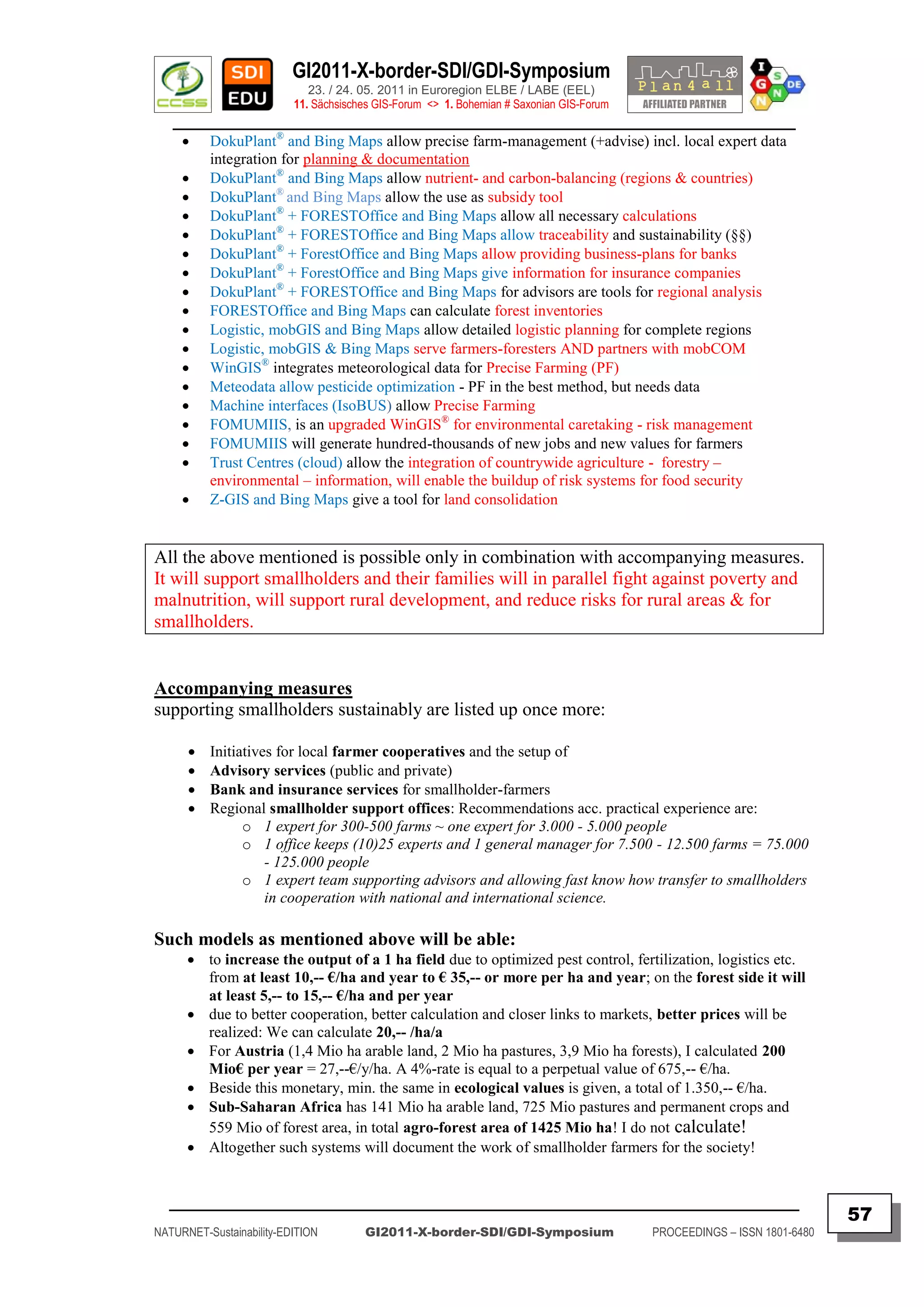 GI2011-X-border-SDI/GDI-Symposium
                             23. / 24. 05. 2011 in Euroregion ELBE / LABE (EEL)
                          11. Sächsisches GIS-Forum <> 1. Bohemian # Saxonian GIS-Forum
   ________________________________________________________________________________________
     DokuPlant® and Bing Maps allow precise farm-management (+advise) incl. local expert data
        integration for planning & documentation
     DokuPlant® and Bing Maps allow nutrient- and carbon-balancing (regions & countries)
     DokuPlant® and Bing Maps allow the use as subsidy tool
     DokuPlant® + FORESTOffice and Bing Maps allow all necessary calculations
     DokuPlant® + FORESTOffice and Bing Maps allow traceability and sustainability (§§)
     DokuPlant® + ForestOffice and Bing Maps allow providing business-plans for banks
     DokuPlant® + ForestOffice and Bing Maps give information for insurance companies
     DokuPlant® + FORESTOffice and Bing Maps for advisors are tools for regional analysis
     FORESTOffice and Bing Maps can calculate forest inventories
     Logistic, mobGIS and Bing Maps allow detailed logistic planning for complete regions
     Logistic, mobGIS & Bing Maps serve farmers-foresters AND partners with mobCOM
     WinGIS® integrates meteorological data for Precise Farming (PF)
     Meteodata allow pesticide optimization - PF in the best method, but needs data
     Machine interfaces (IsoBUS) allow Precise Farming
     FOMUMIIS, is an upgraded WinGIS® for environmental caretaking - risk management
     FOMUMIIS will generate hundred-thousands of new jobs and new values for farmers
     Trust Centres (cloud) allow the integration of countrywide agriculture - forestry –
        environmental – information, will enable the buildup of risk systems for food security
     Z-GIS and Bing Maps give a tool for land consolidation


All the above mentioned is possible only in combination with accompanying measures.
It will support smallholders and their families will in parallel fight against poverty and
malnutrition, will support rural development, and reduce risks for rural areas & for
smallholders.


Accompanying measures
supporting smallholders sustainably are listed up once more:

         Initiatives for local farmer cooperatives and the setup of
         Advisory services (public and private)
         Bank and insurance services for smallholder-farmers
         Regional smallholder support offices: Recommendations acc. practical experience are:
                o 1 expert for 300-500 farms ~ one expert for 3.000 - 5.000 people
                o 1 office keeps (10)25 experts and 1 general manager for 7.500 - 12.500 farms = 75.000
                    - 125.000 people
                o 1 expert team supporting advisors and allowing fast know how transfer to smallholders
                    in cooperation with national and international science.

Such models as mentioned above will be able:
       to increase the output of a 1 ha field due to optimized pest control, fertilization, logistics etc.
        from at least 10,-- €/ha and year to € 35,-- or more per ha and year; on the forest side it will
        at least 5,-- to 15,-- €/ha and per year
       due to better cooperation, better calculation and closer links to markets, better prices will be
        realized: We can calculate 20,-- /ha/a
       For Austria (1,4 Mio ha arable land, 2 Mio ha pastures, 3,9 Mio ha forests), I calculated 200
        Mio€ per year = 27,--€/y/ha. A 4%-rate is equal to a perpetual value of 675,-- €/ha.
       Beside this monetary, min. the same in ecological values is given, a total of 1.350,-- €/ha.
       Sub-Saharan Africa has 141 Mio ha arable land, 725 Mio pastures and permanent crops and
        559 Mio of forest area, in total agro-forest area of 1425 Mio ha! I do not calculate!
       Altogether such systems will document the work of smallholder farmers for the society!


  _________________________________________________________________________________________
                                                                                                                         57
NATURNET-Sustainability-EDITION        GI2011-X-border-SDI/GDI-Symposium                  PROCEEDINGS – ISSN 1801-6480
 