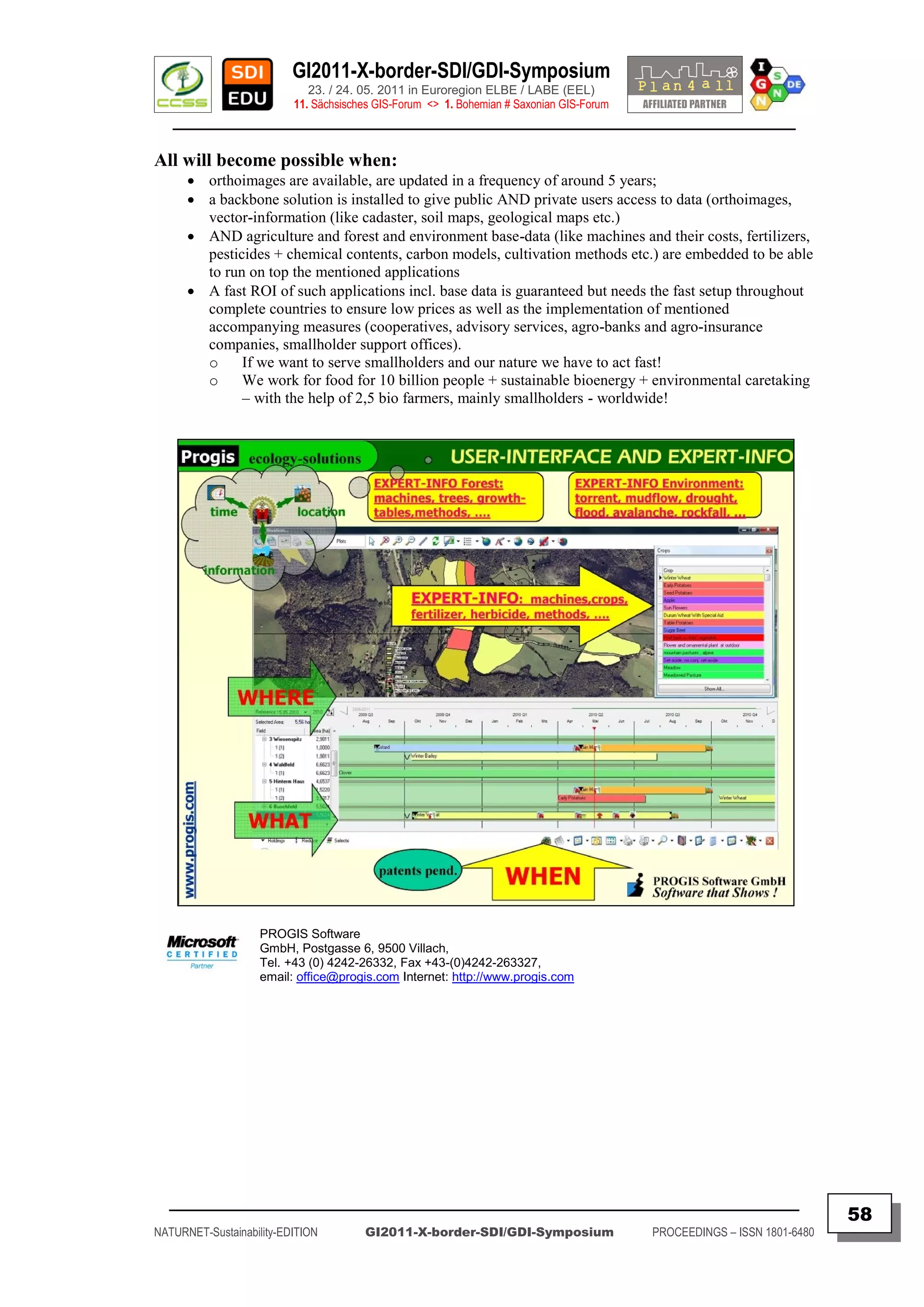 GI2011-X-border-SDI/GDI-Symposium
                             23. / 24. 05. 2011 in Euroregion ELBE / LABE (EEL)
                          11. Sächsisches GIS-Forum <> 1. Bohemian # Saxonian GIS-Forum
   ________________________________________________________________________________________

All will become possible when:
       orthoimages are available, are updated in a frequency of around 5 years;
       a backbone solution is installed to give public AND private users access to data (orthoimages,
        vector-information (like cadaster, soil maps, geological maps etc.)
       AND agriculture and forest and environment base-data (like machines and their costs, fertilizers,
        pesticides + chemical contents, carbon models, cultivation methods etc.) are embedded to be able
        to run on top the mentioned applications
       A fast ROI of such applications incl. base data is guaranteed but needs the fast setup throughout
        complete countries to ensure low prices as well as the implementation of mentioned
        accompanying measures (cooperatives, advisory services, agro-banks and agro-insurance
        companies, smallholder support offices).
        o     If we want to serve smallholders and our nature we have to act fast!
        o     We work for food for 10 billion people + sustainable bioenergy + environmental caretaking
              – with the help of 2,5 bio farmers, mainly smallholders - worldwide!




                    PROGIS Software
                    GmbH, Postgasse 6, 9500 Villach,
                    Tel. +43 (0) 4242-26332, Fax +43-(0)4242-263327,
                    email: office@progis.com Internet: http://www.progis.com




  _________________________________________________________________________________________
                                                                                                                         58
NATURNET-Sustainability-EDITION        GI2011-X-border-SDI/GDI-Symposium                  PROCEEDINGS – ISSN 1801-6480
 