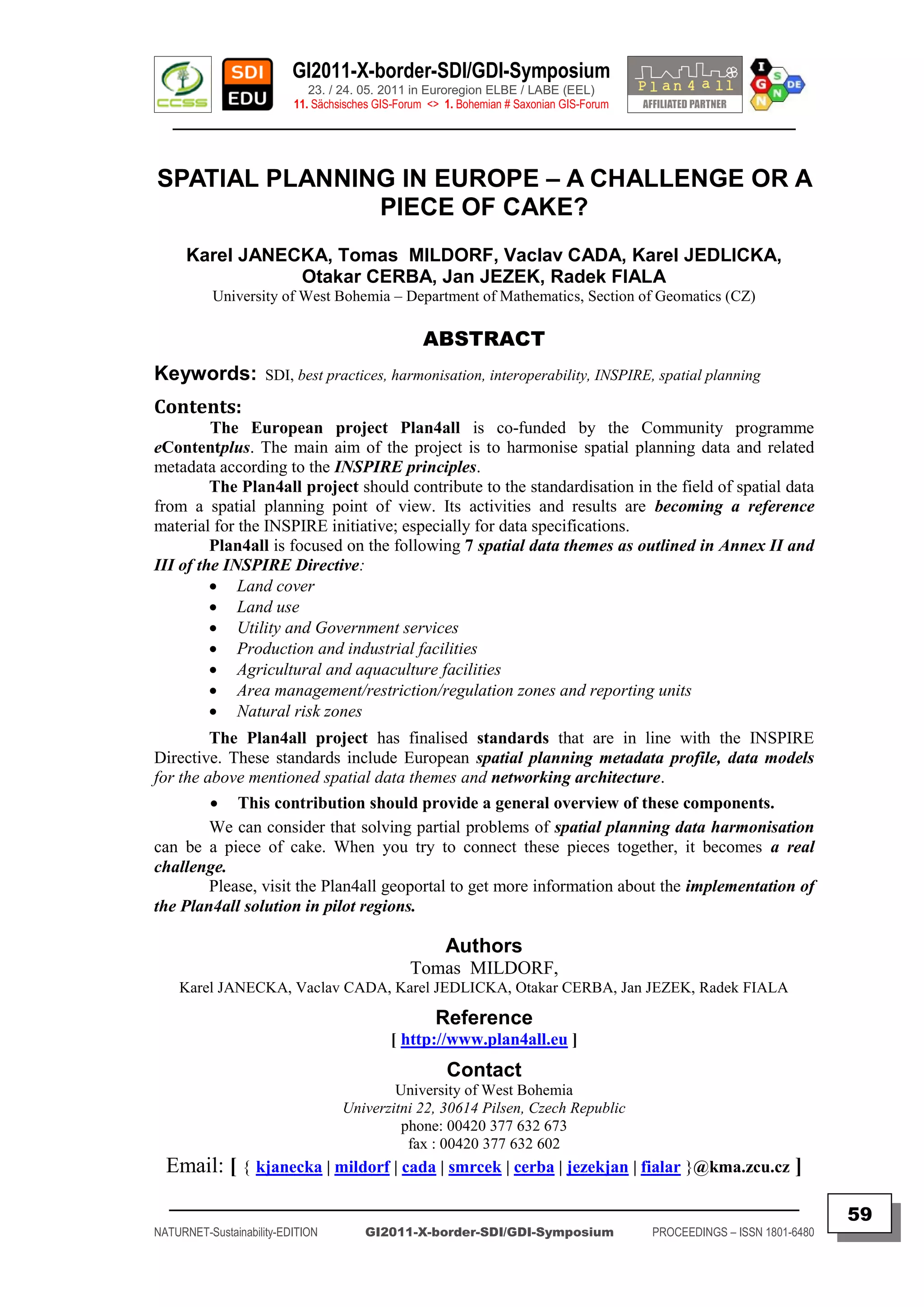 GI2011-X-border-SDI/GDI-Symposium
                             23. / 24. 05. 2011 in Euroregion ELBE / LABE (EEL)
                          11. Sächsisches GIS-Forum <> 1. Bohemian # Saxonian GIS-Forum
   ________________________________________________________________________________________


SPATIAL PLANNING IN EUROPE – A CHALLENGE OR A
               PIECE OF CAKE?
      Karel JANECKA, Tomas MILDORF, Vaclav CADA, Karel JEDLICKA,
                 Otakar CERBA, Jan JEZEK, Radek FIALA
           University of West Bohemia – Department of Mathematics, Section of Geomatics (CZ)

                                                   ABSTRACT
Keywords:            SDI, best practices, harmonisation, interoperability, INSPIRE, spatial planning

Contents:
         The European project Plan4all is co-funded by the Community programme
eContentplus. The main aim of the project is to harmonise spatial planning data and related
metadata according to the INSPIRE principles.
         The Plan4all project should contribute to the standardisation in the field of spatial data
from a spatial planning point of view. Its activities and results are becoming a reference
material for the INSPIRE initiative; especially for data specifications.
         Plan4all is focused on the following 7 spatial data themes as outlined in Annex II and
III of the INSPIRE Directive:
          Land cover
          Land use
          Utility and Government services
          Production and industrial facilities
          Agricultural and aquaculture facilities
          Area management/restriction/regulation zones and reporting units
          Natural risk zones
         The Plan4all project has finalised standards that are in line with the INSPIRE
Directive. These standards include European spatial planning metadata profile, data models
for the above mentioned spatial data themes and networking architecture.
          This contribution should provide a general overview of these components.
         We can consider that solving partial problems of spatial planning data harmonisation
can be a piece of cake. When you try to connect these pieces together, it becomes a real
challenge.
         Please, visit the Plan4all geoportal to get more information about the implementation of
the Plan4all solution in pilot regions.

                                                       Authors
                                                Tomas MILDORF,
    Karel JANECKA, Vaclav CADA, Karel JEDLICKA, Otakar CERBA, Jan JEZEK, Radek FIALA

                                                     Reference
                                            [ http://www.plan4all.eu ]
                                                       Contact
                                           University of West Bohemia
                                   Univerzitni 22, 30614 Pilsen, Czech Republic
                                            phone: 00420 377 632 673
                                             fax : 00420 377 632 602
  Email: [ { kjanecka | mildorf | cada | smrcek | cerba | jezekjan | fialar }@kma.zcu.cz ]
  _________________________________________________________________________________________
                                                                                                                         59
NATURNET-Sustainability-EDITION        GI2011-X-border-SDI/GDI-Symposium                  PROCEEDINGS – ISSN 1801-6480
 