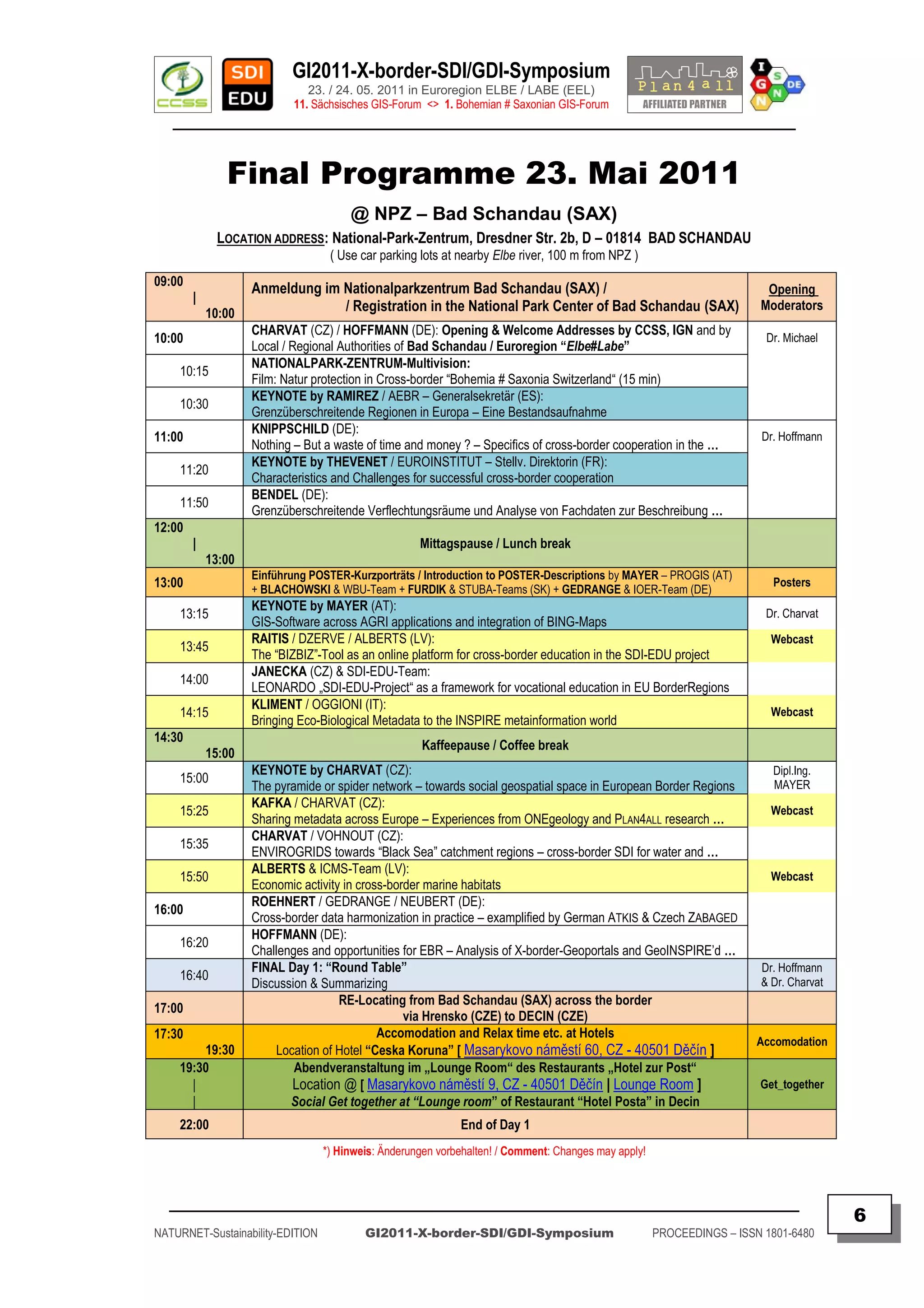 GI2011-X-border-SDI/GDI-Symposium
                               23. / 24. 05. 2011 in Euroregion ELBE / LABE (EEL)
                            11. Sächsisches GIS-Forum <> 1. Bohemian # Saxonian GIS-Forum
   ________________________________________________________________________________________


               Final Programme 23. Mai 2011
                                       @ NPZ – Bad Schandau (SAX)
             LOCATION ADDRESS: National-Park-Zentrum, Dresdner Str. 2b, D – 01814 BAD SCHANDAU
                                   ( Use car parking lots at nearby Elbe river, 100 m from NPZ )
09:00
                    Anmeldung im Nationalparkzentrum Bad Schandau (SAX) /                                                Opening
        |
            10:00                / Registration in the National Park Center of Bad Schandau (SAX)                       Moderators
                    CHARVAT (CZ) / HOFFMANN (DE): Opening & Welcome Addresses by CCSS, IGN and by
10:00                                                                                                                    Dr. Michael
                    Local / Regional Authorities of Bad Schandau / Euroregion “Elbe#Labe”
                    NATIONALPARK-ZENTRUM-Multivision:
    10:15
                    Film: Natur protection in Cross-border “Bohemia # Saxonia Switzerland“ (15 min)
                    KEYNOTE by RAMIREZ / AEBR – Generalsekretär (ES):
    10:30
                    Grenzüberschreitende Regionen in Europa – Eine Bestandsaufnahme
                    KNIPPSCHILD (DE):
11:00                                                                                                                   Dr. Hoffmann
                    Nothing – But a waste of time and money ? – Specifics of cross-border cooperation in the …
                    KEYNOTE by THEVENET / EUROINSTITUT – Stellv. Direktorin (FR):
    11:20
                    Characteristics and Challenges for successful cross-border cooperation
                    BENDEL (DE):
    11:50
                    Grenzüberschreitende Verflechtungsräume und Analyse von Fachdaten zur Beschreibung …
12:00
        |                                            Mittagspause / Lunch break
            13:00
                    Einführung POSTER-Kurzporträts / Introduction to POSTER-Descriptions by MAYER – PROGIS (AT)
13:00               + BLACHOWSKI & WBU-Team + FURDIK & STUBA-Teams (SK) + GEDRANGE & IOER-Team (DE)
                                                                                                                          Posters
                    KEYNOTE by MAYER (AT):
    13:15                                                                                                                Dr. Charvat
                    GIS-Software across AGRI applications and integration of BING-Maps
                    RAITIS / DZERVE / ALBERTS (LV):                                                                       Webcast
    13:45
                    The “BIZBIZ”-Tool as an online platform for cross-border education in the SDI-EDU project
                    JANECKA (CZ) & SDI-EDU-Team:
    14:00
                    LEONARDO „SDI-EDU-Project“ as a framework for vocational education in EU BorderRegions
                    KLIMENT / OGGIONI (IT):
    14:15                                                                                                                 Webcast
                    Bringing Eco-Biological Metadata to the INSPIRE metainformation world
14:30
                                                     Kaffeepause / Coffee break
            15:00
                    KEYNOTE by CHARVAT (CZ):                                                                              Dipl.Ing.
    15:00                                                                                                                 MAYER
                    The pyramide or spider network – towards social geospatial space in European Border Regions
                    KAFKA / CHARVAT (CZ):
    15:25                                                                                                                 Webcast
                    Sharing metadata across Europe – Experiences from ONEgeology and PLAN4ALL research …
                    CHARVAT / VOHNOUT (CZ):
    15:35
                    ENVIROGRIDS towards “Black Sea” catchment regions – cross-border SDI for water and …
                    ALBERTS & ICMS-Team (LV):
    15:50                                                                                                                 Webcast
                    Economic activity in cross-border marine habitats
                    ROEHNERT / GEDRANGE / NEUBERT (DE):
16:00
                    Cross-border data harmonization in practice – examplified by German ATKIS & Czech ZABAGED
                    HOFFMANN (DE):
    16:20
                    Challenges and opportunities for EBR – Analysis of X-border-Geoportals and GeoINSPIRE‟d …
                    FINAL Day 1: “Round Table”                                                                          Dr. Hoffmann
    16:40                                                                                                               & Dr. Charvat
                    Discussion & Summarizing
                                     RE-Locating from Bad Schandau (SAX) across the border
17:00
                                                  via Hrensko (CZE) to DECIN (CZE)
17:30                                        Accomodation and Relax time etc. at Hotels
                                                                                                                        Accomodation
        19:30           Location of Hotel “Ceska Koruna” [ Masarykovo náměstí 60, CZ - 40501 Děčín ]
    19:30                   Abendveranstaltung im „Lounge Room“ des Restaurants „Hotel zur Post“
      |                     Location @ [ Masarykovo náměstí 9, CZ - 40501 Děčín | Lounge Room ]                         Get_together
      |                    Social Get together at “Lounge room” of Restaurant “Hotel Posta” in Decin
    22:00                                                    End of Day 1
                                  *) Hinweis: Änderungen vorbehalten! / Comment: Changes may apply!



  _________________________________________________________________________________________
                                                                                                                                        6
NATURNET-Sustainability-EDITION           GI2011-X-border-SDI/GDI-Symposium                           PROCEEDINGS – ISSN 1801-6480
 