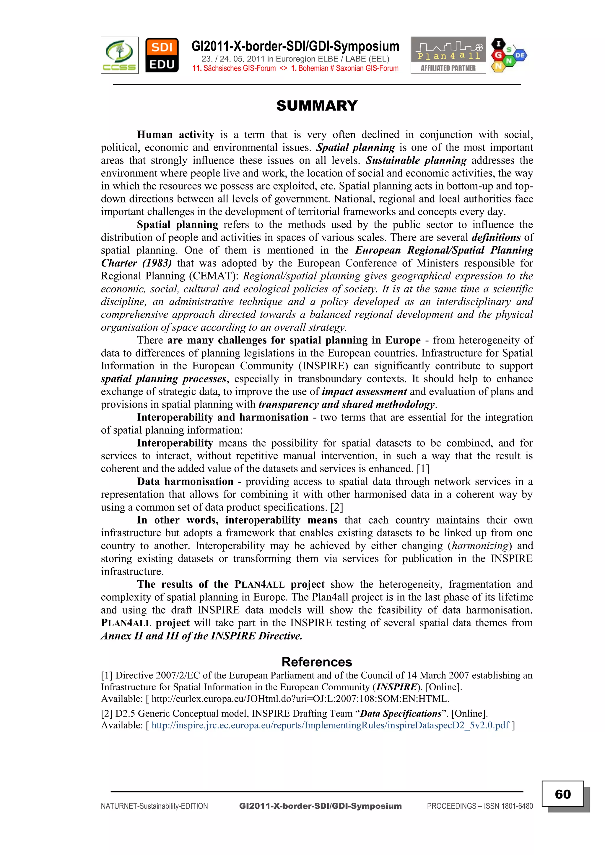 GI2011-X-border-SDI/GDI-Symposium
                             23. / 24. 05. 2011 in Euroregion ELBE / LABE (EEL)
                          11. Sächsisches GIS-Forum <> 1. Bohemian # Saxonian GIS-Forum
   ________________________________________________________________________________________

                                                  SUMMARY
         Human activity is a term that is very often declined in conjunction with social,
political, economic and environmental issues. Spatial planning is one of the most important
areas that strongly influence these issues on all levels. Sustainable planning addresses the
environment where people live and work, the location of social and economic activities, the way
in which the resources we possess are exploited, etc. Spatial planning acts in bottom-up and top-
down directions between all levels of government. National, regional and local authorities face
important challenges in the development of territorial frameworks and concepts every day.
         Spatial planning refers to the methods used by the public sector to influence the
distribution of people and activities in spaces of various scales. There are several definitions of
spatial planning. One of them is mentioned in the European Regional/Spatial Planning
Charter (1983) that was adopted by the European Conference of Ministers responsible for
Regional Planning (CEMAT): Regional/spatial planning gives geographical expression to the
economic, social, cultural and ecological policies of society. It is at the same time a scientific
discipline, an administrative technique and a policy developed as an interdisciplinary and
comprehensive approach directed towards a balanced regional development and the physical
organisation of space according to an overall strategy.
         There are many challenges for spatial planning in Europe - from heterogeneity of
data to differences of planning legislations in the European countries. Infrastructure for Spatial
Information in the European Community (INSPIRE) can significantly contribute to support
spatial planning processes, especially in transboundary contexts. It should help to enhance
exchange of strategic data, to improve the use of impact assessment and evaluation of plans and
provisions in spatial planning with transparency and shared methodology.
         Interoperability and harmonisation - two terms that are essential for the integration
of spatial planning information:
         Interoperability means the possibility for spatial datasets to be combined, and for
services to interact, without repetitive manual intervention, in such a way that the result is
coherent and the added value of the datasets and services is enhanced. [1]
         Data harmonisation - providing access to spatial data through network services in a
representation that allows for combining it with other harmonised data in a coherent way by
using a common set of data product specifications. [2]
         In other words, interoperability means that each country maintains their own
infrastructure but adopts a framework that enables existing datasets to be linked up from one
country to another. Interoperability may be achieved by either changing (harmonizing) and
storing existing datasets or transforming them via services for publication in the INSPIRE
infrastructure.
         The results of the PLAN4ALL project show the heterogeneity, fragmentation and
complexity of spatial planning in Europe. The Plan4all project is in the last phase of its lifetime
and using the draft INSPIRE data models will show the feasibility of data harmonisation.
PLAN4ALL project will take part in the INSPIRE testing of several spatial data themes from
Annex II and III of the INSPIRE Directive.

                                                    References
[1] Directive 2007/2/EC of the European Parliament and of the Council of 14 March 2007 establishing an
Infrastructure for Spatial Information in the European Community (INSPIRE). [Online].
Available: [ http://eurlex.europa.eu/JOHtml.do?uri=OJ:L:2007:108:SOM:EN:HTML.
[2] D2.5 Generic Conceptual model, INSPIRE Drafting Team “Data Specifications”. [Online].
Available: [ http://inspire.jrc.ec.europa.eu/reports/ImplementingRules/inspireDataspecD2_5v2.0.pdf ]




  _________________________________________________________________________________________
                                                                                                                         60
NATURNET-Sustainability-EDITION        GI2011-X-border-SDI/GDI-Symposium                  PROCEEDINGS – ISSN 1801-6480
 
