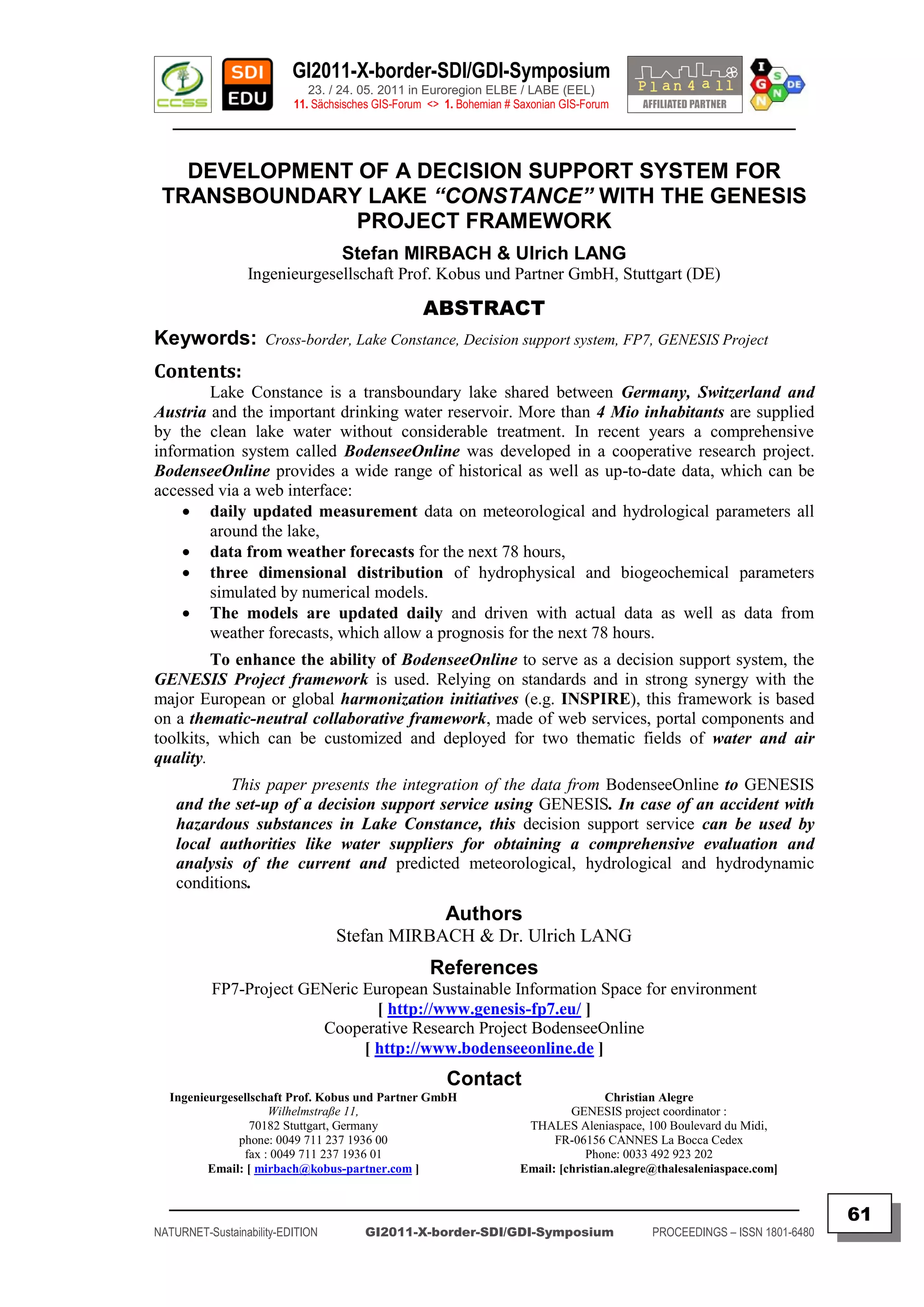 GI2011-X-border-SDI/GDI-Symposium
                             23. / 24. 05. 2011 in Euroregion ELBE / LABE (EEL)
                          11. Sächsisches GIS-Forum <> 1. Bohemian # Saxonian GIS-Forum
   ________________________________________________________________________________________


   DEVELOPMENT OF A DECISION SUPPORT SYSTEM FOR
 TRANSBOUNDARY LAKE “CONSTANCE” WITH THE GENESIS
               PROJECT FRAMEWORK
                                   Stefan MIRBACH & Ulrich LANG
                 Ingenieurgesellschaft Prof. Kobus und Partner GmbH, Stuttgart (DE)

                                                   ABSTRACT
Keywords:            Cross-border, Lake Constance, Decision support system, FP7, GENESIS Project

Contents:
        Lake Constance is a transboundary lake shared between Germany, Switzerland and
Austria and the important drinking water reservoir. More than 4 Mio inhabitants are supplied
by the clean lake water without considerable treatment. In recent years a comprehensive
information system called BodenseeOnline was developed in a cooperative research project.
BodenseeOnline provides a wide range of historical as well as up-to-date data, which can be
accessed via a web interface:
     daily updated measurement data on meteorological and hydrological parameters all
        around the lake,
     data from weather forecasts for the next 78 hours,
     three dimensional distribution of hydrophysical and biogeochemical parameters
        simulated by numerical models.
     The models are updated daily and driven with actual data as well as data from
        weather forecasts, which allow a prognosis for the next 78 hours.
         To enhance the ability of BodenseeOnline to serve as a decision support system, the
GENESIS Project framework is used. Relying on standards and in strong synergy with the
major European or global harmonization initiatives (e.g. INSPIRE), this framework is based
on a thematic-neutral collaborative framework, made of web services, portal components and
toolkits, which can be customized and deployed for two thematic fields of water and air
quality.
            This paper presents the integration of the data from BodenseeOnline to GENESIS
    and the set-up of a decision support service using GENESIS. In case of an accident with
    hazardous substances in Lake Constance, this decision support service can be used by
    local authorities like water suppliers for obtaining a comprehensive evaluation and
    analysis of the current and predicted meteorological, hydrological and hydrodynamic
    conditions.
                                                       Authors
                                  Stefan MIRBACH & Dr. Ulrich LANG
                                                    References
          FP7-Project GENeric European Sustainable Information Space for environment
                                [ http://www.genesis-fp7.eu/ ]
                        Cooperative Research Project BodenseeOnline
                              [ http://www.bodenseeonline.de ]
                                                       Contact
  Ingenieurgesellschaft Prof. Kobus und Partner GmbH                                 Christian Alegre
                    Wilhelmstraße 11,                                         GENESIS project coordinator :
                 70182 Stuttgart, Germany                             THALES Aleniaspace, 100 Boulevard du Midi,
              phone: 0049 711 237 1936 00                                  FR-06156 CANNES La Bocca Cedex
               fax : 0049 711 237 1936 01                                        Phone: 0033 492 923 202
         Email: [ mirbach@kobus-partner.com ]                        Email: [christian.alegre@thalesaleniaspace.com]

  _________________________________________________________________________________________
                                                                                                                            61
NATURNET-Sustainability-EDITION        GI2011-X-border-SDI/GDI-Symposium                     PROCEEDINGS – ISSN 1801-6480
 