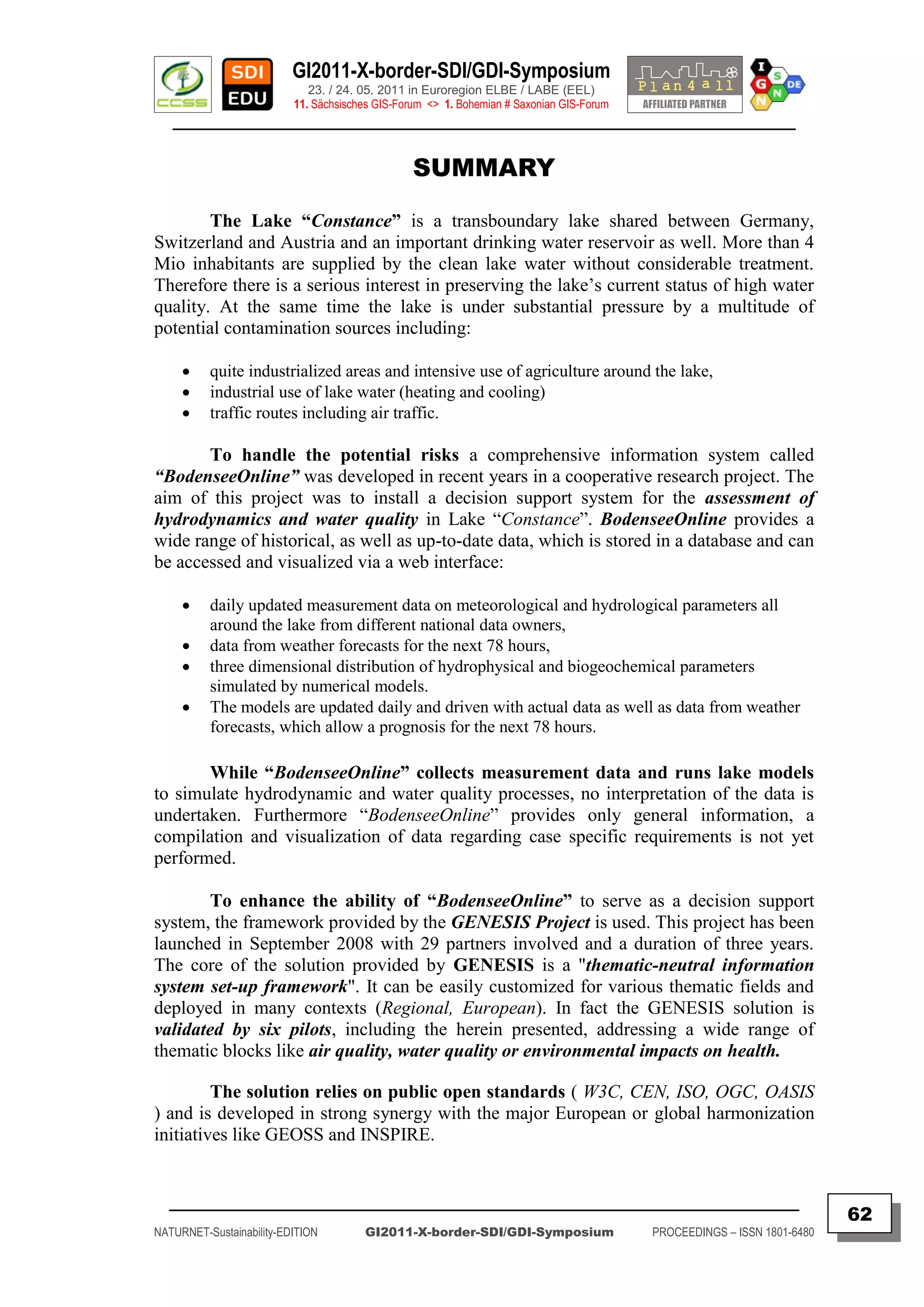 GI2011-X-border-SDI/GDI-Symposium
                             23. / 24. 05. 2011 in Euroregion ELBE / LABE (EEL)
                          11. Sächsisches GIS-Forum <> 1. Bohemian # Saxonian GIS-Forum
   ________________________________________________________________________________________


                                                 SUMMARY

        The Lake “Constance” is a transboundary lake shared between Germany,
Switzerland and Austria and an important drinking water reservoir as well. More than 4
Mio inhabitants are supplied by the clean lake water without considerable treatment.
Therefore there is a serious interest in preserving the lake‟s current status of high water
quality. At the same time the lake is under substantial pressure by a multitude of
potential contamination sources including:

         quite industrialized areas and intensive use of agriculture around the lake,
         industrial use of lake water (heating and cooling)
         traffic routes including air traffic.

       To handle the potential risks a comprehensive information system called
“BodenseeOnline” was developed in recent years in a cooperative research project. The
aim of this project was to install a decision support system for the assessment of
hydrodynamics and water quality in Lake “Constance”. BodenseeOnline provides a
wide range of historical, as well as up-to-date data, which is stored in a database and can
be accessed and visualized via a web interface:

         daily updated measurement data on meteorological and hydrological parameters all
          around the lake from different national data owners,
         data from weather forecasts for the next 78 hours,
         three dimensional distribution of hydrophysical and biogeochemical parameters
          simulated by numerical models.
         The models are updated daily and driven with actual data as well as data from weather
          forecasts, which allow a prognosis for the next 78 hours.

       While “BodenseeOnline” collects measurement data and runs lake models
to simulate hydrodynamic and water quality processes, no interpretation of the data is
undertaken. Furthermore “BodenseeOnline” provides only general information, a
compilation and visualization of data regarding case specific requirements is not yet
performed.

        To enhance the ability of “BodenseeOnline” to serve as a decision support
system, the framework provided by the GENESIS Project is used. This project has been
launched in September 2008 with 29 partners involved and a duration of three years.
The core of the solution provided by GENESIS is a "thematic-neutral information
system set-up framework". It can be easily customized for various thematic fields and
deployed in many contexts (Regional, European). In fact the GENESIS solution is
validated by six pilots, including the herein presented, addressing a wide range of
thematic blocks like air quality, water quality or environmental impacts on health.

         The solution relies on public open standards ( W3C, CEN, ISO, OGC, OASIS
) and is developed in strong synergy with the major European or global harmonization
initiatives like GEOSS and INSPIRE.


  _________________________________________________________________________________________
                                                                                                                         62
NATURNET-Sustainability-EDITION        GI2011-X-border-SDI/GDI-Symposium                  PROCEEDINGS – ISSN 1801-6480
 