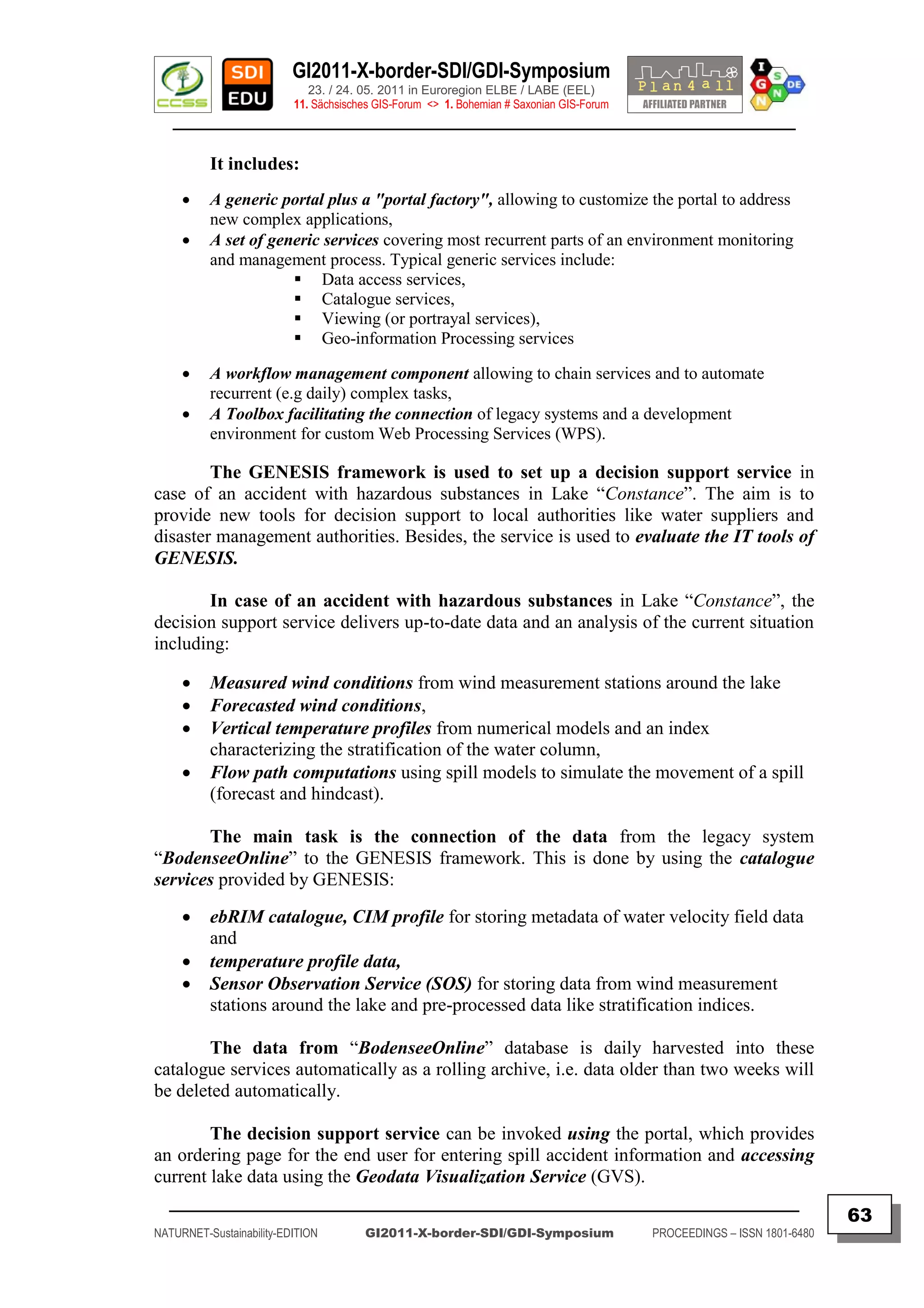 GI2011-X-border-SDI/GDI-Symposium
                             23. / 24. 05. 2011 in Euroregion ELBE / LABE (EEL)
                          11. Sächsisches GIS-Forum <> 1. Bohemian # Saxonian GIS-Forum
   ________________________________________________________________________________________

          It includes:
         A generic portal plus a "portal factory", allowing to customize the portal to address
          new complex applications,
         A set of generic services covering most recurrent parts of an environment monitoring
          and management process. Typical generic services include:
                       Data access services,
                       Catalogue services,
                       Viewing (or portrayal services),
                       Geo-information Processing services

         A workflow management component allowing to chain services and to automate
          recurrent (e.g daily) complex tasks,
         A Toolbox facilitating the connection of legacy systems and a development
          environment for custom Web Processing Services (WPS).

        The GENESIS framework is used to set up a decision support service in
case of an accident with hazardous substances in Lake “Constance”. The aim is to
provide new tools for decision support to local authorities like water suppliers and
disaster management authorities. Besides, the service is used to evaluate the IT tools of
GENESIS.

       In case of an accident with hazardous substances in Lake “Constance”, the
decision support service delivers up-to-date data and an analysis of the current situation
including:

         Measured wind conditions from wind measurement stations around the lake
         Forecasted wind conditions,
         Vertical temperature profiles from numerical models and an index
          characterizing the stratification of the water column,
         Flow path computations using spill models to simulate the movement of a spill
          (forecast and hindcast).

       The main task is the connection of the data from the legacy system
“BodenseeOnline” to the GENESIS framework. This is done by using the catalogue
services provided by GENESIS:

         ebRIM catalogue, CIM profile for storing metadata of water velocity field data
          and
         temperature profile data,
         Sensor Observation Service (SOS) for storing data from wind measurement
          stations around the lake and pre-processed data like stratification indices.

        The data from “BodenseeOnline” database is daily harvested into these
catalogue services automatically as a rolling archive, i.e. data older than two weeks will
be deleted automatically.

        The decision support service can be invoked using the portal, which provides
an ordering page for the end user for entering spill accident information and accessing
current lake data using the Geodata Visualization Service (GVS).
  _________________________________________________________________________________________
                                                                                                                         63
NATURNET-Sustainability-EDITION        GI2011-X-border-SDI/GDI-Symposium                  PROCEEDINGS – ISSN 1801-6480
 