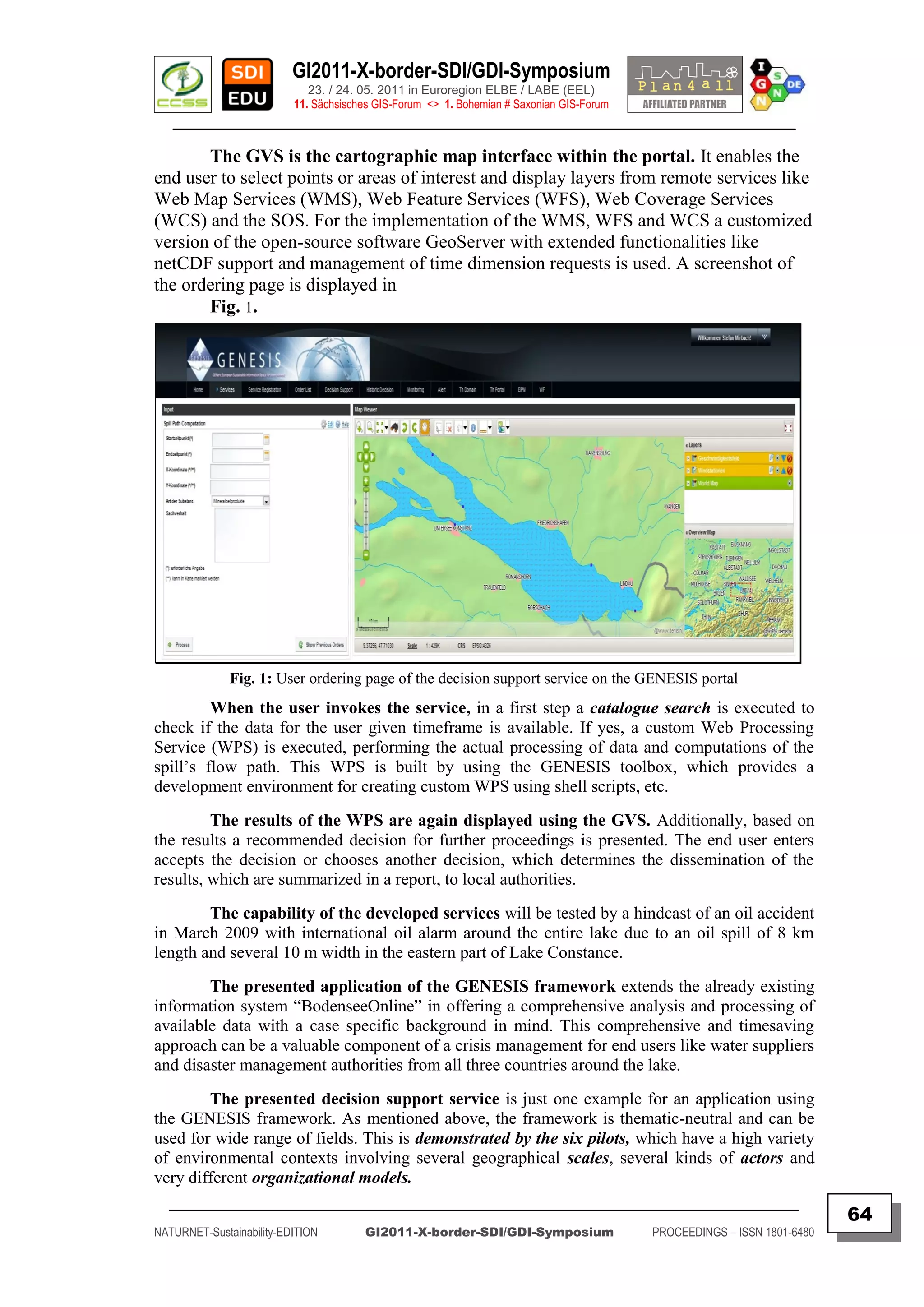 GI2011-X-border-SDI/GDI-Symposium
                             23. / 24. 05. 2011 in Euroregion ELBE / LABE (EEL)
                          11. Sächsisches GIS-Forum <> 1. Bohemian # Saxonian GIS-Forum
   ________________________________________________________________________________________

       The GVS is the cartographic map interface within the portal. It enables the
end user to select points or areas of interest and display layers from remote services like
Web Map Services (WMS), Web Feature Services (WFS), Web Coverage Services
(WCS) and the SOS. For the implementation of the WMS, WFS and WCS a customized
version of the open-source software GeoServer with extended functionalities like
netCDF support and management of time dimension requests is used. A screenshot of
the ordering page is displayed in
       Fig. 1.




              Fig. 1: User ordering page of the decision support service on the GENESIS portal
         When the user invokes the service, in a first step a catalogue search is executed to
check if the data for the user given timeframe is available. If yes, a custom Web Processing
Service (WPS) is executed, performing the actual processing of data and computations of the
spill‟s flow path. This WPS is built by using the GENESIS toolbox, which provides a
development environment for creating custom WPS using shell scripts, etc.
         The results of the WPS are again displayed using the GVS. Additionally, based on
the results a recommended decision for further proceedings is presented. The end user enters
accepts the decision or chooses another decision, which determines the dissemination of the
results, which are summarized in a report, to local authorities.
        The capability of the developed services will be tested by a hindcast of an oil accident
in March 2009 with international oil alarm around the entire lake due to an oil spill of 8 km
length and several 10 m width in the eastern part of Lake Constance.
        The presented application of the GENESIS framework extends the already existing
information system “BodenseeOnline” in offering a comprehensive analysis and processing of
available data with a case specific background in mind. This comprehensive and timesaving
approach can be a valuable component of a crisis management for end users like water suppliers
and disaster management authorities from all three countries around the lake.
        The presented decision support service is just one example for an application using
the GENESIS framework. As mentioned above, the framework is thematic-neutral and can be
used for wide range of fields. This is demonstrated by the six pilots, which have a high variety
of environmental contexts involving several geographical scales, several kinds of actors and
very different organizational models.
  _________________________________________________________________________________________
                                                                                                                         64
NATURNET-Sustainability-EDITION        GI2011-X-border-SDI/GDI-Symposium                  PROCEEDINGS – ISSN 1801-6480
 