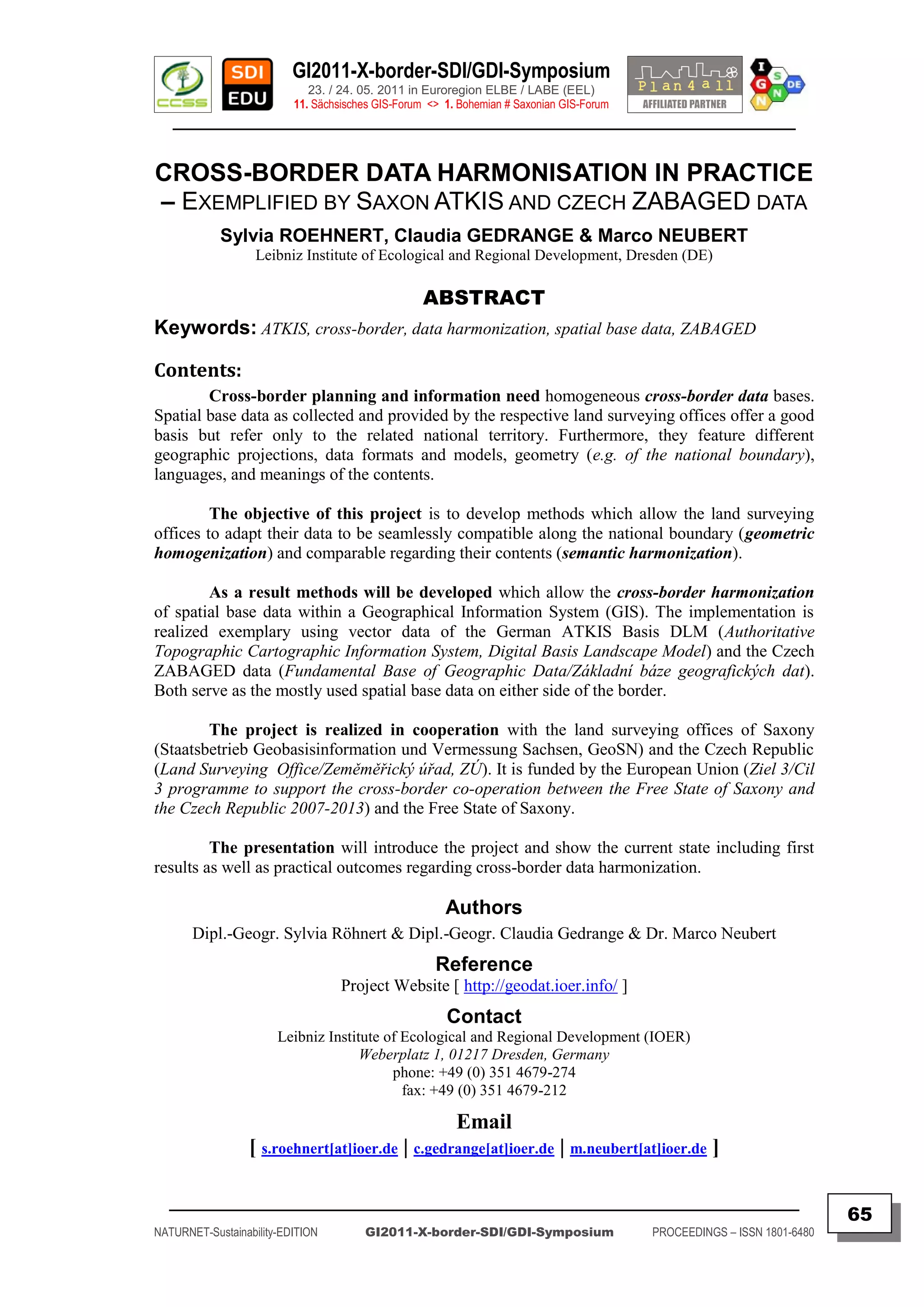 GI2011-X-border-SDI/GDI-Symposium
                             23. / 24. 05. 2011 in Euroregion ELBE / LABE (EEL)
                          11. Sächsisches GIS-Forum <> 1. Bohemian # Saxonian GIS-Forum
   ________________________________________________________________________________________


CROSS-BORDER DATA HARMONISATION IN PRACTICE
– EXEMPLIFIED BY SAXON ATKIS AND CZECH ZABAGED DATA
            Sylvia ROEHNERT, Claudia GEDRANGE & Marco NEUBERT
                   Leibniz Institute of Ecological and Regional Development, Dresden (DE)

                                                   ABSTRACT
Keywords: ATKIS, cross-border, data harmonization, spatial base data, ZABAGED

Contents:
        Cross-border planning and information need homogeneous cross-border data bases.
Spatial base data as collected and provided by the respective land surveying offices offer a good
basis but refer only to the related national territory. Furthermore, they feature different
geographic projections, data formats and models, geometry (e.g. of the national boundary),
languages, and meanings of the contents.

         The objective of this project is to develop methods which allow the land surveying
offices to adapt their data to be seamlessly compatible along the national boundary (geometric
homogenization) and comparable regarding their contents (semantic harmonization).

        As a result methods will be developed which allow the cross-border harmonization
of spatial base data within a Geographical Information System (GIS). The implementation is
realized exemplary using vector data of the German ATKIS Basis DLM (Authoritative
Topographic Cartographic Information System, Digital Basis Landscape Model) and the Czech
ZABAGED data (Fundamental Base of Geographic Data/Základní báze geografických dat).
Both serve as the mostly used spatial base data on either side of the border.

        The project is realized in cooperation with the land surveying offices of Saxony
(Staatsbetrieb Geobasisinformation und Vermessung Sachsen, GeoSN) and the Czech Republic
(Land Surveying Office/Zeměměřický úřad, ZÚ). It is funded by the European Union (Ziel 3/Cil
3 programme to support the cross-border co-operation between the Free State of Saxony and
the Czech Republic 2007-2013) and the Free State of Saxony.

         The presentation will introduce the project and show the current state including first
results as well as practical outcomes regarding cross-border data harmonization.

                                                       Authors
       Dipl.-Geogr. Sylvia Röhnert & Dipl.-Geogr. Claudia Gedrange & Dr. Marco Neubert
                                                     Reference
                                   Project Website [ http://geodat.ioer.info/ ]
                                                       Contact
                       Leibniz Institute of Ecological and Regional Development (IOER)
                                     Weberplatz 1, 01217 Dresden, Germany
                                          phone: +49 (0) 351 4679-274
                                            fax: +49 (0) 351 4679-212

                                                         Email
                 [ s.roehnert[at]ioer.de | c.gedrange[at]ioer.de | m.neubert[at]ioer.de ]

  _________________________________________________________________________________________
                                                                                                                         65
NATURNET-Sustainability-EDITION        GI2011-X-border-SDI/GDI-Symposium                  PROCEEDINGS – ISSN 1801-6480
 