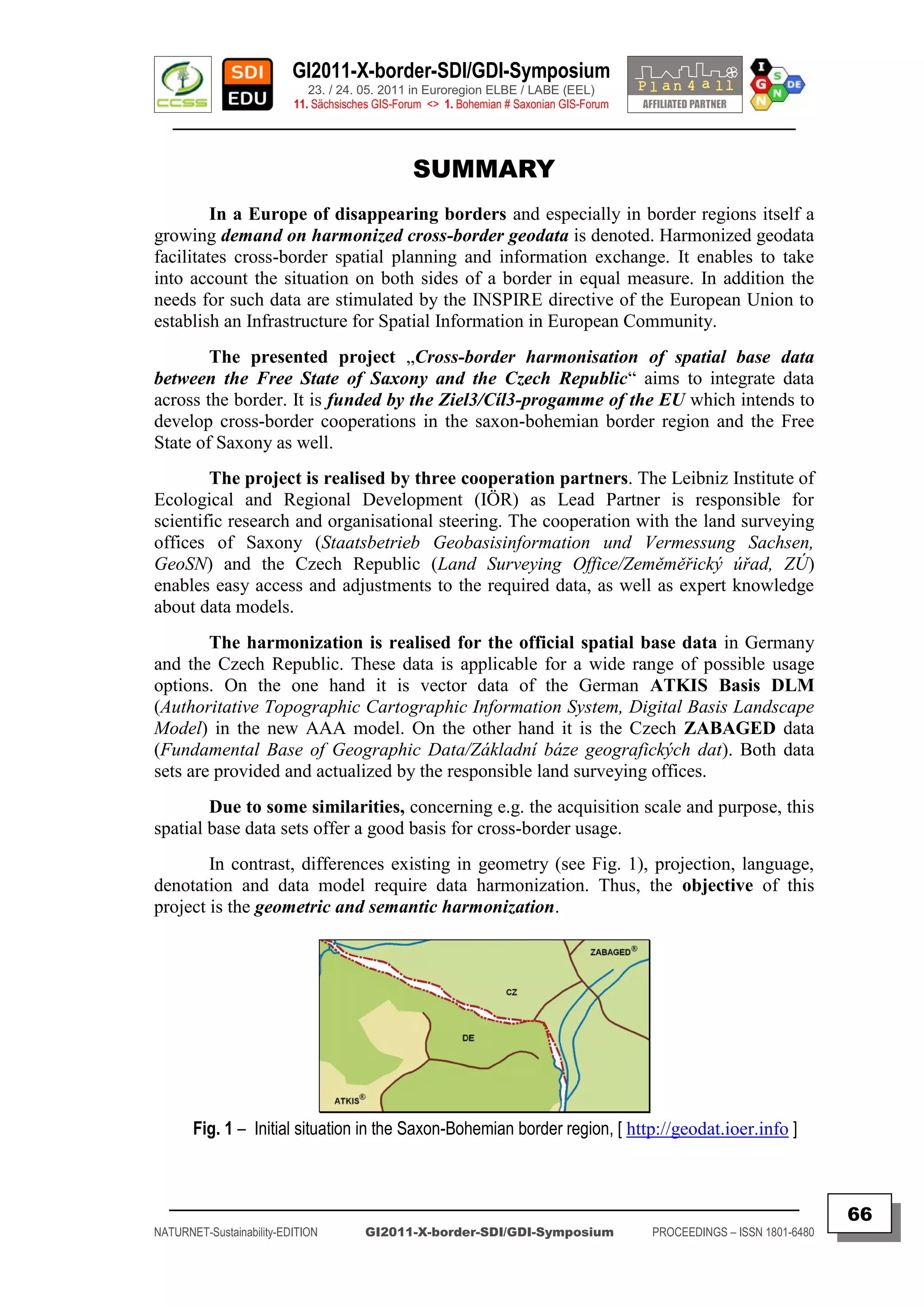 GI2011-X-border-SDI/GDI-Symposium
                             23. / 24. 05. 2011 in Euroregion ELBE / LABE (EEL)
                          11. Sächsisches GIS-Forum <> 1. Bohemian # Saxonian GIS-Forum
   ________________________________________________________________________________________


                                                 SUMMARY
         In a Europe of disappearing borders and especially in border regions itself a
growing demand on harmonized cross-border geodata is denoted. Harmonized geodata
facilitates cross-border spatial planning and information exchange. It enables to take
into account the situation on both sides of a border in equal measure. In addition the
needs for such data are stimulated by the INSPIRE directive of the European Union to
establish an Infrastructure for Spatial Information in European Community.
        The presented project „Cross-border harmonisation of spatial base data
between the Free State of Saxony and the Czech Republic“ aims to integrate data
across the border. It is funded by the Ziel3/Cíl3-progamme of the EU which intends to
develop cross-border cooperations in the saxon-bohemian border region and the Free
State of Saxony as well.
        The project is realised by three cooperation partners. The Leibniz Institute of
Ecological and Regional Development (IÖR) as Lead Partner is responsible for
scientific research and organisational steering. The cooperation with the land surveying
offices of Saxony (Staatsbetrieb Geobasisinformation und Vermessung Sachsen,
GeoSN) and the Czech Republic (Land Surveying Office/Zeměměřický úřad, ZÚ)
enables easy access and adjustments to the required data, as well as expert knowledge
about data models.
        The harmonization is realised for the official spatial base data in Germany
and the Czech Republic. These data is applicable for a wide range of possible usage
options. On the one hand it is vector data of the German ATKIS Basis DLM
(Authoritative Topographic Cartographic Information System, Digital Basis Landscape
Model) in the new AAA model. On the other hand it is the Czech ZABAGED data
(Fundamental Base of Geographic Data/Základní báze geografických dat). Both data
sets are provided and actualized by the responsible land surveying offices.
        Due to some similarities, concerning e.g. the acquisition scale and purpose, this
spatial base data sets offer a good basis for cross-border usage.
        In contrast, differences existing in geometry (see Fig. 1), projection, language,
denotation and data model require data harmonization. Thus, the objective of this
project is the geometric and semantic harmonization.




       Fig. 1 – Initial situation in the Saxon-Bohemian border region, [ http://geodat.ioer.info ]


  _________________________________________________________________________________________
                                                                                                                         66
NATURNET-Sustainability-EDITION        GI2011-X-border-SDI/GDI-Symposium                  PROCEEDINGS – ISSN 1801-6480
 