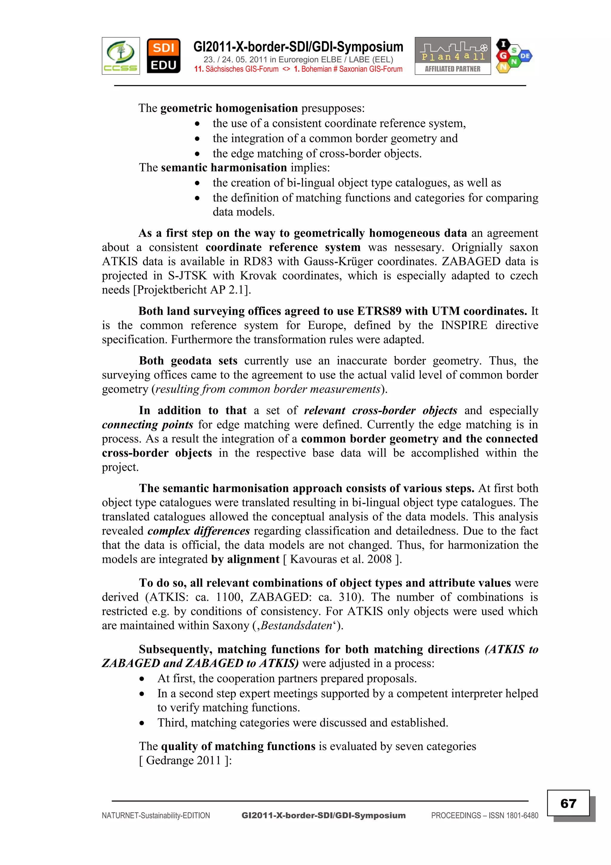 GI2011-X-border-SDI/GDI-Symposium
                             23. / 24. 05. 2011 in Euroregion ELBE / LABE (EEL)
                          11. Sächsisches GIS-Forum <> 1. Bohemian # Saxonian GIS-Forum
   ________________________________________________________________________________________

          The geometric homogenisation presupposes:
                    the use of a consistent coordinate reference system,
                    the integration of a common border geometry and
                    the edge matching of cross-border objects.
          The semantic harmonisation implies:
                    the creation of bi-lingual object type catalogues, as well as
                    the definition of matching functions and categories for comparing
                       data models.
       As a first step on the way to geometrically homogeneous data an agreement
about a consistent coordinate reference system was nessesary. Orignially saxon
ATKIS data is available in RD83 with Gauss-Krüger coordinates. ZABAGED data is
projected in S-JTSK with Krovak coordinates, which is especially adapted to czech
needs [Projektbericht AP 2.1].
        Both land surveying offices agreed to use ETRS89 with UTM coordinates. It
is the common reference system for Europe, defined by the INSPIRE directive
specification. Furthermore the transformation rules were adapted.
       Both geodata sets currently use an inaccurate border geometry. Thus, the
surveying offices came to the agreement to use the actual valid level of common border
geometry (resulting from common border measurements).
        In addition to that a set of relevant cross-border objects and especially
connecting points for edge matching were defined. Currently the edge matching is in
process. As a result the integration of a common border geometry and the connected
cross-border objects in the respective base data will be accomplished within the
project.
        The semantic harmonisation approach consists of various steps. At first both
object type catalogues were translated resulting in bi-lingual object type catalogues. The
translated catalogues allowed the conceptual analysis of the data models. This analysis
revealed complex differences regarding classification and detailedness. Due to the fact
that the data is official, the data models are not changed. Thus, for harmonization the
models are integrated by alignment [ Kavouras et al. 2008 ].
         To do so, all relevant combinations of object types and attribute values were
derived (ATKIS: ca. 1100, ZABAGED: ca. 310). The number of combinations is
restricted e.g. by conditions of consistency. For ATKIS only objects were used which
are maintained within Saxony (‚Bestandsdaten„).
     Subsequently, matching functions for both matching directions (ATKIS to
ZABAGED and ZABAGED to ATKIS) were adjusted in a process:
      At first, the cooperation partners prepared proposals.
      In a second step expert meetings supported by a competent interpreter helped
        to verify matching functions.
      Third, matching categories were discussed and established.
          The quality of matching functions is evaluated by seven categories
          [ Gedrange 2011 ]:

  _________________________________________________________________________________________
                                                                                                                         67
NATURNET-Sustainability-EDITION        GI2011-X-border-SDI/GDI-Symposium                  PROCEEDINGS – ISSN 1801-6480
 