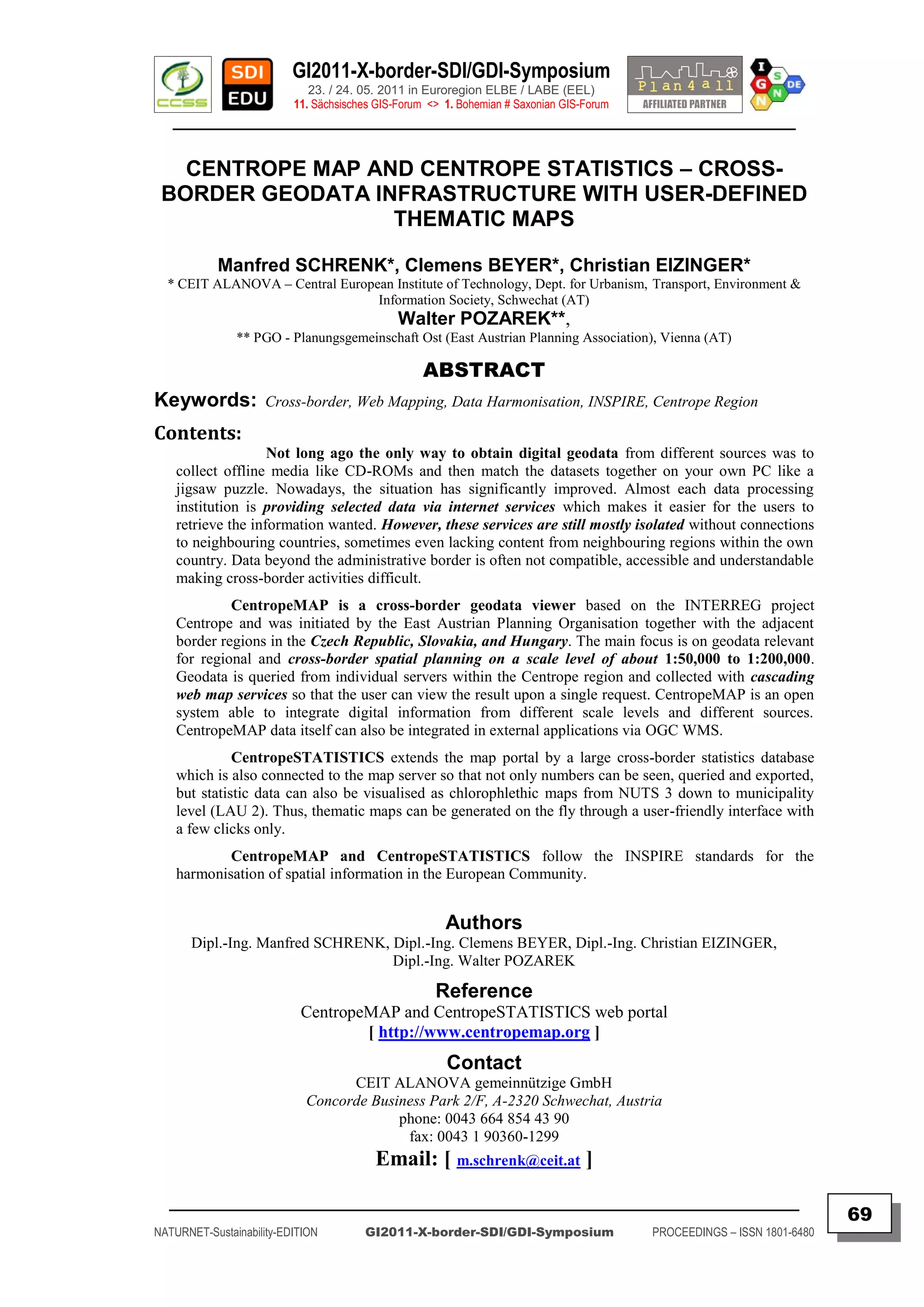 GI2011-X-border-SDI/GDI-Symposium
                             23. / 24. 05. 2011 in Euroregion ELBE / LABE (EEL)
                          11. Sächsisches GIS-Forum <> 1. Bohemian # Saxonian GIS-Forum
   ________________________________________________________________________________________


   CENTROPE MAP AND CENTROPE STATISTICS – CROSS-
 BORDER GEODATA INFRASTRUCTURE WITH USER-DEFINED
                  THEMATIC MAPS

            Manfred SCHRENK*, Clemens BEYER*, Christian EIZINGER*
  * CEIT ALANOVA – Central European Institute of Technology, Dept. for Urbanism, Transport, Environment &
                                 Information Society, Schwechat (AT)
                                              Walter POZAREK**,
               ** PGO - Planungsgemeinschaft Ost (East Austrian Planning Association), Vienna (AT)

                                                   ABSTRACT
Keywords:            Cross-border, Web Mapping, Data Harmonisation, INSPIRE, Centrope Region

Contents:
                    Not long ago the only way to obtain digital geodata from different sources was to
    collect offline media like CD-ROMs and then match the datasets together on your own PC like a
    jigsaw puzzle. Nowadays, the situation has significantly improved. Almost each data processing
    institution is providing selected data via internet services which makes it easier for the users to
    retrieve the information wanted. However, these services are still mostly isolated without connections
    to neighbouring countries, sometimes even lacking content from neighbouring regions within the own
    country. Data beyond the administrative border is often not compatible, accessible and understandable
    making cross-border activities difficult.
             CentropeMAP is a cross-border geodata viewer based on the INTERREG project
    Centrope and was initiated by the East Austrian Planning Organisation together with the adjacent
    border regions in the Czech Republic, Slovakia, and Hungary. The main focus is on geodata relevant
    for regional and cross-border spatial planning on a scale level of about 1:50,000 to 1:200,000.
    Geodata is queried from individual servers within the Centrope region and collected with cascading
    web map services so that the user can view the result upon a single request. CentropeMAP is an open
    system able to integrate digital information from different scale levels and different sources.
    CentropeMAP data itself can also be integrated in external applications via OGC WMS.
              CentropeSTATISTICS extends the map portal by a large cross-border statistics database
    which is also connected to the map server so that not only numbers can be seen, queried and exported,
    but statistic data can also be visualised as chlorophlethic maps from NUTS 3 down to municipality
    level (LAU 2). Thus, thematic maps can be generated on the fly through a user-friendly interface with
    a few clicks only.
            CentropeMAP and CentropeSTATISTICS follow the INSPIRE standards for the
    harmonisation of spatial information in the European Community.


                                                       Authors
       Dipl.-Ing. Manfred SCHRENK, Dipl.-Ing. Clemens BEYER, Dipl.-Ing. Christian EIZINGER,
                                   Dipl.-Ing. Walter POZAREK

                                                     Reference
                           CentropeMAP and CentropeSTATISTICS web portal
                                   [ http://www.centropemap.org ]
                                                       Contact
                                  CEIT ALANOVA gemeinnützige GmbH
                            Concorde Business Park 2/F, A-2320 Schwechat, Austria
                                         phone: 0043 664 854 43 90
                                          fax: 0043 1 90360-1299
                                         Email: [ m.schrenk@ceit.at ]
  _________________________________________________________________________________________
                                                                                                                         69
NATURNET-Sustainability-EDITION        GI2011-X-border-SDI/GDI-Symposium                  PROCEEDINGS – ISSN 1801-6480
 