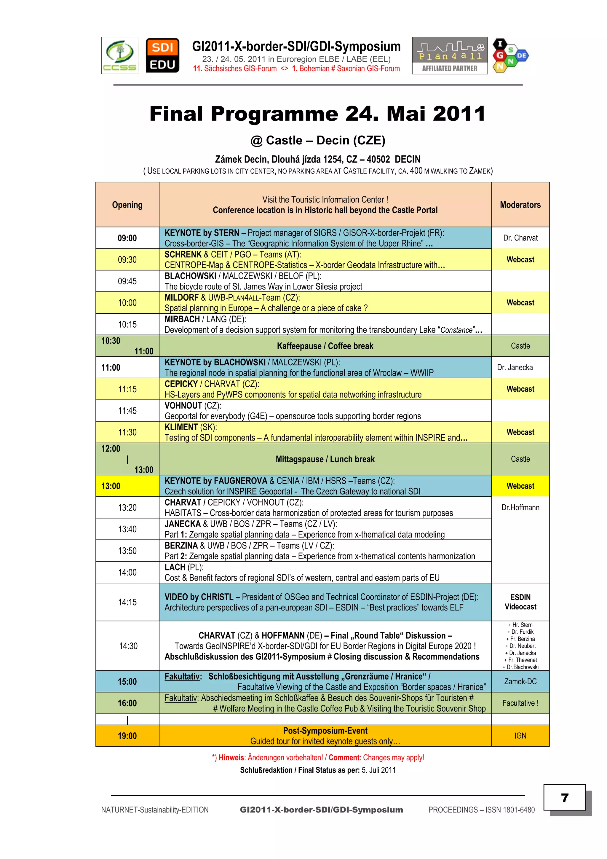 GI2011-X-border-SDI/GDI-Symposium
                               23. / 24. 05. 2011 in Euroregion ELBE / LABE (EEL)
                            11. Sächsisches GIS-Forum <> 1. Bohemian # Saxonian GIS-Forum
   ________________________________________________________________________________________


               Final Programme 24. Mai 2011
                                             @ Castle – Decin (CZE)
                                   Zámek Decin, Dlouhá jízda 1254, CZ – 40502 DECIN
              ( USE LOCAL PARKING LOTS IN CITY CENTER, NO PARKING AREA AT CASTLE FACILITY, CA. 400 M WALKING TO ZAMEK)


                                               Visit the Touristic Information Center !
   Opening                                                                                                               Moderators
                                  Conference location is in Historic hall beyond the Castle Portal

                    KEYNOTE by STERN – Project manager of SIGRS / GISOR-X-border-Projekt (FR):
    09:00                                                                                                                 Dr. Charvat
                    Cross-border-GIS – The “Geographic Information System of the Upper Rhine” …
                    SCHRENK & CEIT / PGO – Teams (AT):
    09:30                                                                                                                  Webcast
                    CENTROPE-Map & CENTROPE-Statistics – X-border Geodata Infrastructure with…
                    BLACHOWSKI / MALCZEWSKI / BELOF (PL):
    09:45
                    The bicycle route of St. James Way in Lower Silesia project
                    MILDORF & UWB-PLAN4ALL-Team (CZ):
    10:00                                                                                                                  Webcast
                    Spatial planning in Europe – A challenge or a piece of cake ?
                    MIRBACH / LANG (DE):
    10:15
                    Development of a decision support system for monitoring the transboundary Lake “Constance”…
10:30
                                                      Kaffeepause / Coffee break                                             Castle
            11:00
                    KEYNOTE by BLACHOWSKI / MALCZEWSKI (PL):
11:00                                                                                                                    Dr. Janecka
                    The regional node in spatial planning for the functional area of Wroclaw – WWIIP
                    CEPICKY / CHARVAT (CZ):
    11:15                                                                                                                  Webcast
                    HS-Layers and PyWPS components for spatial data networking infrastructure
                    VOHNOUT (CZ):
    11:45
                    Geoportal for everybody (G4E) – opensource tools supporting border regions
                    KLIMENT (SK):
    11:30                                                                                                                  Webcast
                    Testing of SDI components – A fundamental interoperability element within INSPIRE and…
12:00
        |                                            Mittagspause / Lunch break                                              Castle
            13:00
                    KEYNOTE by FAUGNEROVA & CENIA / IBM / HSRS –Teams (CZ):
13:00                                                                                                                      Webcast
                    Czech solution for INSPIRE Geoportal - The Czech Gateway to national SDI
                    CHARVAT / CEPICKY / VOHNOUT (CZ):
    13:20                                                                                                                 Dr.Hoffmann
                    HABITATS – Cross-border data harmonization of protected areas for tourism purposes
                    JANECKA & UWB / BOS / ZPR – Teams (CZ / LV):
    13:40
                    Part 1: Zemgale spatial planning data – Experience from x-thematical data modeling
                    BERZINA & UWB / BOS / ZPR – Teams (LV / CZ):
    13:50
                    Part 2: Zemgale spatial planning data – Experience from x-thematical contents harmonization
                    LACH (PL):
    14:00
                    Cost & Benefit factors of regional SDI‟s of western, central and eastern parts of EU

                    VIDEO by CHRISTL – President of OSGeo and Technical Coordinator of ESDIN-Project (DE):                   ESDIN
    14:15                                                                                                                  Videocast
                    Architecture perspectives of a pan-european SDI – ESDIN – “Best practices” towards ELF
                                                                                                                             + Hr. Stern
                                                                                                                            + Dr. Furdik
                            CHARVAT (CZ) & HOFFMANN (DE) – Final „Round Table“ Diskussion –                                 + Fr. Berzina
     14:30            Towards GeoINSPIRE‟d X-border-SDI/GDI for EU Border Regions in Digital Europe 2020 !                 + Dr. Neubert
                                                                                                                           + Dr. Janecka
                    Abschlußdiskussion des GI2011-Symposium # Closing discussion & Recommendations                         + Fr. Thevenet
                                                                                                                          + Dr.Blachowski
                    Fakultativ: Schloßbesichtigung mit Ausstellung „Grenzräume / Hranice“ /
    15:00                                                                                                                  Zamek-DC
                                          Facultative Viewing of the Castle and Exposition “Border spaces / Hranice”
                    Fakultativ: Abschiedsmeeting im Schloßkaffee & Besuch des Souvenir-Shops für Touristen #
    16:00                                                                                                                 Facultative !
                                   # Welfare Meeting in the Castle Coffee Pub & Visiting the Touristic Souvenir Shop
        |
                                                      Post-Symposium-Event
    19:00                                                                                                                      IGN
                                             Guided tour for invited keynote guests only…
                                  *) Hinweis: Änderungen vorbehalten! / Comment: Changes may apply!
                                          Schlußredaktion / Final Status as per: 5. Juli 2011

  _________________________________________________________________________________________
                                                                                                                                            7
NATURNET-Sustainability-EDITION           GI2011-X-border-SDI/GDI-Symposium                           PROCEEDINGS – ISSN 1801-6480
 