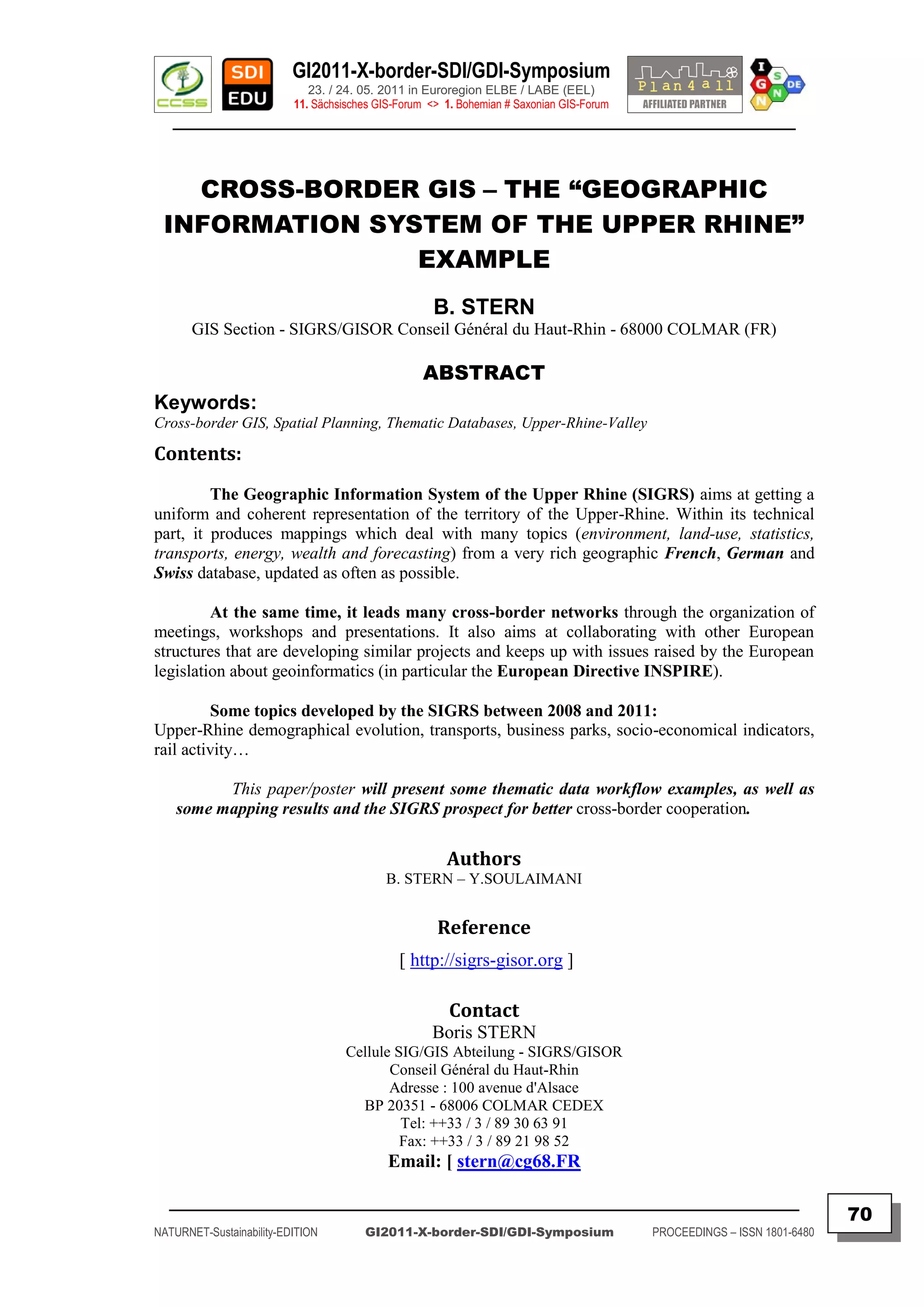 GI2011-X-border-SDI/GDI-Symposium
                             23. / 24. 05. 2011 in Euroregion ELBE / LABE (EEL)
                          11. Sächsisches GIS-Forum <> 1. Bohemian # Saxonian GIS-Forum
   ________________________________________________________________________________________



   CROSS-BORDER GIS – THE “GEOGRAPHIC
 INFORMATION SYSTEM OF THE UPPER RHINE”
                EXAMPLE
                                                     B. STERN
       GIS Section - SIGRS/GISOR Conseil Général du Haut-Rhin - 68000 COLMAR (FR)

                                                   ABSTRACT
Keywords:
Cross-border GIS, Spatial Planning, Thematic Databases, Upper-Rhine-Valley

Contents:
         The Geographic Information System of the Upper Rhine (SIGRS) aims at getting a
uniform and coherent representation of the territory of the Upper-Rhine. Within its technical
part, it produces mappings which deal with many topics (environment, land-use, statistics,
transports, energy, wealth and forecasting) from a very rich geographic French, German and
Swiss database, updated as often as possible.

         At the same time, it leads many cross-border networks through the organization of
meetings, workshops and presentations. It also aims at collaborating with other European
structures that are developing similar projects and keeps up with issues raised by the European
legislation about geoinformatics (in particular the European Directive INSPIRE).

         Some topics developed by the SIGRS between 2008 and 2011:
Upper-Rhine demographical evolution, transports, business parks, socio-economical indicators,
rail activity…

          This paper/poster will present some thematic data workflow examples, as well as
    some mapping results and the SIGRS prospect for better cross-border cooperation.

                                                       Authors
                                           B. STERN – Y.SOULAIMANI


                                                     Reference
                                              [ http://sigrs-gisor.org ]

                                                        Contact
                                                    Boris STERN
                                    Cellule SIG/GIS Abteilung - SIGRS/GISOR
                                           Conseil Général du Haut-Rhin
                                           Adresse : 100 avenue d'Alsace
                                      BP 20351 - 68006 COLMAR CEDEX
                                             Tel: ++33 / 3 / 89 30 63 91
                                             Fax: ++33 / 3 / 89 21 98 52
                                            Email: [ stern@cg68.FR

  _________________________________________________________________________________________
                                                                                                                         70
NATURNET-Sustainability-EDITION        GI2011-X-border-SDI/GDI-Symposium                  PROCEEDINGS – ISSN 1801-6480
 