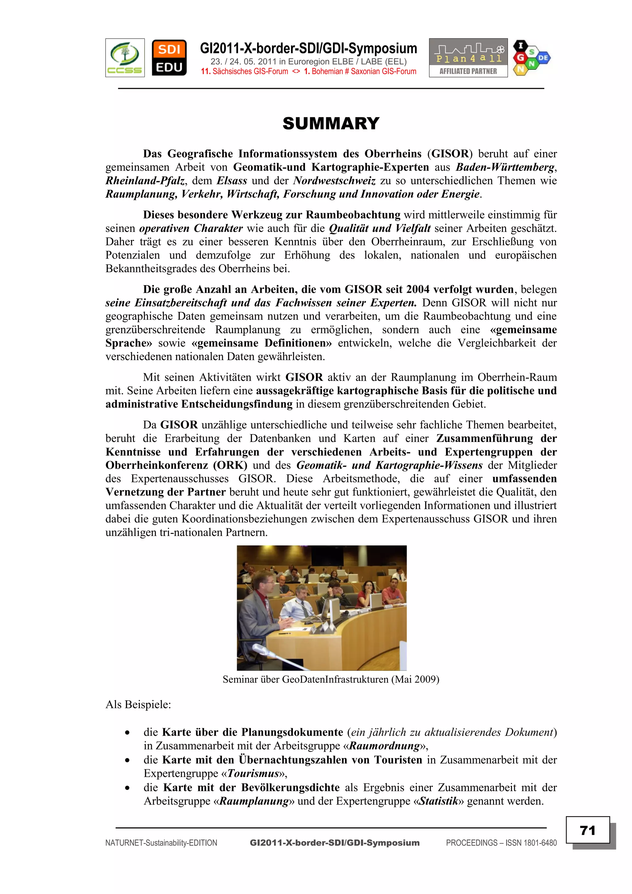 GI2011-X-border-SDI/GDI-Symposium
                             23. / 24. 05. 2011 in Euroregion ELBE / LABE (EEL)
                          11. Sächsisches GIS-Forum <> 1. Bohemian # Saxonian GIS-Forum
   ________________________________________________________________________________________


                                                 SUMMARY
       Das Geografische Informationssystem des Oberrheins (GISOR) beruht auf einer
gemeinsamen Arbeit von Geomatik-und Kartographie-Experten aus Baden-Württemberg,
Rheinland-Pfalz, dem Elsass und der Nordwestschweiz zu so unterschiedlichen Themen wie
Raumplanung, Verkehr, Wirtschaft, Forschung und Innovation oder Energie.
        Dieses besondere Werkzeug zur Raumbeobachtung wird mittlerweile einstimmig für
seinen operativen Charakter wie auch für die Qualität und Vielfalt seiner Arbeiten geschätzt.
Daher trägt es zu einer besseren Kenntnis über den Oberrheinraum, zur Erschließung von
Potenzialen und demzufolge zur Erhöhung des lokalen, nationalen und europäischen
Bekanntheitsgrades des Oberrheins bei.
        Die große Anzahl an Arbeiten, die vom GISOR seit 2004 verfolgt wurden, belegen
seine Einsatzbereitschaft und das Fachwissen seiner Experten. Denn GISOR will nicht nur
geographische Daten gemeinsam nutzen und verarbeiten, um die Raumbeobachtung und eine
grenzüberschreitende Raumplanung zu ermöglichen, sondern auch eine «gemeinsame
Sprache» sowie «gemeinsame Definitionen» entwickeln, welche die Vergleichbarkeit der
verschiedenen nationalen Daten gewährleisten.
        Mit seinen Aktivitäten wirkt GISOR aktiv an der Raumplanung im Oberrhein-Raum
mit. Seine Arbeiten liefern eine aussagekräftige kartographische Basis für die politische und
administrative Entscheidungsfindung in diesem grenzüberschreitenden Gebiet.
        Da GISOR unzählige unterschiedliche und teilweise sehr fachliche Themen bearbeitet,
beruht die Erarbeitung der Datenbanken und Karten auf einer Zusammenführung der
Kenntnisse und Erfahrungen der verschiedenen Arbeits- und Expertengruppen der
Oberrheinkonferenz (ORK) und des Geomatik- und Kartographie-Wissens der Mitglieder
des Expertenausschusses GISOR. Diese Arbeitsmethode, die auf einer umfassenden
Vernetzung der Partner beruht und heute sehr gut funktioniert, gewährleistet die Qualität, den
umfassenden Charakter und die Aktualität der verteilt vorliegenden Informationen und illustriert
dabei die guten Koordinationsbeziehungen zwischen dem Expertenausschuss GISOR und ihren
unzähligen tri-nationalen Partnern.




                                  Seminar über GeoDatenInfrastrukturen (Mai 2009)

Als Beispiele:

         die Karte über die Planungsdokumente (ein jährlich zu aktualisierendes Dokument)
          in Zusammenarbeit mit der Arbeitsgruppe «Raumordnung»,
         die Karte mit den Übernachtungszahlen von Touristen in Zusammenarbeit mit der
          Expertengruppe «Tourismus»,
         die Karte mit der Bevölkerungsdichte als Ergebnis einer Zusammenarbeit mit der
          Arbeitsgruppe «Raumplanung» und der Expertengruppe «Statistik» genannt werden.
  _________________________________________________________________________________________
                                                                                                                         71
NATURNET-Sustainability-EDITION        GI2011-X-border-SDI/GDI-Symposium                  PROCEEDINGS – ISSN 1801-6480
 