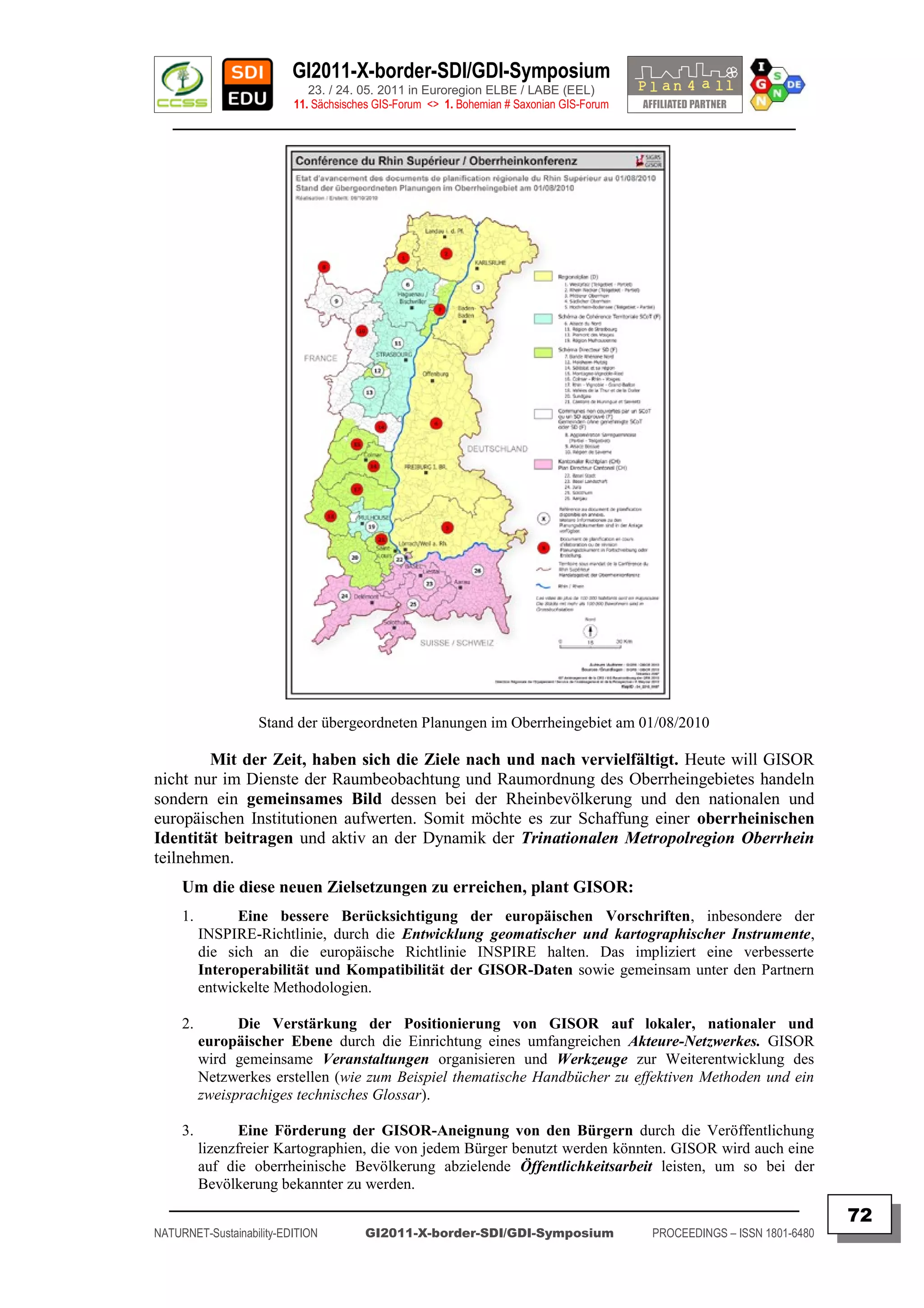 GI2011-X-border-SDI/GDI-Symposium
                             23. / 24. 05. 2011 in Euroregion ELBE / LABE (EEL)
                          11. Sächsisches GIS-Forum <> 1. Bohemian # Saxonian GIS-Forum
   ________________________________________________________________________________________




                   Stand der übergeordneten Planungen im Oberrheingebiet am 01/08/2010

        Mit der Zeit, haben sich die Ziele nach und nach vervielfältigt. Heute will GISOR
nicht nur im Dienste der Raumbeobachtung und Raumordnung des Oberrheingebietes handeln
sondern ein gemeinsames Bild dessen bei der Rheinbevölkerung und den nationalen und
europäischen Institutionen aufwerten. Somit möchte es zur Schaffung einer oberrheinischen
Identität beitragen und aktiv an der Dynamik der Trinationalen Metropolregion Oberrhein
teilnehmen.
     Um die diese neuen Zielsetzungen zu erreichen, plant GISOR:
     1.         Eine bessere Berücksichtigung der europäischen Vorschriften, inbesondere der
          INSPIRE-Richtlinie, durch die Entwicklung geomatischer und kartographischer Instrumente,
          die sich an die europäische Richtlinie INSPIRE halten. Das impliziert eine verbesserte
          Interoperabilität und Kompatibilität der GISOR-Daten sowie gemeinsam unter den Partnern
          entwickelte Methodologien.

     2.         Die Verstärkung der Positionierung von GISOR auf lokaler, nationaler und
          europäischer Ebene durch die Einrichtung eines umfangreichen Akteure-Netzwerkes. GISOR
          wird gemeinsame Veranstaltungen organisieren und Werkzeuge zur Weiterentwicklung des
          Netzwerkes erstellen (wie zum Beispiel thematische Handbücher zu effektiven Methoden und ein
          zweisprachiges technisches Glossar).

     3.      Eine Förderung der GISOR-Aneignung von den Bürgern durch die Veröffentlichung
      lizenzfreier Kartographien, die von jedem Bürger benutzt werden könnten. GISOR wird auch eine
      auf die oberrheinische Bevölkerung abzielende Öffentlichkeitsarbeit leisten, um so bei der
      Bevölkerung bekannter zu werden.
  _________________________________________________________________________________________
                                                                                                                         72
NATURNET-Sustainability-EDITION        GI2011-X-border-SDI/GDI-Symposium                  PROCEEDINGS – ISSN 1801-6480
 