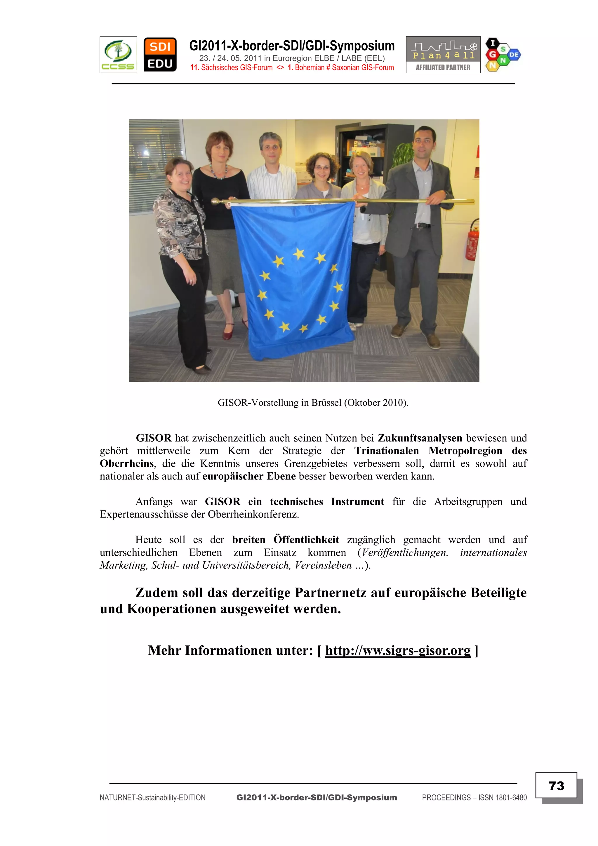 GI2011-X-border-SDI/GDI-Symposium
                             23. / 24. 05. 2011 in Euroregion ELBE / LABE (EEL)
                          11. Sächsisches GIS-Forum <> 1. Bohemian # Saxonian GIS-Forum
   ________________________________________________________________________________________




                                  GISOR-Vorstellung in Brüssel (Oktober 2010).


        GISOR hat zwischenzeitlich auch seinen Nutzen bei Zukunftsanalysen bewiesen und
gehört mittlerweile zum Kern der Strategie der Trinationalen Metropolregion des
Oberrheins, die die Kenntnis unseres Grenzgebietes verbessern soll, damit es sowohl auf
nationaler als auch auf europäischer Ebene besser beworben werden kann.

       Anfangs war GISOR ein technisches Instrument für die Arbeitsgruppen und
Expertenausschüsse der Oberrheinkonferenz.

        Heute soll es der breiten Öffentlichkeit zugänglich gemacht werden und auf
unterschiedlichen Ebenen zum Einsatz kommen (Veröffentlichungen, internationales
Marketing, Schul- und Universitätsbereich, Vereinsleben …).

     Zudem soll das derzeitige Partnernetz auf europäische Beteiligte
und Kooperationen ausgeweitet werden.

              Mehr Informationen unter: [ http://ww.sigrs-gisor.org ]




  _________________________________________________________________________________________
                                                                                                                         73
NATURNET-Sustainability-EDITION        GI2011-X-border-SDI/GDI-Symposium                  PROCEEDINGS – ISSN 1801-6480
 