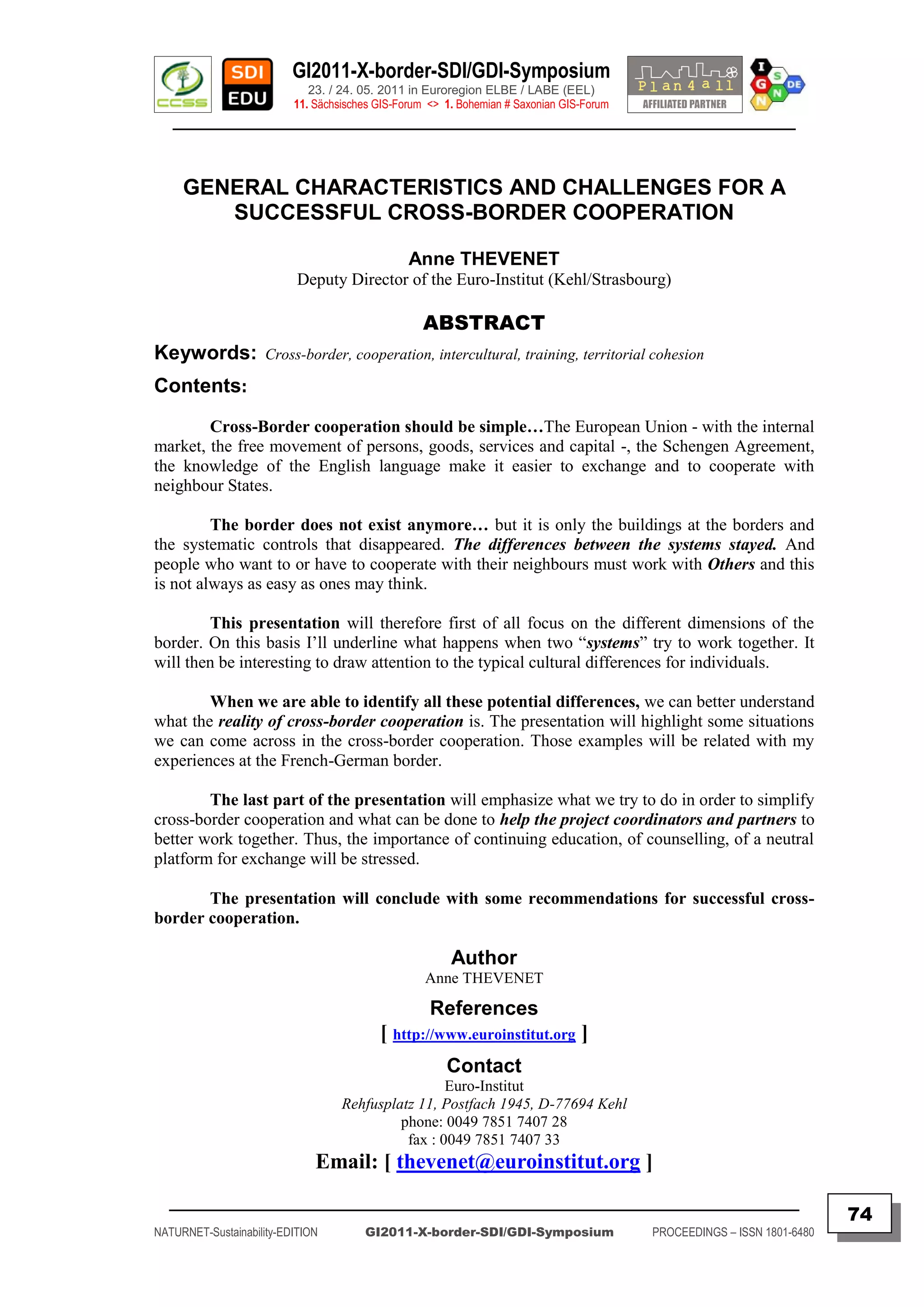 GI2011-X-border-SDI/GDI-Symposium
                             23. / 24. 05. 2011 in Euroregion ELBE / LABE (EEL)
                          11. Sächsisches GIS-Forum <> 1. Bohemian # Saxonian GIS-Forum
   ________________________________________________________________________________________



     GENERAL CHARACTERISTICS AND CHALLENGES FOR A
        SUCCESSFUL CROSS-BORDER COOPERATION

                                                Anne THEVENET
                           Deputy Director of the Euro-Institut (Kehl/Strasbourg)

                                                   ABSTRACT
Keywords:            Cross-border, cooperation, intercultural, training, territorial cohesion

Contents:
        Cross-Border cooperation should be simple…The European Union - with the internal
market, the free movement of persons, goods, services and capital -, the Schengen Agreement,
the knowledge of the English language make it easier to exchange and to cooperate with
neighbour States.

         The border does not exist anymore… but it is only the buildings at the borders and
the systematic controls that disappeared. The differences between the systems stayed. And
people who want to or have to cooperate with their neighbours must work with Others and this
is not always as easy as ones may think.

        This presentation will therefore first of all focus on the different dimensions of the
border. On this basis I‟ll underline what happens when two “systems” try to work together. It
will then be interesting to draw attention to the typical cultural differences for individuals.

        When we are able to identify all these potential differences, we can better understand
what the reality of cross-border cooperation is. The presentation will highlight some situations
we can come across in the cross-border cooperation. Those examples will be related with my
experiences at the French-German border.

        The last part of the presentation will emphasize what we try to do in order to simplify
cross-border cooperation and what can be done to help the project coordinators and partners to
better work together. Thus, the importance of continuing education, of counselling, of a neutral
platform for exchange will be stressed.

       The presentation will conclude with some recommendations for successful cross-
border cooperation.

                                                        Author
                                                   Anne THEVENET

                                                    References
                                          [ http://www.euroinstitut.org ]
                                                       Contact
                                                    Euro-Institut
                                   Rehfusplatz 11, Postfach 1945, D-77694 Kehl
                                            phone: 0049 7851 7407 28
                                             fax : 0049 7851 7407 33
                              Email: [ thevenet@euroinstitut.org ]
  _________________________________________________________________________________________
                                                                                                                         74
NATURNET-Sustainability-EDITION        GI2011-X-border-SDI/GDI-Symposium                  PROCEEDINGS – ISSN 1801-6480
 