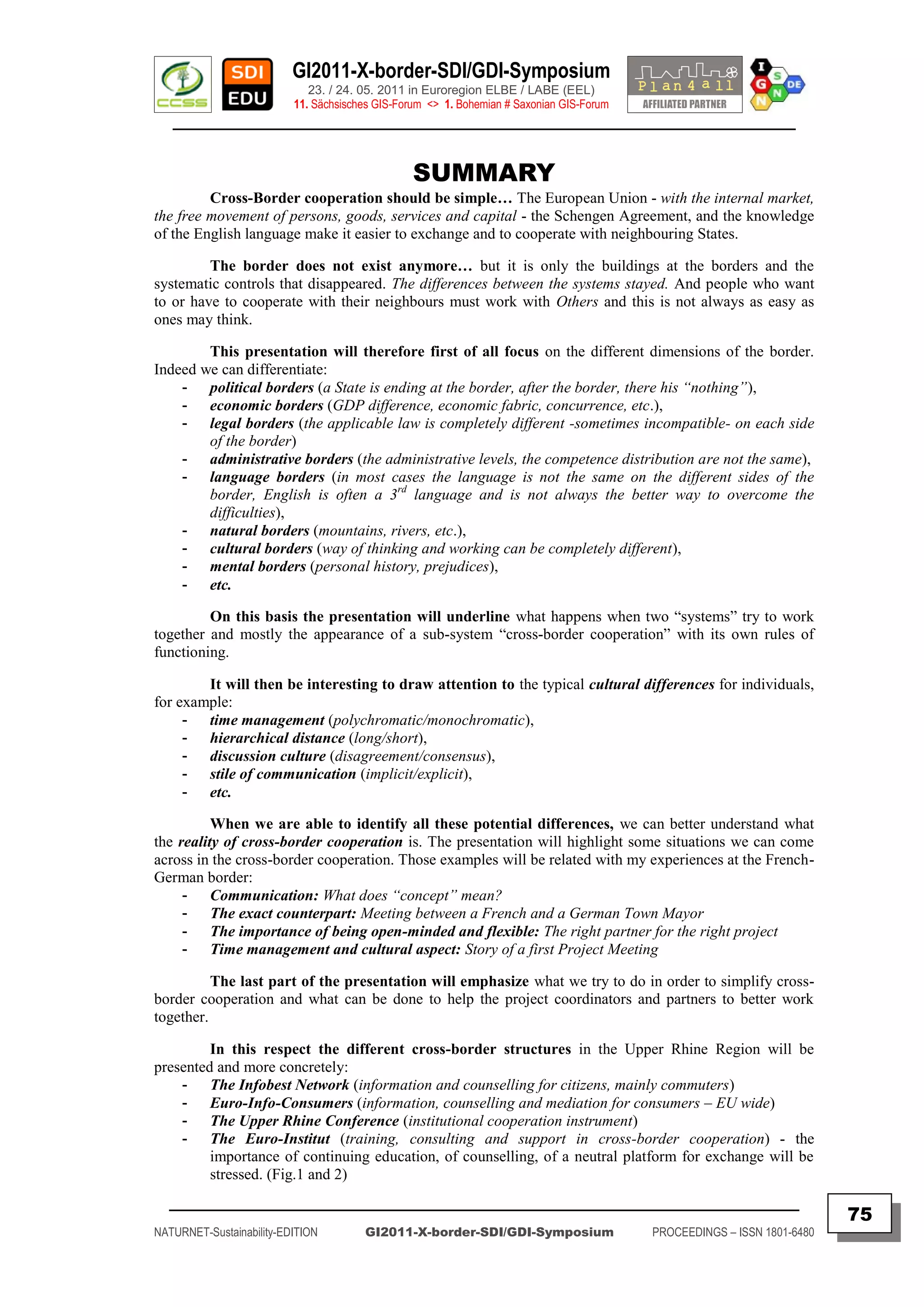 GI2011-X-border-SDI/GDI-Symposium
                             23. / 24. 05. 2011 in Euroregion ELBE / LABE (EEL)
                          11. Sächsisches GIS-Forum <> 1. Bohemian # Saxonian GIS-Forum
   ________________________________________________________________________________________


                                                 SUMMARY
         Cross-Border cooperation should be simple… The European Union - with the internal market,
the free movement of persons, goods, services and capital - the Schengen Agreement, and the knowledge
of the English language make it easier to exchange and to cooperate with neighbouring States.

         The border does not exist anymore… but it is only the buildings at the borders and the
systematic controls that disappeared. The differences between the systems stayed. And people who want
to or have to cooperate with their neighbours must work with Others and this is not always as easy as
ones may think.

        This presentation will therefore first of all focus on the different dimensions of the border.
Indeed we can differentiate:
    - political borders (a State is ending at the border, after the border, there his “nothing”),
    - economic borders (GDP difference, economic fabric, concurrence, etc.),
    - legal borders (the applicable law is completely different -sometimes incompatible- on each side
        of the border)
    - administrative borders (the administrative levels, the competence distribution are not the same),
    - language borders (in most cases the language is not the same on the different sides of the
        border, English is often a 3rd language and is not always the better way to overcome the
        difficulties),
    - natural borders (mountains, rivers, etc.),
    - cultural borders (way of thinking and working can be completely different),
    - mental borders (personal history, prejudices),
    - etc.

         On this basis the presentation will underline what happens when two “systems” try to work
together and mostly the appearance of a sub-system “cross-border cooperation” with its own rules of
functioning.

        It will then be interesting to draw attention to the typical cultural differences for individuals,
for example:
     - time management (polychromatic/monochromatic),
     - hierarchical distance (long/short),
     - discussion culture (disagreement/consensus),
     - stile of communication (implicit/explicit),
     - etc.

          When we are able to identify all these potential differences, we can better understand what
the reality of cross-border cooperation is. The presentation will highlight some situations we can come
across in the cross-border cooperation. Those examples will be related with my experiences at the French-
German border:
     - Communication: What does “concept” mean?
     - The exact counterpart: Meeting between a French and a German Town Mayor
     - The importance of being open-minded and flexible: The right partner for the right project
     - Time management and cultural aspect: Story of a first Project Meeting

          The last part of the presentation will emphasize what we try to do in order to simplify cross-
border cooperation and what can be done to help the project coordinators and partners to better work
together.

         In this respect the different cross-border structures in the Upper Rhine Region will be
presented and more concretely:
    - The Infobest Network (information and counselling for citizens, mainly commuters)
    - Euro-Info-Consumers (information, counselling and mediation for consumers – EU wide)
    - The Upper Rhine Conference (institutional cooperation instrument)
    - The Euro-Institut (training, consulting and support in cross-border cooperation) - the
         importance of continuing education, of counselling, of a neutral platform for exchange will be
         stressed. (Fig.1 and 2)
  _________________________________________________________________________________________
                                                                                                                         75
NATURNET-Sustainability-EDITION        GI2011-X-border-SDI/GDI-Symposium                  PROCEEDINGS – ISSN 1801-6480
 