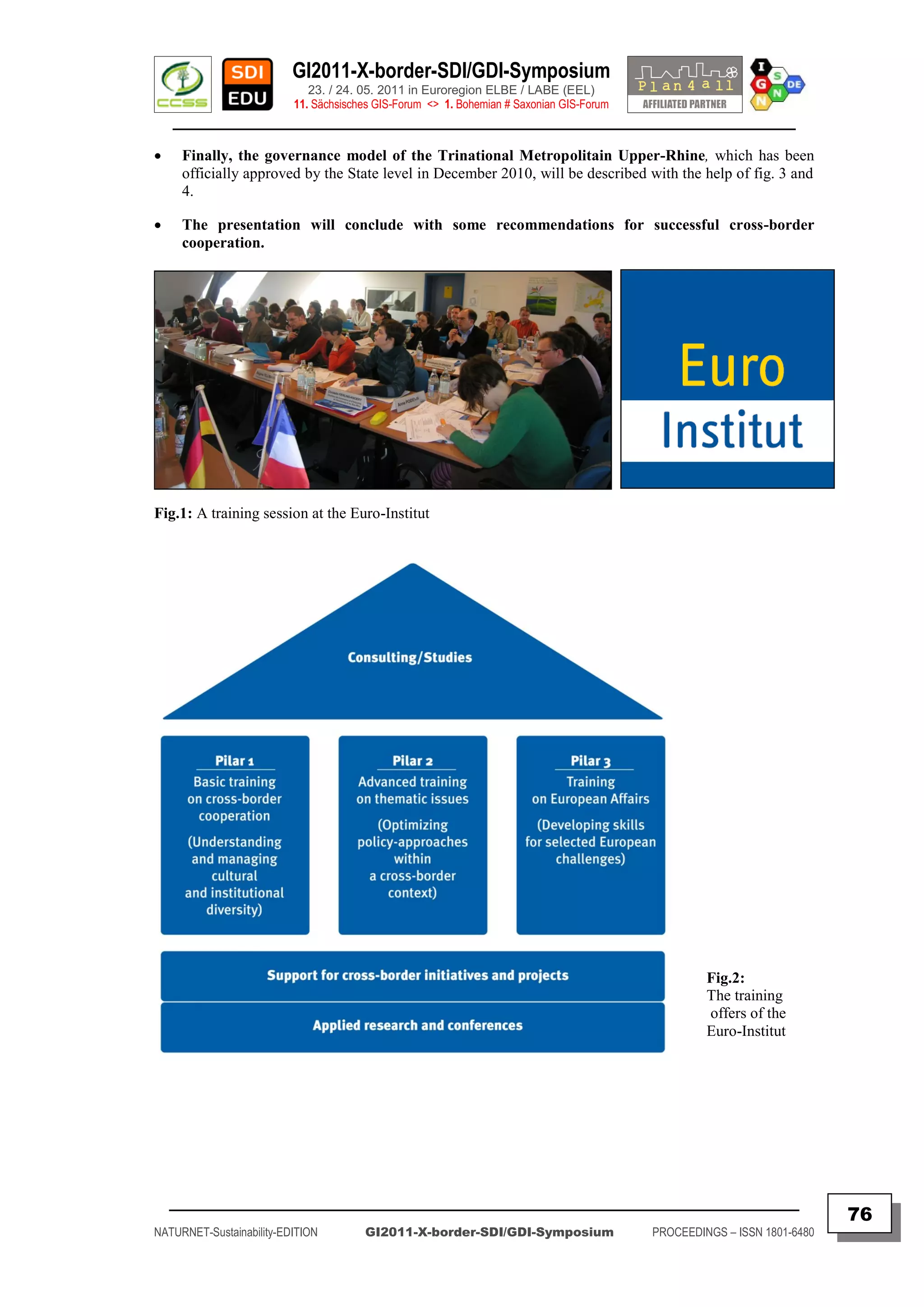 GI2011-X-border-SDI/GDI-Symposium
                             23. / 24. 05. 2011 in Euroregion ELBE / LABE (EEL)
                          11. Sächsisches GIS-Forum <> 1. Bohemian # Saxonian GIS-Forum
    ________________________________________________________________________________________

    Finally, the governance model of the Trinational Metropolitain Upper-Rhine, which has been
     officially approved by the State level in December 2010, will be described with the help of fig. 3 and
     4.

    The presentation will conclude with some recommendations for successful cross-border
     cooperation.




Fig.1: A training session at the Euro-Institut




                                                                                                   Fig.2:
                                                                                                   The training
                                                                                                   offers of the
                                                                                                   Euro-Institut




    _________________________________________________________________________________________
                                                                                                                         76
NATURNET-Sustainability-EDITION        GI2011-X-border-SDI/GDI-Symposium                  PROCEEDINGS – ISSN 1801-6480
 