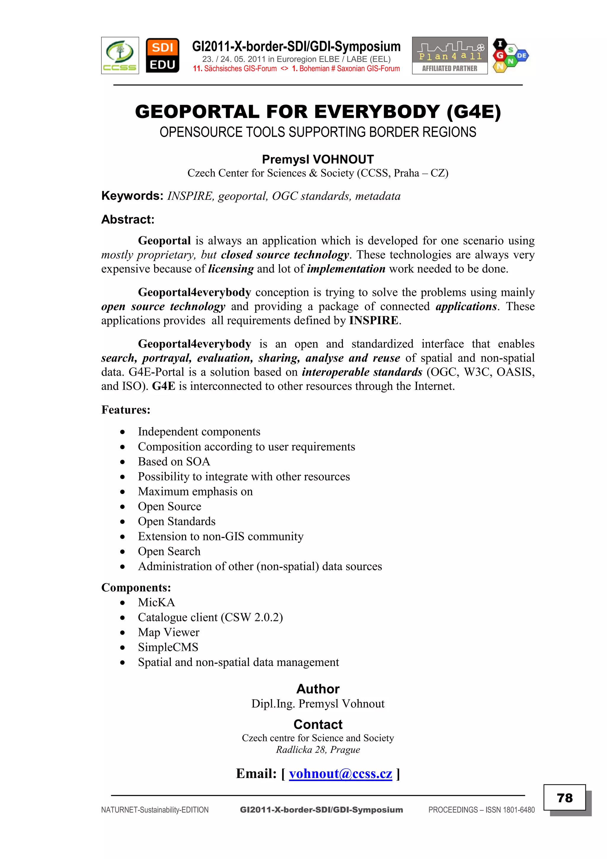 GI2011-X-border-SDI/GDI-Symposium
                             23. / 24. 05. 2011 in Euroregion ELBE / LABE (EEL)
                          11. Sächsisches GIS-Forum <> 1. Bohemian # Saxonian GIS-Forum
   ________________________________________________________________________________________


         GEOPORTAL FOR EVERYBODY (G4E)
                OPENSOURCE TOOLS SUPPORTING BORDER REGIONS
                                              Premysl VOHNOUT
                        Czech Center for Sciences & Society (CCSS, Praha – CZ)

Keywords: INSPIRE, geoportal, OGC standards, metadata
Abstract:
       Geoportal is always an application which is developed for one scenario using
mostly proprietary, but closed source technology. These technologies are always very
expensive because of licensing and lot of implementation work needed to be done.
       Geoportal4everybody conception is trying to solve the problems using mainly
open source technology and providing a package of connected applications. These
applications provides all requirements defined by INSPIRE.
       Geoportal4everybody is an open and standardized interface that enables
search, portrayal, evaluation, sharing, analyse and reuse of spatial and non-spatial
data. G4E-Portal is a solution based on interoperable standards (OGC, W3C, OASIS,
and ISO). G4E is interconnected to other resources through the Internet.
Features:
         Independent components
         Composition according to user requirements
         Based on SOA
         Possibility to integrate with other resources
         Maximum emphasis on
         Open Source
         Open Standards
         Extension to non-GIS community
         Open Search
         Administration of other (non-spatial) data sources
Components:
   MicKA
   Catalogue client (CSW 2.0.2)
   Map Viewer
   SimpleCMS
   Spatial and non-spatial data management

                                                        Author
                                           Dipl.Ing. Premysl Vohnout
                                                       Contact
                                        Czech centre for Science and Society
                                               Radlicka 28, Prague

                                      Email: [ vohnout@ccss.cz ]
  _________________________________________________________________________________________
                                                                                                                         78
NATURNET-Sustainability-EDITION        GI2011-X-border-SDI/GDI-Symposium                  PROCEEDINGS – ISSN 1801-6480
 