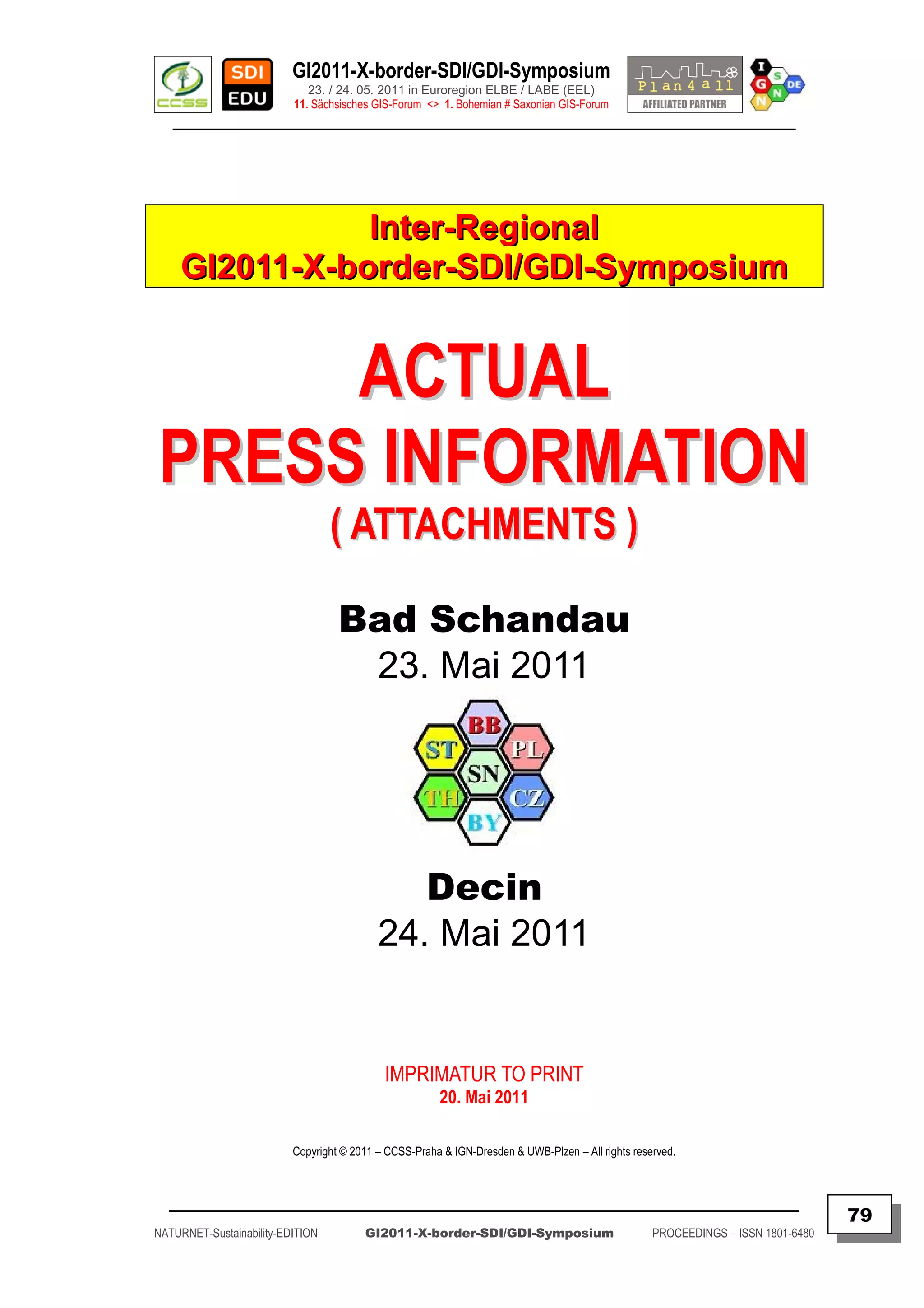GI2011-X-border-SDI/GDI-Symposium
                             23. / 24. 05. 2011 in Euroregion ELBE / LABE (EEL)
                          11. Sächsisches GIS-Forum <> 1. Bohemian # Saxonian GIS-Forum
   ________________________________________________________________________________________




                Inter-Regional
     GI2011-X-border-SDI/GDI-Symposium


     ACTUAL
PRESS INFORMATION
                                  ( ATTACHMENTS )

                                   Bad Schandau
                                    23. Mai 2011




                                              Decin
                                           24. Mai 2011


                                            IMPRIMATUR TO PRINT
                                                       20. Mai 2011

                          Copyright © 2011 – CCSS-Praha & IGN-Dresden & UWB-Plzen – All rights reserved.



  _________________________________________________________________________________________
                                                                                                                                  79
NATURNET-Sustainability-EDITION         GI2011-X-border-SDI/GDI-Symposium                          PROCEEDINGS – ISSN 1801-6480
 